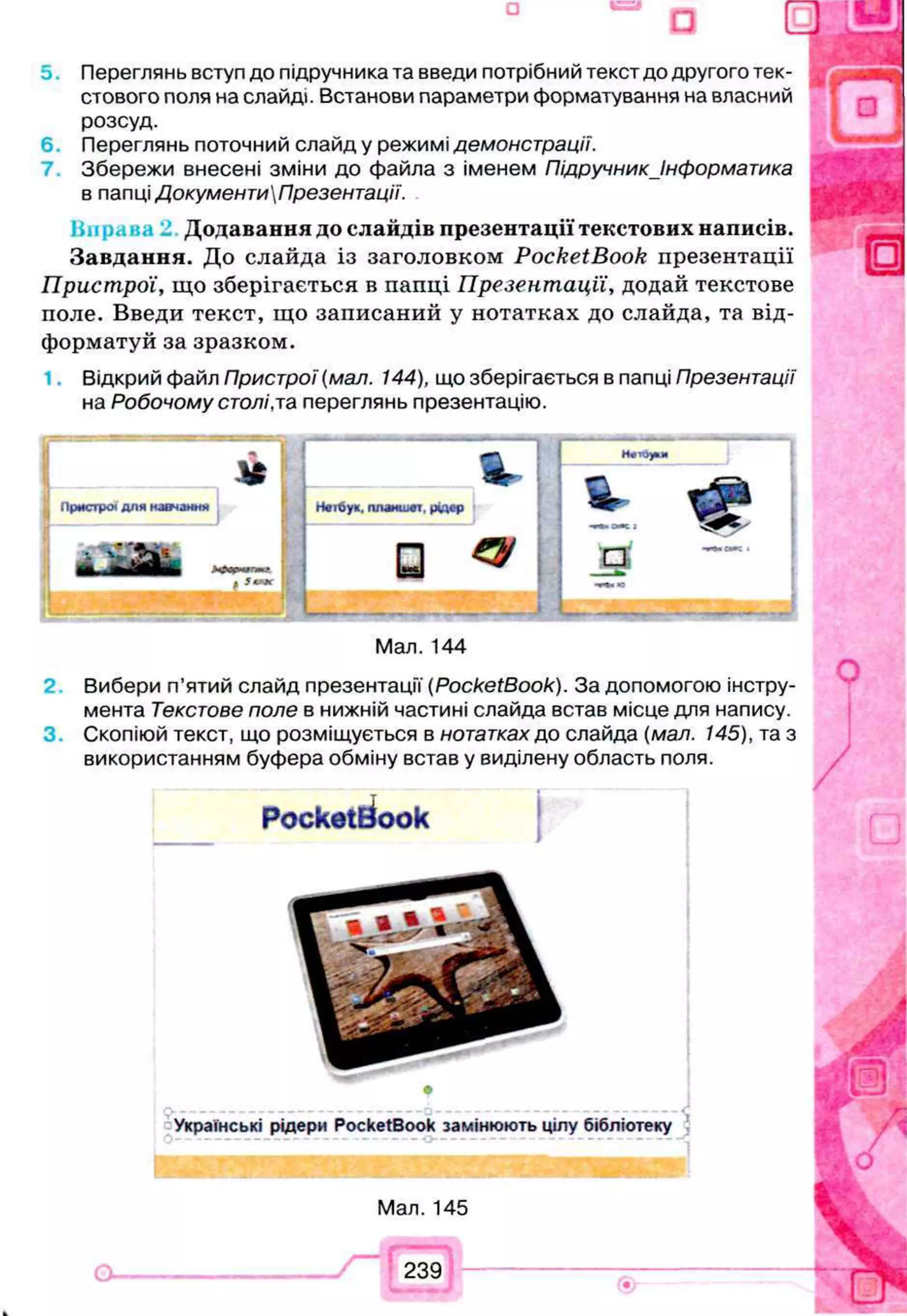 Переглянь вступ до підручника та введи потрібний текст до другого тек- j
стового поля на слайді. Встанови параметри форматування на власний
розсуд.
6 . Переглянь поточний слайд у режимі демонстрації.
7. Збережи внесені зміни до файла з іменем Підручник Інформатика
в папці ДокументиПрезентації.
Додавання до слайдів презентації текстових написів.
Завдання. До слайда із заголовком PocketBook презентації
Пристрої, що зберігається в папці Презентації, додай текстове
поле. Введи текст, що записаний у нотатках до слайда, та від­
форматуй за зразком.
1. Відкрий файл Пристрої (мал. 144), що зберігається в папці Презентації
на Робочому столі,та переглянь презентацію.
Н«т6у«, планшет, рідер
□ 4
•л і аж : &
J3
Мал. 144
Вибери п’ятий слайд презентації (PocketBook). За допомогою інстру­
мента Текстове поле в нижній частині слайда встав місце для напису.
Скопіюй текст, що розміщується в нотатках до слайда (мал. 145), та з
використанням буфера обміну встав у виділену область поля.
PocketBook
Українські рідери PocketBook замінюють цілу бібліотеку
Мал. 145
239
 