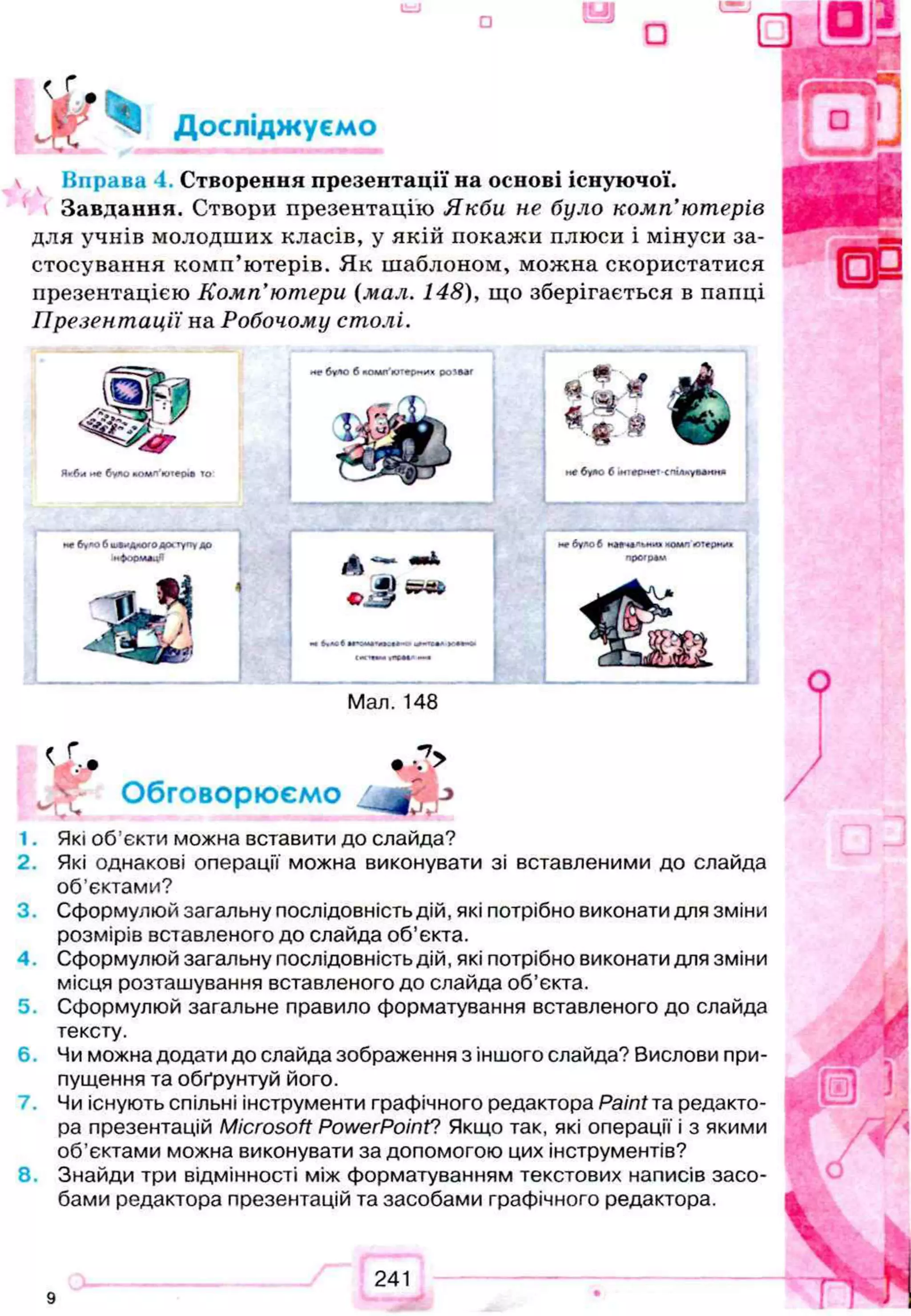 Вправа і. Створення презентації на основі існуючої.
Завдання. Створи презентацію Якби не було комп’ютерів
для учнів молодших класів, у якій покажи плюси і мінуси за­
стосування комп’ютерів. Як шаблоном, можна скористатися
презентацією Комп'ютери (мал. 148), що зберігається в папці
Презентації на Робочому столі.
вЬ’ 9 • ’*
w>,- Обговорюємо ^ j
1. Які об’єкти можна вставити до слайда?
2. Які однакові операції можна виконувати зі вставленими до слайда
об’єктами?
3 . Сформулюй загальну послідовність дій, які потрібно виконати для зміни
розмірів вставленого до слайда об'єкта.
4 . Сформулюй загальну послідовність дій, які потрібно виконати для зміни
місця розташування вставленого до слайда об’єкта.
5. Сформулюй загальне правило форматування вставленого до слайда
тексту.
6 . Чи можна додати до слайда зображення з іншого слайда? Вислови при­
пущення та обґрунтуй його.
Чи існують спільні інструменти графічного редактора Paint та редакто­
ра презентацій Microsoft PowerPoint? Якщо так, які операції і з якими
об’єктами можна виконувати за допомогою цих інструментів?
8 . Знайди три відмінності між форматуванням текстових написів засо­
бами редактора презентацій та засобами графічного редактора.
 