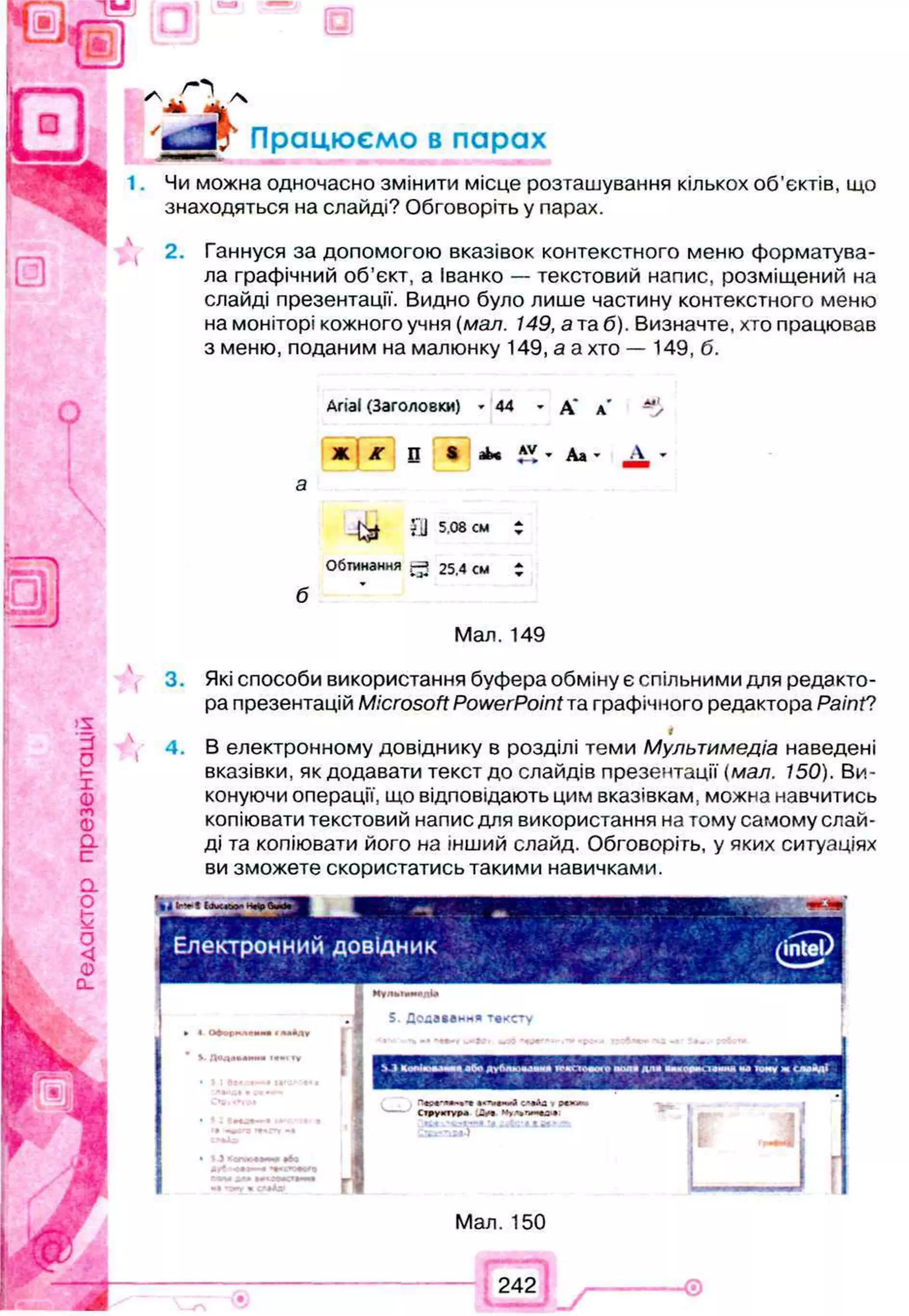 f®
Працюємо в парах
1. Чи можна одночасно змінити місце розташування кількох об'єктів, що
знаходяться на слайді? Обговоріть у парах.
і 2. Ганнуся за допомогою вказівок контекстного меню форматува-
ла графічний об'єкт, а Іванко — текстовий напис, розміщений на
слайді презентації. Видно було лише частину контекстного меню
на моніторі кожного учня (мал. 149, а т
аб). Визначте, хто працював
з меню, поданим на малюнку 149, а а хто — 149, б.
Q
Anal (Заголовки) 44 - А *
АМІ
У
Ж іГ П S ^ ,*v • Ал ■ А
б
k * ?ІІ 5.08 см :
Обтинання j -ч 25.4 cm Z
Мал. 149
3. Які способи використання буфера обміну є спільними для редакто­
ра презентацій Microsoft PowerPoint т
аграфічного редактора Paint?
*
4. В електронному довіднику в розділі теми Мультимедіа наведені
вказівки, як додавати текст до слайдів презентації (мал. 150). Ви­
конуючи операції, що відповідають цим вказівкам, можна навчитись
копіювати текстовий напис для використання на тому самому слай­
ді та копіювати його на інший слайд. Обговоріть, у яких ситуаціях
ви зможете скористатись такими навичками.
% 4 lr* t Е.Хс«ю*
Електронний довідник
. •
S. Додавання тексту
Г І
Мал. 150
242 - Ѳ
 