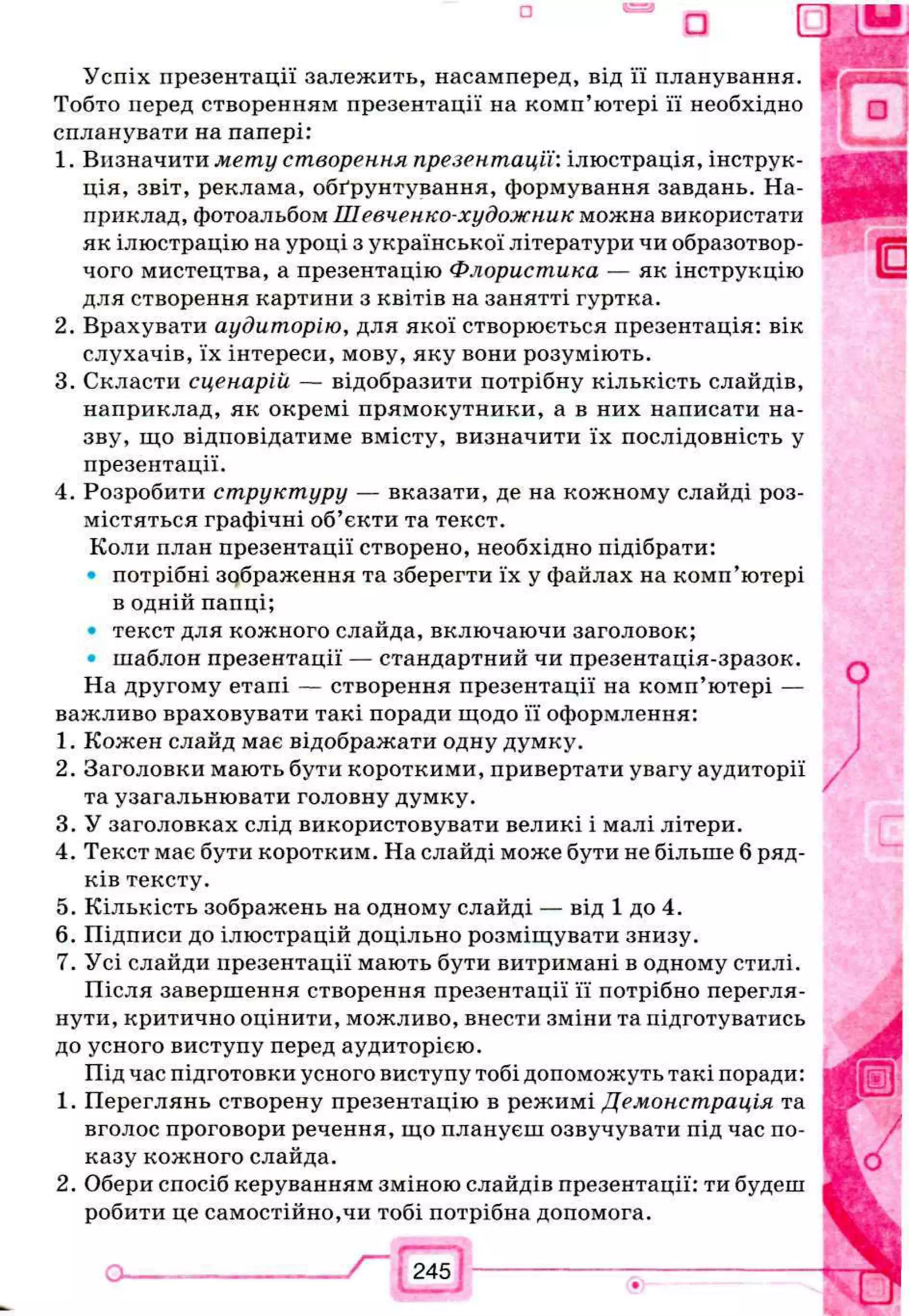 Успіх презентації залежить, насамперед, від її планування.
Тобто перед створенням презентації на комп’ютері її необхідно
спланувати на папері:
1. Визначити мету створення презентації:ілюстрація, інструк­
ція, звіт, реклама, обґрунтування, формування завдань. На­
приклад, фотоальбом Шевченко-художник можна використати
як ілюстрацію на уроці з української літератури чи образотвор­
чого мистецтва, а презентацію Флористика — як інструкцію
для створення картини з квітів на занятті гуртка.
2. Врахувати аудиторію, для якої створюється презентація: вік
слухачів, їх інтереси, мову, яку вони розуміють.
3. Скласти сценарій — відобразити потрібну кількість слайдів,
наприклад, як окремі прямокутники, а в них написати на­
зву, що відповідатиме вмісту, визначити їх послідовність у
презентації.
4. Розробити структуру — вказати, де на кожному слайді роз­
містяться графічні об’єкти та текст.
Коли план презентації створено, необхідно підібрати:
• потрібні зображення та зберегти їх у файлах на комп’ютері
в одній папці;
• текст для кожного слайда, включаючи заголовок;
• шаблон презентації — стандартний чи презентація-зразок.
На другому етапі — створення презентації на комп’ютері —
важливо враховувати такі поради щодо її оформлення:
1. Кожен слайд має відображати одну думку.
2. Заголовки мають бути короткими, привертати увагу аудиторії
та узагальнювати головну думку.
3. У заголовках слід використовувати великі і малі літери.
4. Текст має бути коротким. На слайді може бути не більше 6 ряд­
ків тексту.
5. Кількість зображень на одному слайді — від 1 до 4.
6. Підписи до ілюстрацій доцільно розміщувати знизу.
7. Усі слайди презентації мають бути витримані в одному стилі.
Після завершення створення презентації її потрібно перегля­
нути, критично оцінити, можливо, внести зміни та підготуватись
до усного виступу перед аудиторією.
Під час підготовки усного виступу тобі допоможуть такі поради:
1. Переглянь створену презентацію в режимі Демонстрація та
вголос проговори речення, що плануєш озвучувати під час по­
казу кожного слайда.
2. Обери спосіб керуванням зміною слайдів презентації: ти будеш
робити це самостійно,чи тобі потрібна допомога.
Г
 