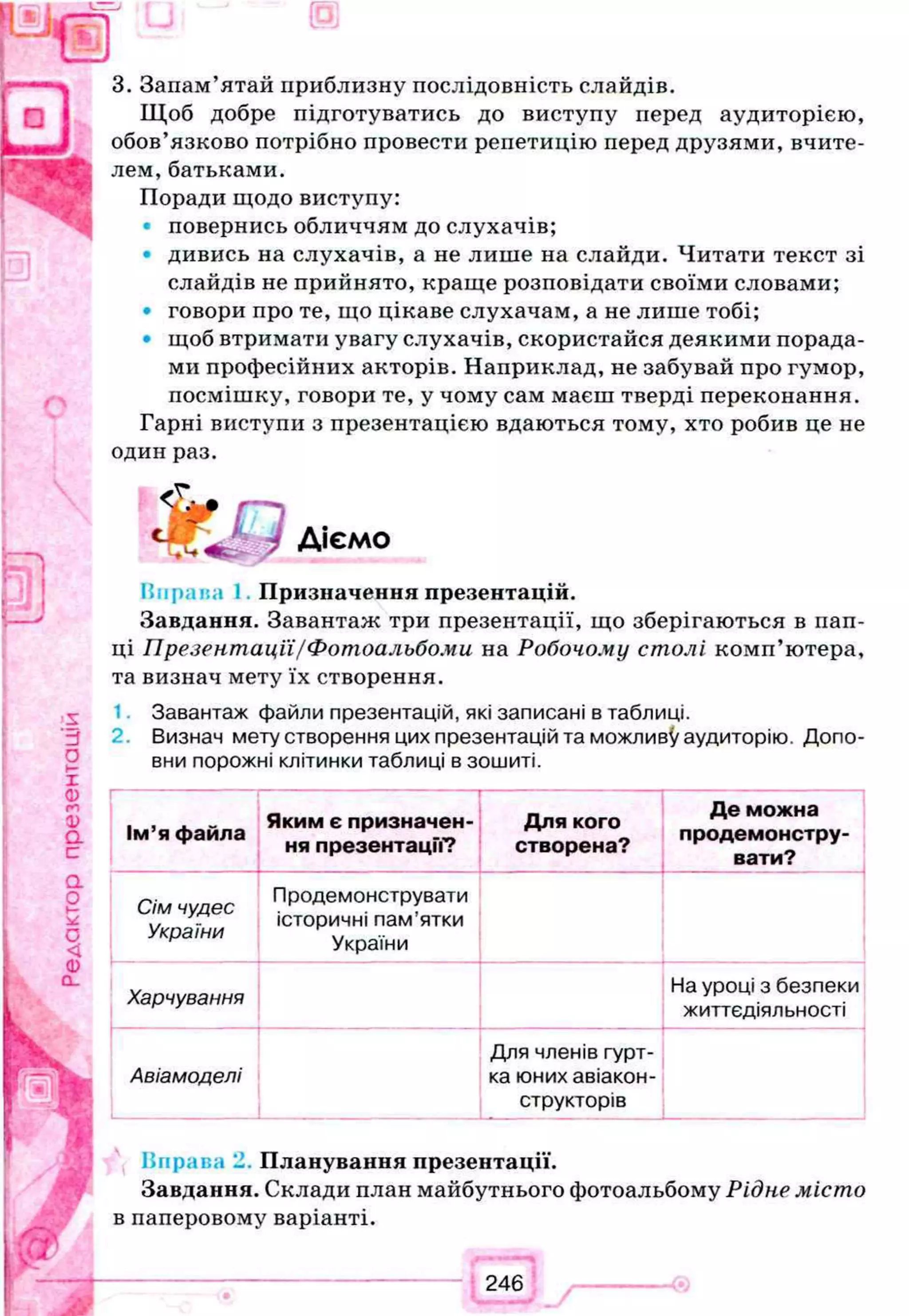 3. Запам’ятай приблизну послідовність слайдів.
Щоб добре підготуватись до виступу перед аудиторією,
обов’язково потрібно провести репетицію перед друзями, вчите­
лем, батьками.
Поради щодо виступу:
повернись обличчям до слухачів;
• дивись на слухачів, а не лише на слайди. Читати текст зі
слайдів не прийнято, краще розповідати своїми словами;
• говори про те, що цікаве слухачам, а не лише тобі;
• щоб втримати увагу слухачів, скористайся деякими порада­
ми професійних акторів. Наприклад, не забувай про гумор,
посмішку, говори те, у чому сам маєш тверді переконання.
Гарні виступи з презентацією вдаються тому, хто робив це не
один раз.
Піфлил І Призначення презентацій.
Завдання. Завантаж три презентації, що зберігаються в пап­
ці Презентації/Фотоальбоми на Робочому столі комп’ютера,
та визнач мету їх створення.
Завантаж файли презентацій, які записані в таблиці.
2. Визнач мету створення цих презентацій та можливу аудиторію. Допо­
вни порожні клітинки таблиці в зошиті.
1
Ім’я файла
Яким є призначен­
ня презентацм?
Для кого
створена?
Де можна
продемонстру­
вати?
!
Сім чудес
України
Продемонструвати
історичні пам’ятки
України
Харчування
На уроці з безпеки
життєдіяльності
Авіамоделі
Для членів гурт­
ка юних авіакон­
структорів
Ппраг.а Планування презентації.
Завдання. Склади план майбутнього фотоальбому Рідне місто
в паперовому варіанті.
 