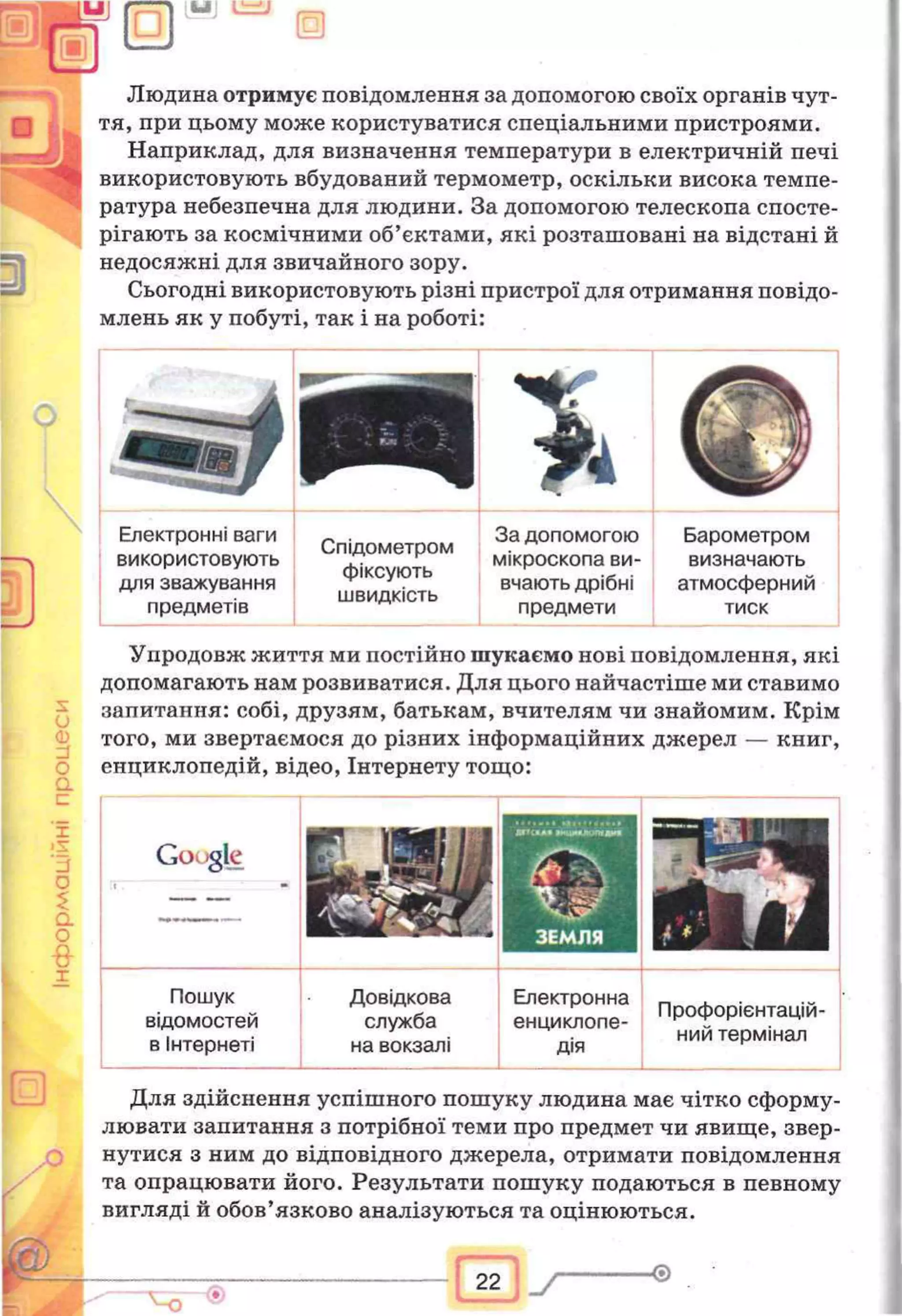 0
Людина отримує повідомлення за допомогою своїх органів чут­
тя, при цьому може користуватися спеціальними пристроями.
Наприклад, для визначення температури в електричній печі
використовують вбудований термометр, оскільки висока темпе­
ратура небезпечна для людини. За допомогою телескопа спосте­
рігають за космічними об’єктами, які розташовані на відстані й
недосяжні для звичайного зору.
Сьогодні використовують різні пристрої для отримання повідо­
млень як у побуті, так і на роботі:
Упродовж життя ми постійно шукаємо нові повідомлення, які
допомагають нам розвиватися. Для цього найчастіше ми ставимо
запитання: собі, друзям, батькам, вчителям чи знайомим. Крім
того, ми звертаємося до різних інформаційних джерел — книг,
енциклопедій, відео, Інтернету тощо:
а
с
X
'з
о
а
о
•8-
X
Для здійснення успішного пошуку людина має чітко сформу­
лювати запитання з потрібної теми про предмет чи явище, звер­
нутися з ним до відповідного джерела, отримати повідомлення
та опрацювати його. Результати пошуку подаються в певному
вигляді й обов’язково аналізуються та оцінюються.
Електронні ваги
використовують
для зважування
предметів
Барометром
визначають
атмосферний
тиск
Спідометром
фіксують
швидкість
За допомогою
мікроскопа ви­
вчають дрібні
предмети
Gov igle
Пошук
відомостей
в Інтернеті
Довідкова
служба
на вокзалі
Електронна
енциклопе­
дія
Профорієнтацій­
ний термінал
 