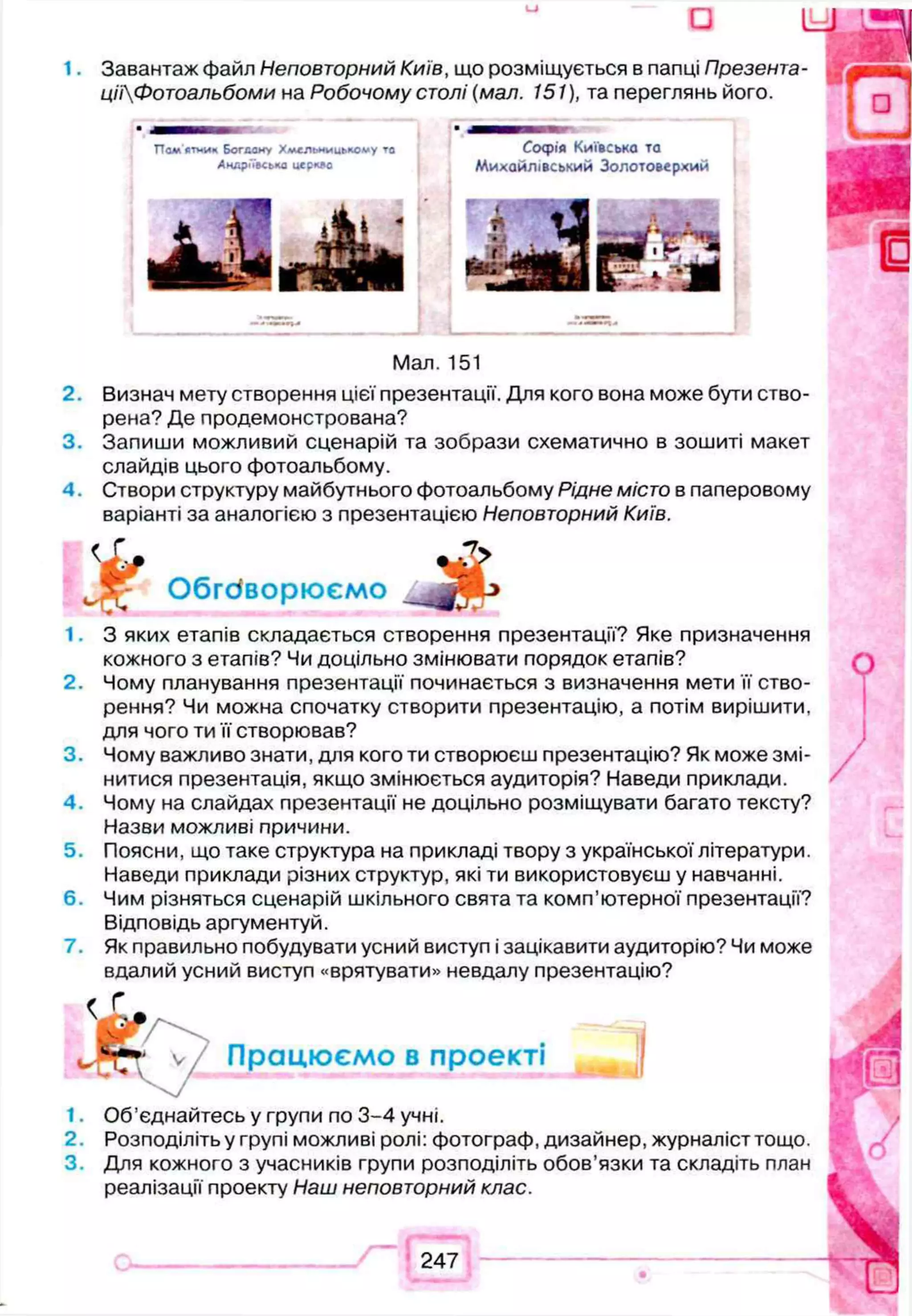 - О U
1. Завантаж файл Неповторний Київ, що розміщується в папці Презента-
цііФотоальбоми на Робочому столі (мал. 151), та переглянь його.
Пам'ятник Богдоку Хмельницькому то С оф ія КИЇВСЬКО ТО
Андріївська церкде Михайлівський Золотоверхий
Man. 151
2. Визнач мету створення цієї презентації. Для кого вона може бути ство­
рена? Де продемонстрована?
3. Запиши можливий сценарій та зобрази схематично в зошиті макет
слайдів цього фотоальбому.
4. Створи структуру майбутнього фотоальбому Рідне місто в паперовому
варіанті за аналогією з презентацією Неповторний Київ.
£
Обговорюємо
1. З яких етапів складається створення презентації? Яке призначення
кожного з етапів? Чи доцільно змінювати порядок етапів?
2. Чому планування презентації починається з визначення мети її ство­
рення? Чи можна спочатку створити презентацію, а потім вирішити,
для чого ти її створював?
3. Чому важливо знати, для кого ти створюєш презентацію? Як може змі­
нитися презентація, якщо змінюється аудиторія? Наведи приклади.
4. Чому на слайдах презентації не доцільно розміщувати багато тексту?
Назви можливі причини.
5. Поясни, що таке структура на прикладі твору з української літератури.
Наведи приклади різних структур, які ти використовуєш у навчанні.
6. Чим різняться сценарій шкільного свята та комп’ютерної презентації?
Відповідь аргументуй.
7. Як правильно побудувати усний виступ і зацікавити аудиторію? Чи може
вдалий усний виступ «врятувати» невдалу презентацію?
< Г
Працюємо в проекті |
1. Об’єднайтесь у групи по 3-4 учні.
2. Розподіліть у групі можливі ролі: фотограф, дизайнер, журналіст тощо.
3. Для кожного з учасників групи розподіліть обов’язки та складіть план
реалізації проекту Наш неповторний клас.
247
 