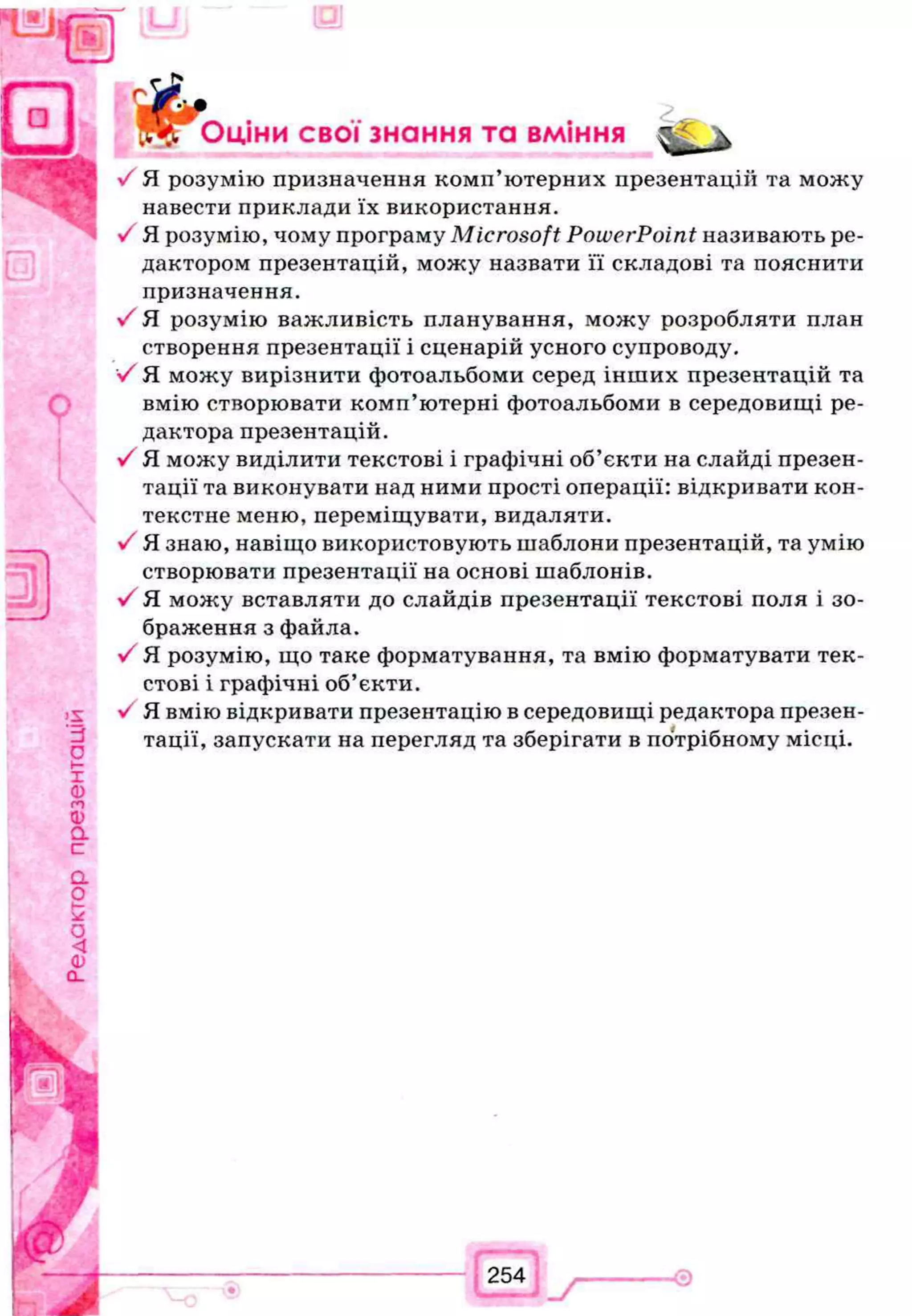 Щ г Эціни свої знання та вміння ^ 'к
V Я розумію призначення комп’ютерних презентації! та можу
навести приклади їх використання.
V Я розумію, чому програму Microsoft PowerPoint називають ре­
дактором презентацій, можу назвати її складові та пояснити
призначення.
Я розумію важливість планування, можу розробляти план
створення презентації і сценарій усного супроводу.
V Я можу вирізнити фотоальбоми серед інших презентацій та
вмію створювати комп’ютерні фотоальбоми в середовищі ре­
дактора презентацій.
V Я можу виділити текстові і графічні об’єкти на слайді презен­
тації та виконувати над ними прості операції: відкривати кон­
текстне меню, переміщувати, видаляти.
V Я знаю, навіщо використовують шаблони презентацій, та умію
створювати презентації на основі шаблонів.
V Я можу вставляти до слайдів презентації текстові поля і зо­
браження з файла.
V Я розумію, що таке форматування, та вмію форматувати тек­
стові і графічні об’єкти.
V Я вмію відкривати презентацію в середовищі редактора презен­
тації, запускати на перегляд та зберігати в потрібному місці.
 