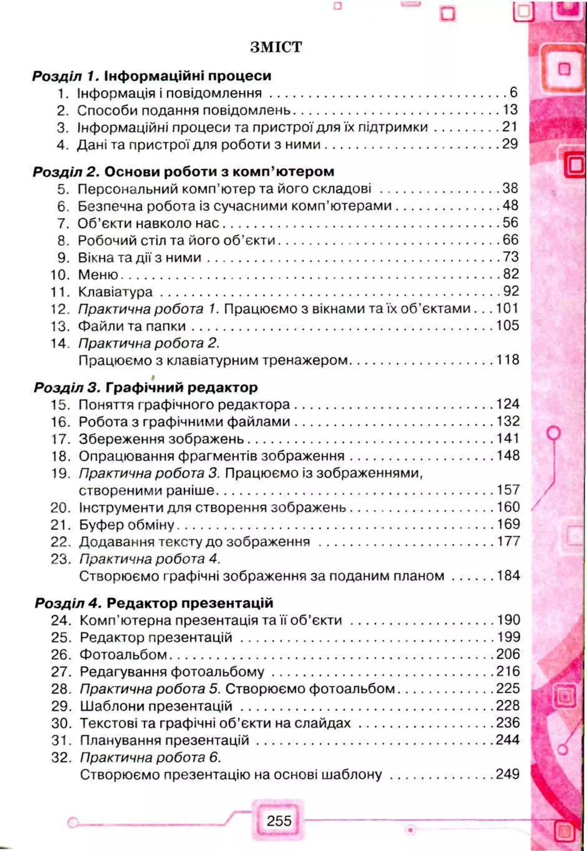 ЗМІСТ
Р озділ 1. Інф орм аційні процеси
1. Інформація і повідом лення....................................................................6
2. Способи подання повідомлень........................................................... 13
3. Інформаційні процеси та пристрої для їх підтрим ки.................... 21
4. Дані та пристрої для роботи з н и м и .................................................. 29
Р озділ 2. О снови роботи з ко м п ’ ю тером
5. Персональний комп’ютер та його скл а д о в і...................................38
6. Безпечна робота із сучасними комп’ю терами.............................. 48
7. Об’єкти навколо н а с...............................................................................56
8. Робочий стіл та його об ’єкти ............................................................... 66
9. Вікна та дії з н и м и ...................................................................................73
10. М еню........................................................................................................... 82
11. Клавіатура................................................................................................ 92
12. Практична робота 1. Працюємо з вікнами та їх об’єктами.. .101
13. Файли та п а п ки ..................................................................................... 105
14. Практична робота 2.
Працюємо з клавіатурним тренажером......................................... 118
#
Р озділ 3. Граф ічний редактор
15. Поняття графічного редактора.........................................................124
16. Робота з графічними ф айлами.........................................................132
17. Збереження зображень...................................................................... 141
18. Опрацювання фрагментів зображення......................................... 148
19. Практична робота 3. Працюємо із зображеннями,
створеними раніше...............................................................................157
20. Інструменти для створення зображень......................................... 160
21. Буфер обміну..........................................................................................169
22. Додавання тексту до зобр аж енн я..................................................177
23. Практична робота 4.
Створюємо графічні зображення за поданим п л ан ом .............184
Р озділ 4. Редактор презентацій
24. Комп’ютерна презентація та її об’є к т и .........................................190
25. Редактор презентацій........................................................................199
26. Фотоальбом........................................................................................... 206
27. Редагування ф отоальбому...............................................................216
28. Практична робота 5. Створюємо фотоальбом........................... 225
29. Шаблони пр езентац ій........................................................................228
30. Текстові та графічні об’єкти на сл а й д а х...................................... 236
31. Планування презентацій...................................................................244
32. Практична робота 6.
Створюємо презентацію на основі ш а б л о н у..............................249
 