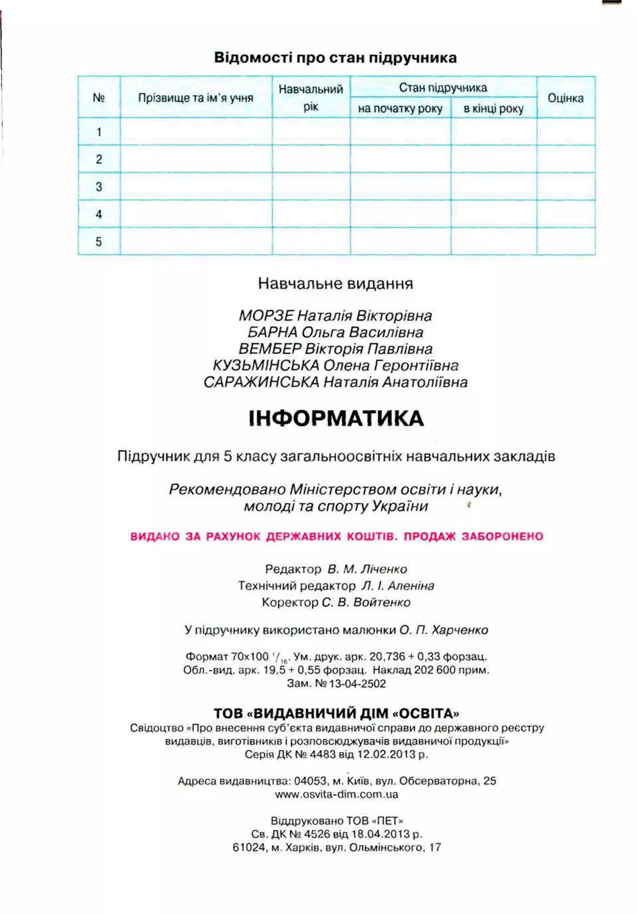 Відомості про стан підручника
№ Прізвищета ім’яучня
Навчальний
рік
Стан підручника
Оцінка
на початку року вкінці року
1
2
3
4
5
Навчальне видання
МОРЗЕ Наталія Вікторівна
БАРНА Ольга Василівна
ВЕМБЕР Вікторія Павлівна
КУЗЬМІНСЬКА Олена Геронтіївна
САРАЖИНСЬКА Наталія Анатоліївна
ІНФОРМАТИКА
Підручник для 5 класу загальноосвітніх навчальних закладів
Рекомендовано Міністерством освіти і науки,
молоді т
а спорту України '
ВИДАНО ЗА РАХУНОК ДЕРЖАВНИХ КОШТІВ. ПРОДАЖ ЗАБОРОНЕНО
Редактор В. М. Ліченко
Технічний редактор Л. І
.Аленіна
Коректор С. В. Войтенко
У підручнику використано малюнки О
. П
. Харченко
Формат 70x100 '/ІЬ
.Ум. друк. арк. 20,736 + 0,33 форзац.
Обл.-вид. арк. 19,5 + 0,55 форзац. Наклад 202 600 прим.
Зам. №13-04-2502
ТОВ «ВИДАВНИЧИЙ ДІМ «ОСВІТА»
Свідоцтво «Про внесення суб’єкта видавничої справи до державного реєстру
видавців, виготівників і розповсюджувачів видавничої продукції»
Серія ДК №4483 від 12.02.2013 р.
Адреса видавництва: 04053, м. Київ, вул. Обсерваторна, 25
www.osvita-dim.com.ua
Віддруковано ТОВ «ПЕТ»
Св. ДК № 4526 від 18.04.2013 р.
61024, м Харків, вул. Ольмінського, 17
 