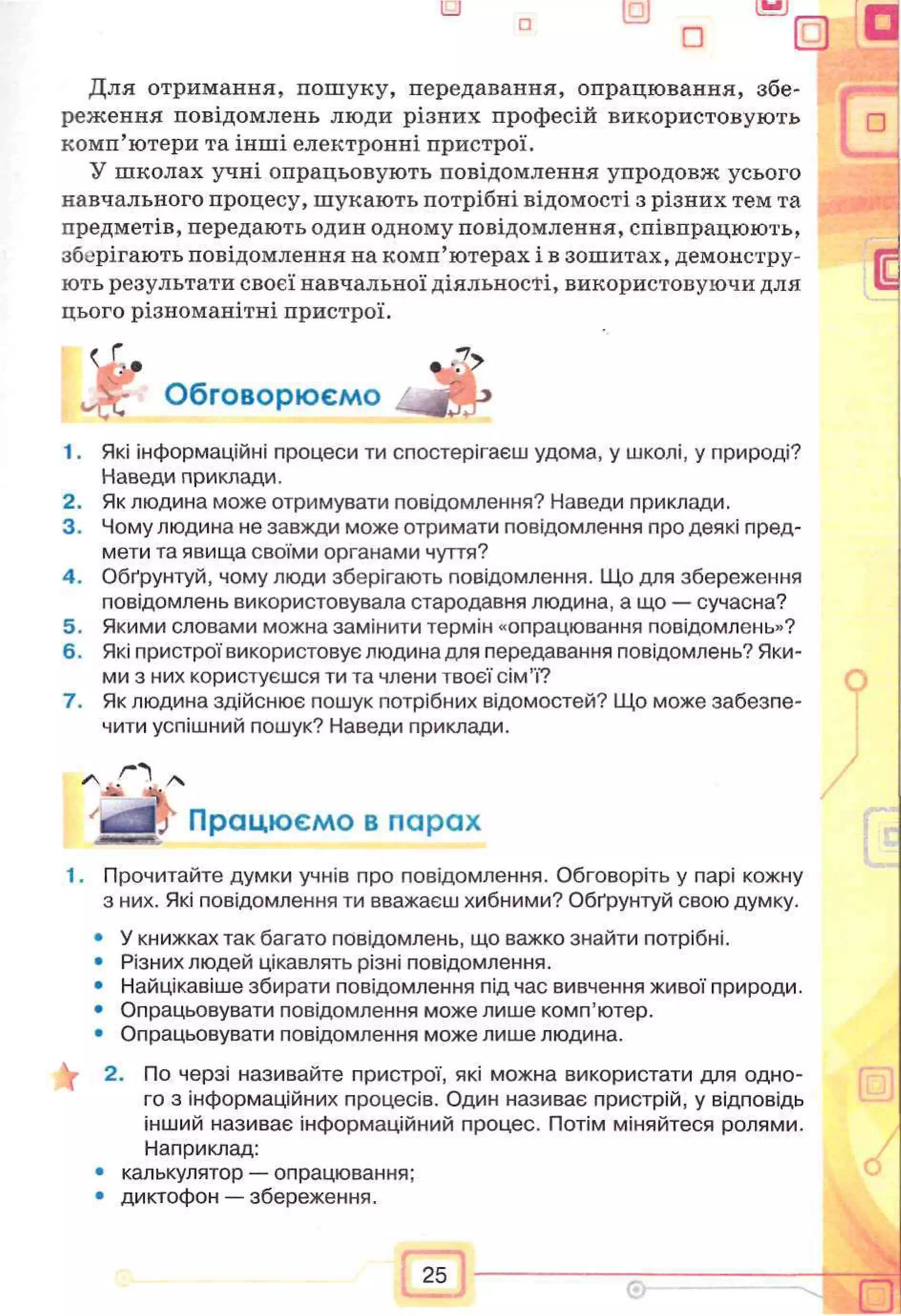 Для отримання, пошуку, передавання, опрацювання, збе­
реження повідомлень люди різних професій використовують
комп’ютери та інші електронні пристрої.
У школах учні опрацьовують повідомлення упродовж усього
навчального процесу, шукають потрібні відомості з різних тем та
предметів, передають один одному повідомлення, співпрацюють,
збсфігають повідомлення на комп’ютерах і в зошитах, демонстру­
ють результати своєї навчальної діяльності, використовуючи для
цього різноманітні пристрої.
1. Які інформаційні процеси ти спостерігаєш удома, у школі, у природі?
Наведи приклади.
2. Як людина може отримувати повідомлення? Наведи приклади.
3. Чому людина не завжди може отримати повідомлення про деякі пред­
мети та явища своїми органами чуття?
4. Обґрунтуй, чому люди зберігають повідомлення. Що для збереження
повідомлень використовувала стародавня людина, а що — сучасна?
5. Якими словами можна замінити термін «опрацювання повідомлень»?
6. Які пристрої використовує людина для передавання повідомлень? Яки­
ми з них користуєшся ти та члени твоєї сім’ї?
7. Як людина здійснює пошук потрібних відомостей? Що може забезпе­
чити успішний пошук? Наведи приклади.
1. Прочитайте думки учнів про повідомлення. Обговоріть у парі кожну
з них. Які повідомлення ти вважаєш хибними? Обґрунтуй свою думку.
• У книжках так багато повідомлень, що важко знайти потрібні.
• Різних людей цікавлять різні повідомлення.
• Найцікавіше збирати повідомлення під час вивчення живої природи.
• Опрацьовувати повідомлення може лише комп’ютер.
• Опрацьовувати повідомлення може лише людина.
2. По черзі називайте пристрої, які можна використати для одно­
го з інформаційних процесів. Один називає пристрій, у відповідь
інший називає інформаційний процес. Потім міняйтеся ролями.
Наприклад:
• калькулятор — опрацювання;
• диктофон — збереження.
Обговорюємо
у Працюємо в парах
 