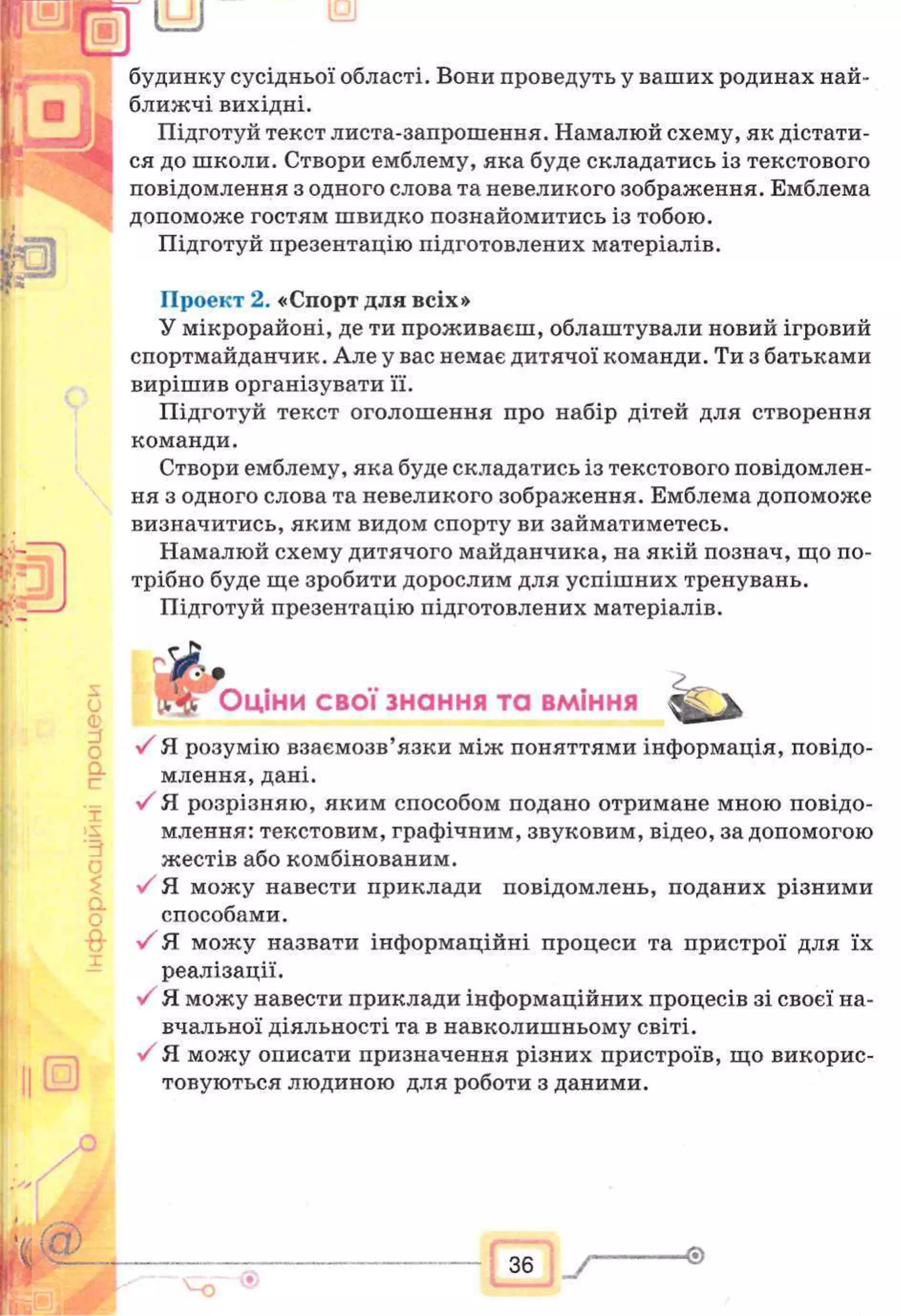 будинку сусідньої області. Вони проведуть у ваших родинах най-
ближчі вихідні.
Підготуй текст листа-запрошення. Намалюй схему, як дістати­
ся до школи. Створи емблему, яка буде складатись із текстового
повідомлення з одного слова та невеликого зображення. Емблема
допоможе гостям швидко познайомитись із тобою.
Підготуй презентацію підготовлених матеріалів.
Проект 2. «Спорт для всіх»
У мікрорайоні, де ти проживаєш, облаштували новий ігровий
спортмайданчик. Але у вас немає дитячої команди. Ти з батьками
вирішив організувати її.
Підготуй текст оголошення про набір дітей для створення
команди.
Створи емблему, яка буде складатись із текстового повідомлен­
ня з одного слова та невеликого зображення. Емблема допоможе
визначитись, яким видом спорту ви займатиметесь.
Намалюй схему дитячого майданчика, на якій познач, що по­
трібно буде ще зробити дорослим для успішних тренувань.
Підготуй презентацію підготовлених матеріалів.
& ...
Оціни свої знання та вміння Ж 'у
У Я розумію взаємозв’язки між поняттями інформація, повідо­
млення, дані.
V Я розрізняю, яким способом подано отримане мною повідо­
млення: текстовим, графічним, звуковим, відео, за допомогою
жестів або комбінованим.
У Я можу навести приклади повідомлень, поданих різними
способами.
У Я можу назвати інформаційні процеси та пристрої для їх
реалізації.
У Я можу навести приклади інформаційних процесів зі своєї на­
вчальної діяльності та в навколишньому світі.
Я можу описати призначення різних пристроїв, що викорис­
товуються людиною для роботи з даними.
36
 