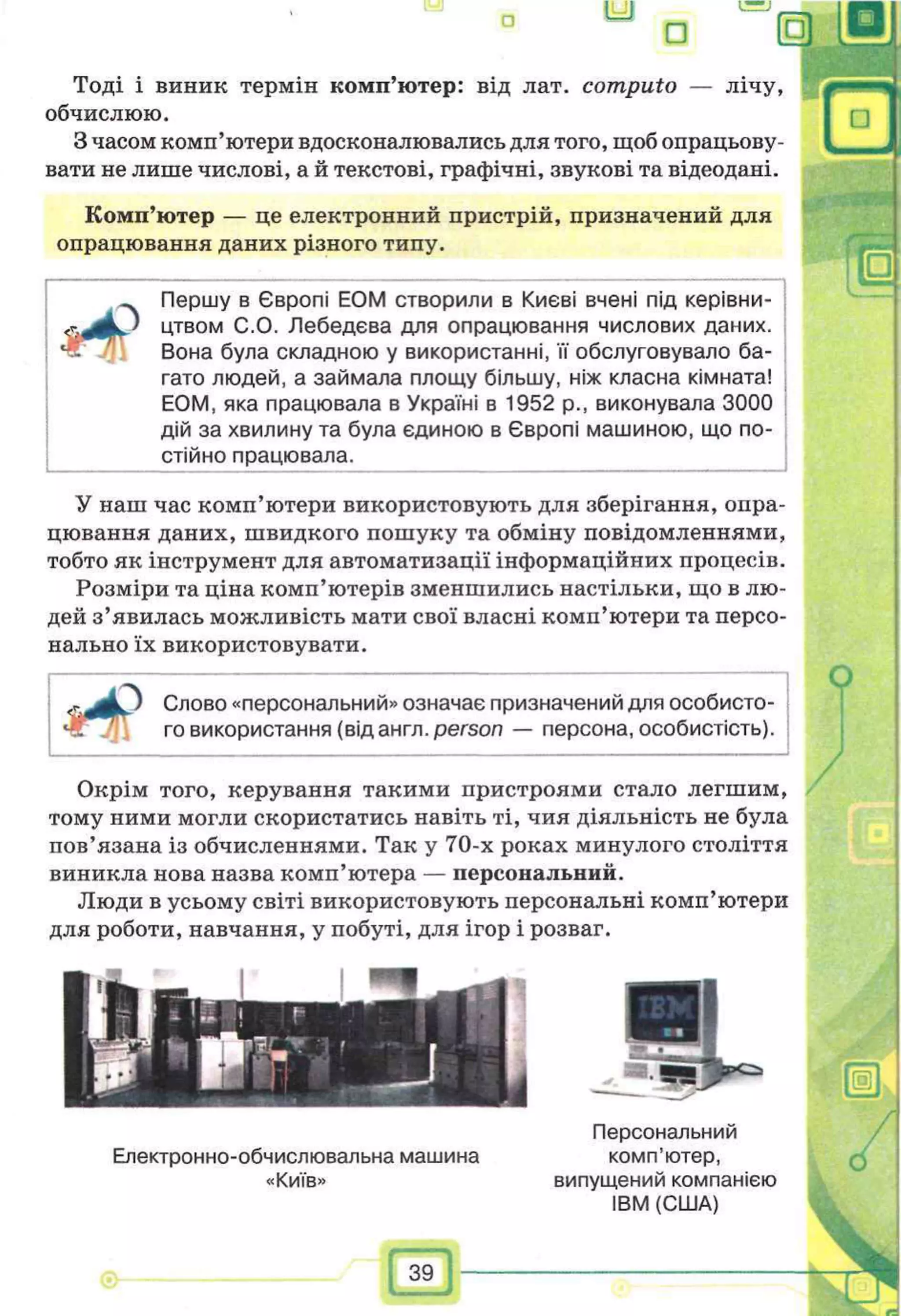 Тоді і виник термін комп’ютер: від лат. computo — лічу,
обчислюю.
З часом комп’ютери вдосконалювались для того, щоб опрацьову­
вати не лише числові, а й текстові, графічні, звукові та відеодані.
Комп’ютер — це електронний пристрій, призначений для
опрацювання даних різного типу.
Иг
з
Першу в Європі ЕОМ створили в Києві вчені під керівни­
цтвом С.О. Лебедева для опрацювання числових даних.
Вона була складною у використанні, її обслуговувало ба­
гато людей, а займала площу більшу, ніж класна кімната!
ЕОМ, яка працювала в Україні в 1952 p., виконувала 3000
дій за хвилину та була єдиною в Європі машиною, що по­
стійно працювала.
У наш час комп’ютери використовують для зберігання, опра­
цювання даних, швидкого пошуку та обміну повідомленнями,
тобто як інструмент для автоматизації інформаційних процесів.
Розміри та ціна комп’ютерів зменшились настільки, що в лю­
дей з’явилась можливість мати свої власні комп’ютери та персо­
нально їх використовувати.
•Иіг
Слово «персональний» означає призначений для особисто­
го використання (від англ. person — персона, особистість).
Окрім того, керування такими пристроями стало легшим,
тому ними могли скористатись навіть ті, чия діяльність не була
пов’язана із обчисленнями. Так у 70-х роках минулого століття
виникла нова назва комп’ютера — персональний.
Люди в усьому світі використовують персональні комп’ютери
для роботи, навчання, у побуті, для ігор і розваг.
Персональний
Електронно-обчислювальна машина комп’ютер,
«Київ» випущений компанією
IBM (США)
И -
 