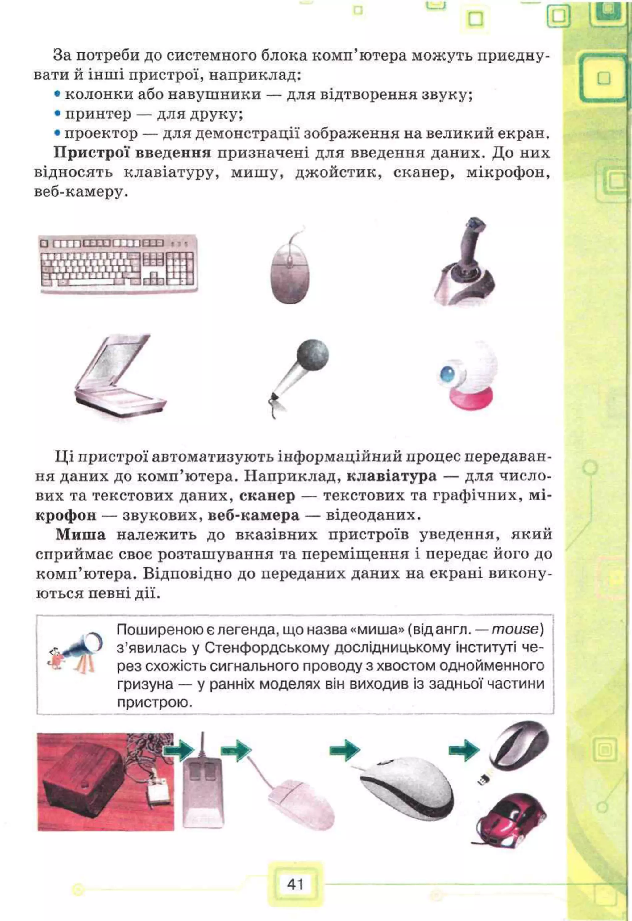 I
—I f'~~
>
□ (
5)
За потреби до системного блока комп’ютера можуть приєдну­
вати й інші пристрої, наприклад:
• колонки або навушники — для відтворення звуку;
• принтер — для друку;
• проектор — для демонстрації зображення на великий екран.
Пристрої введення призначені для введення даних. До них
відносять клавіатуру, мишу, джойстик, сканер, мікрофон,
веб-камеру.
□ ГТТППТПСТТТ1П7П . =
53 ѴЯгНЬ
І
f *
Ці пристрої автоматизують інформаційний процес передаван­
ня даних до комп’ютера. Наприклад, клавіатура — для число­
вих та текстових даних, сканер — текстових та графічних, мі­
крофон — звукових, веб-камера — відеоданих.
Миша належить до вказівних пристроїв уведення, який
сприймає своє розташування та переміщення і передає його до
комп’ютера. Відповідно до переданих даних на екрані викону­
ються певні дії.
& 4і
Поширеною є легенда, що назва «миша» (від англ. —mouse)
з ’явилась у Стенфордському дослідницькому інституті че­
рез схожість сигнального проводу з хвостом однойменного
гризуна — у ранніх моделях він виходив із задньої частини
пристрою.
 