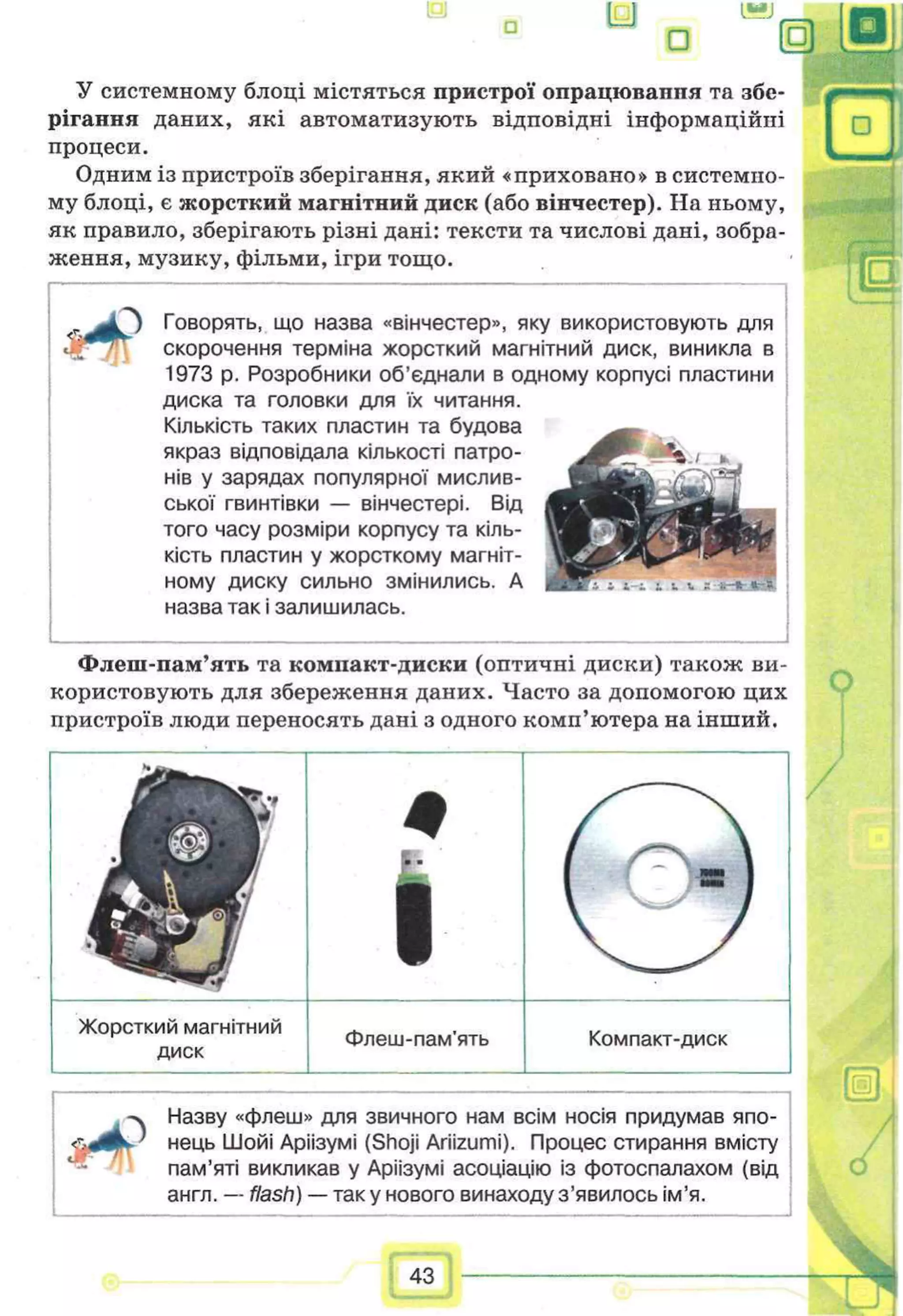 Е) U
□
У системному блоці містяться пристрої опрацювапня та збе­
рігання даних, які автоматизують відповідні інформаційні
процеси.
Одним із пристроїв зберігання, який «приховано» в системно­
му блоці, є жорсткий магнітний диск (або вінчестер). На ньому,
як правило, зберігають різні дані: тексти та числові дані, зобра­
ження, музику, фільми, ігри тощо.
З Говорять, що назва «вінчестер», яку використовують для
скорочення терміна жорсткий магнітний диск, виникла в
1973 р. Розробники об’єднали в одному корпусі пластини
диска та головки для їх читання.
Кількість таких пластин та будова
якраз відповідала кількості патро­
нів у зарядах популярної мислив­
ської гвинтівки — вінчестері. Від
того часу розміри корпусу та кіль­
кість пластин у жорсткому магніт­
ному диску сильно змінились. А
назва так і залишилась.
Флеш-пам’ять та компакт-диски (оптичні диски) також ви­
користовують для збереження даних. Часто за допомогою цих
пристроїв люди переносять дані з одного комп’ютера на інший.
/
О
Жорсткий магнітний
диск
Флеш-пам'ять Компакт-диск
-ч Назву «флеш» для звичного нам всім носія придумав япо-
’ нець Шойі Аріізумі (Shoji Ariizumi). Процес стирання вмісту
пам’яті викликав у Аріізумі асоціацію із фотоспалахом (від
англ. — flash) — так у нового винаходу з ’явилосьім’я.
43
 