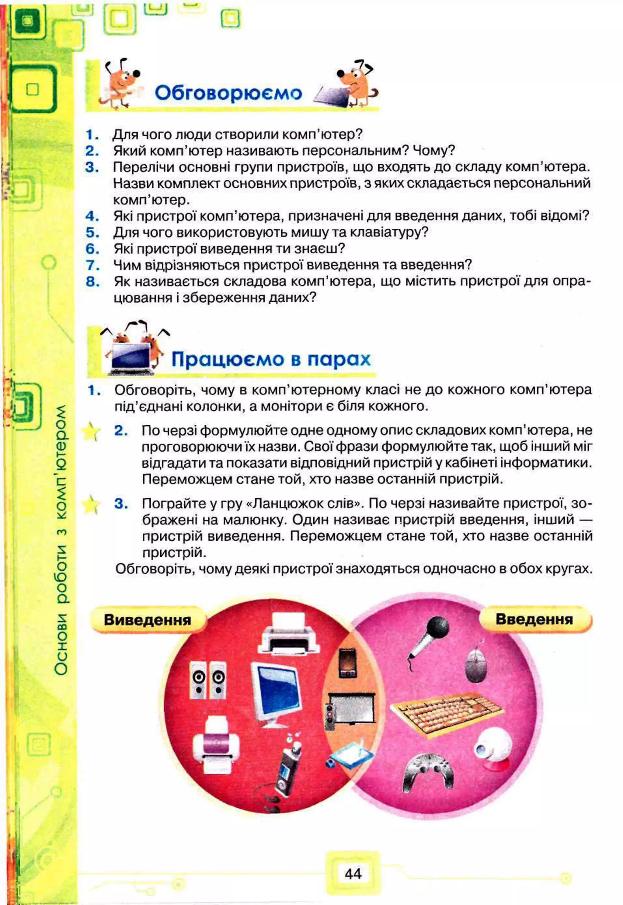 іьи
□
Обговорюємо
•7>
1.
2.
3.
4.
5.
6.
7.
8.
Для чого люди створили комп’ютер?
Який комп’ютер називають персональним? Чому?
Перелічи основні групи пристроїв, що входять до складу комп’ютера.
Назви комплект основних пристроїв, з яких складається персональний
комп’ютер.
Які пристрої комп’ютера, призначені для введення даних, тобі відомі?
Для чого використовують мишу та клавіатуру?
Які пристрої виведення ти знаєш?
Чим відрізняються пристрої виведення та введення?
Як називається складова комп’ютера, що містить пристрої для опра­
цювання і збереження даних?
а £
о
а
Q
)
о
ю
о
а
5
со
0
1
и
О
Працюємо в парах
1. Обговоріть, чому в комп’ютерному класі не до кожного комп’ютера
під’єднані колонки, а монітори є біля кожного.
2.
3.
По черзі формулюйте одне одному опис складових комп’ютера, не
проговорюючи їх назви. Свої фрази формулюйте так, щоб інший міг
відгадати та показати відповідний пристрій у кабінеті інформатики.
Переможцем стане той, хто назве останній пристрій.
Пограйте у гру «Ланцюжок слів». По черзі називайте пристрої, зо­
бражені на малюнку. Один називає пристрій введення, інший —
пристрій виведення. Переможцем стане той, хто назве останній
пристрій.
Обговоріть, чому деякі пристрої знаходяться одночасно в обох кругах.
Виведення Введення
44
 