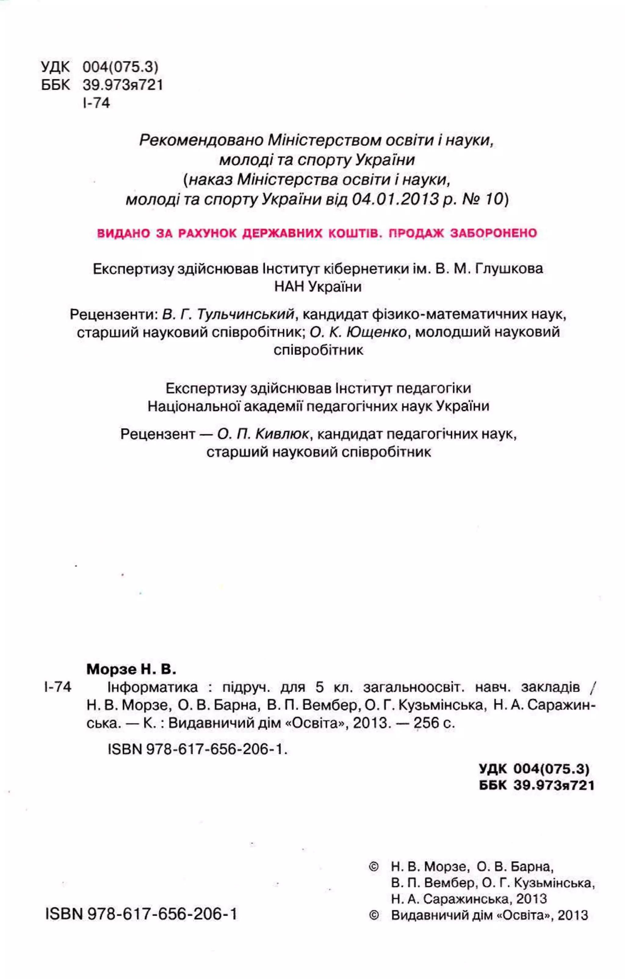 УДК 004(075.3)
ББК 39.973я721
I-74
Рекомендовано Міністерством освіти і науки,
молоді т
аспорту України
(наказ Міністерства освіти і науки,
молоді т
а спорту України від 04.01.2013 р. № 10)
ВИДАНО ЗА РАХУНОК ДЕРЖАВНИХ КОШТІВ. ПРОДАЖ ЗАБОРОНЕНО
Експертизу здійснював Інститут кібернетики ім. В. М. Глушкова
НАН України
Рецензенти: В. Г. Тульчинський, кандидат фізико-математичних наук,
старший науковий співробітник; О. К. Ющенко, молодший науковий
співробітник
Експертизу здійснював Інститут педагогіки
Національної академії педагогічних наук України
Рецензент — О. П. Кивлюк, кандидат педагогічних наук,
старший науковий співробітник
Морзе Н. В.
І-74 Інформатика : підруч. для 5 кл. загальноосвіт. навч. закладів /
Н. В. Морзе, О. В. Барна, В. П. Вембер, О. Г. Кузьмінська, Н. А. Саражин-
ська. — К .: Видавничий дім «Освіта», 2013. — 256 с.
ISBN 978-617-656-206-1.
УДК 004(075.3)
ББК 39.973я721
© Н. В. Морзе, О. В. Барна,
В. П. Вембер, О. Г. Кузьмінська,
Н. А. Саражинська, 2013
ISBN 978-617-656-206-1 © Видавничий дім «Освіта», 2013
 