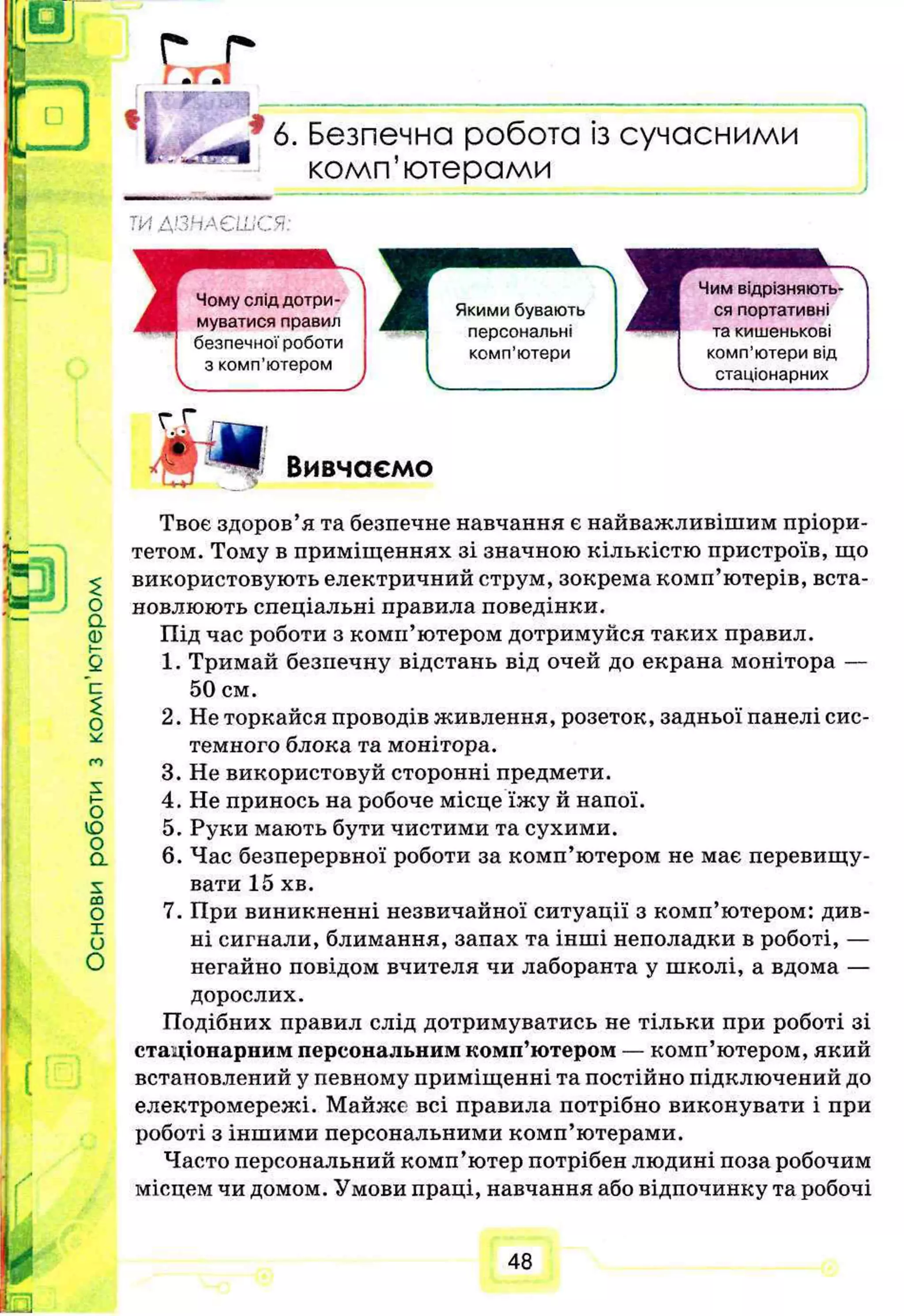 £
ї : , . г
I * 6. Безпечна робота із сучасними
комп’ютерами
Т И Д І З Н А Є Ш С Я :
$
О
а
0
О
Ю
О
а
s:
со
О
X
и
О
Вивчаємо
Твоє здоров’я та безпечне навчання є найважливішим пріори­
тетом. Тому в приміщеннях зі значною кількістю пристроїв, що
використовують електричний струм, зокрема комп’ютерів, вста­
новлюють спеціальні правила поведінки.
Під час роботи з комп’ютером дотримуйся таких правил.
1. Тримай безпечну відстань від очей до екрана монітора —
50 см.
2. Не торкайся проводів живлення, розеток, задньої панелі сис­
темного блока та монітора.
3. Не використовуй сторонні предмети.
4. Не принось на робоче місце їжу й напої.
5. Руки мають бути чистими та сухими.
6. Час безперервної роботи за комп’ютером не має перевищу­
вати 15 хв.
7. При виникненні незвичайної ситуації з комп’ютером: див­
ні сигнали, блимання, запах та інші неполадки в роботі, —
негайно повідом вчителя чи лаборанта у школі, а вдома —
дорослих.
Подібних правил слід дотримуватись не тільки при роботі зі
стаціонарним персональним комп’ютером — комп’ютером, який
встановлений у певному приміщенні та постійно підключений до
електромережі. Майже всі правила потрібно виконувати і при
роботі з іншими персональними комп’ютерами.
Часто персональний комп’ютер потрібен людині поза робочим
місцем чи домом. Умови праці, навчання або відпочинку та робочі
48
 