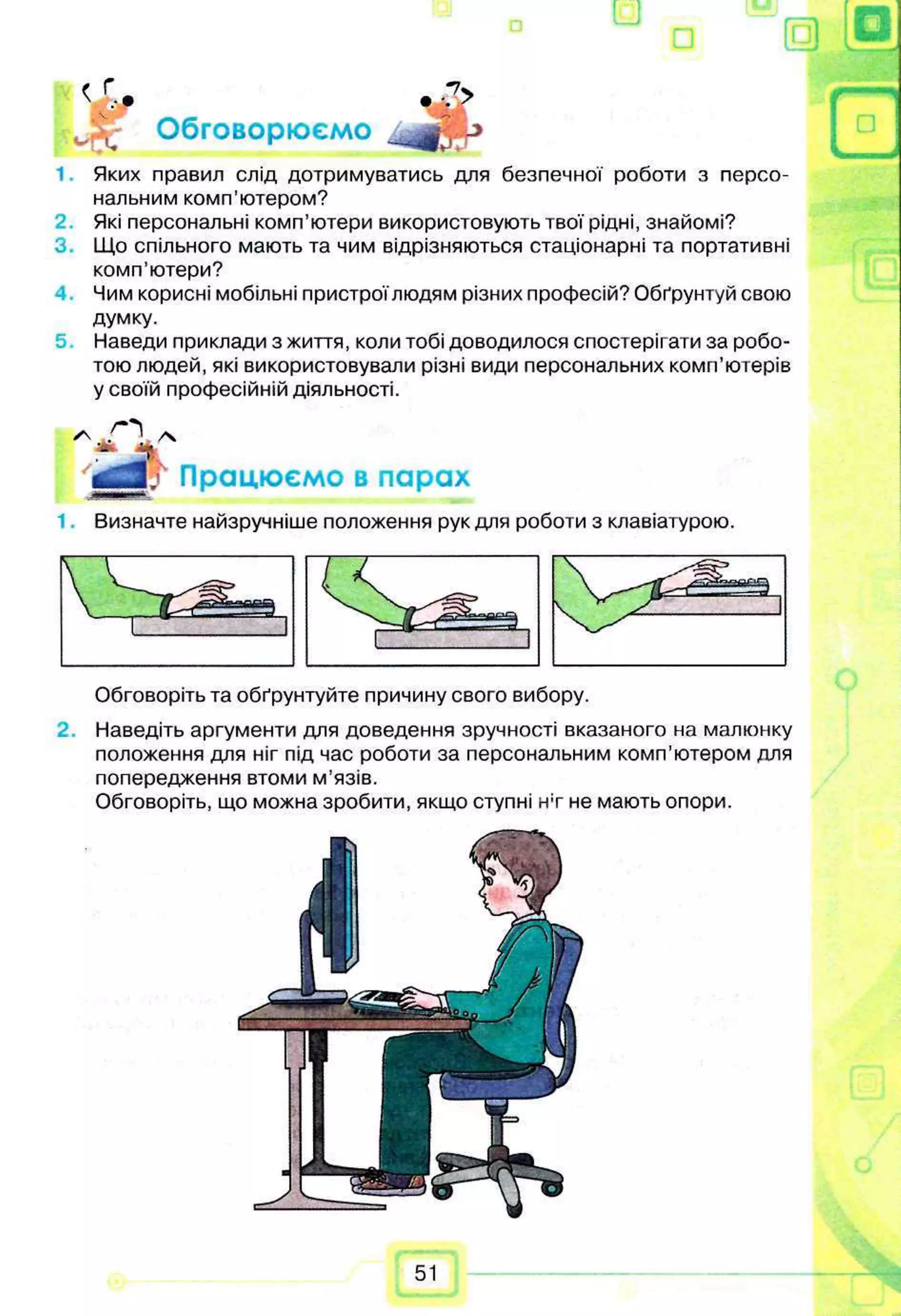 її о
•
7
>
< г.„
Jpjr Обговорюємо
1 Яких правил слід дотримуватись для безпечної роботи з персо­
нальним комп’ютером?
Які персональні комп’ютери використовують твої рідні, знайомі?
3. Що спільного мають та чим відрізняються стаціонарні та портативні
комп’ютери?
Чим корисні мобільні пристроїлюдям різних професій? Обґрунтуй свою
думку.
5. Наведи приклади з життя, коли тобі доводилося спостерігати за робо­
тою людей, які використовували різні види персональних комп’ютерів
у своїй професійній діяльності.
J Працюємо в парах
Визначте найзручніше положення рук для роботи з клавіатурою.
Обговоріть та обґрунтуйте причину свого вибору.
2. Наведіть аргументи для доведення зручності вказаного на малюнку
положення для ніг під час роботи за персональним комп’ютером для
попередження втоми м’язів.
Обговоріть, що можна зробити, якщо ступні нт не мають опори.
51
 