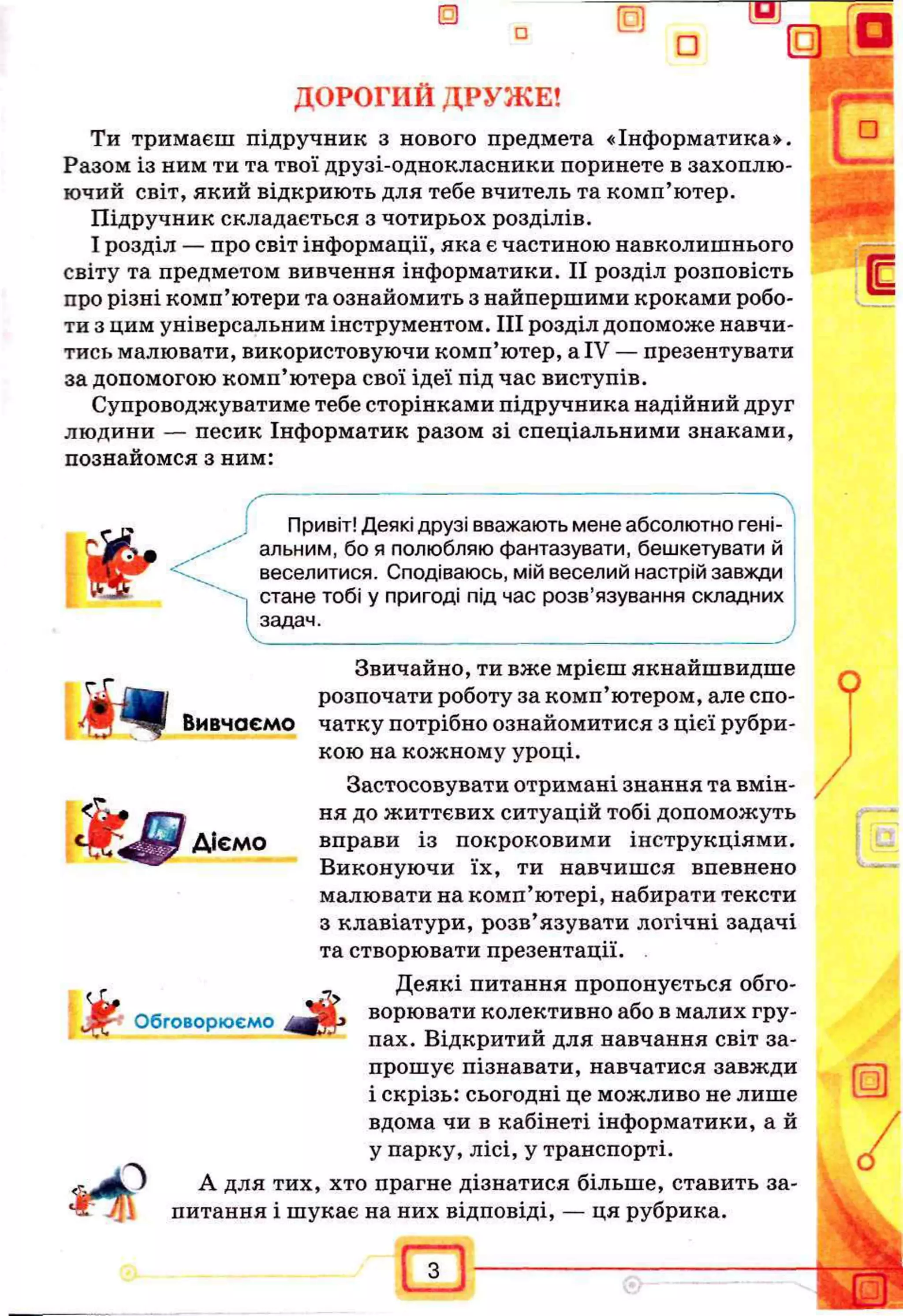 ДОРОГИЙ ДРУЖЕ!
Ти тримаєш підручник з нового предмета «Інформатика».
Разом із ним ти та твої друзі-однокласники поринете в захоплю­
ючий світ, який відкриють для тебе вчитель та комп’ютер.
Підручник складається з чотирьох розділів.
І розділ — про світ інформації, яка є частиною навколишнього
світу та предметом вивчення інформатики. II розділ розповість
про різні комп’ютери та ознайомить з найпершими кроками робо­
ти з цим універсальним інструментом. III розділ допоможе навчи­
тись малювати, використовуючи комп’ютер, а IV — презентувати
за допомогою комп’ютера свої ідеї під час виступів.
Супроводжуватиме тебе сторінками підручника надійний друг
людини — песик Інформатик разом зі спеціальними знаками,
познайомся з ним:
ґ .
Ш г
4ЙШ
І
Вивчаємо
Діємо
&
З
ґ г
Привіт! Деякі друзі вважають мене абсолютно гені­
альним, бо я полюбляю фантазувати, бешкетувати й
веселитися. Сподіваюсь, мій веселий настрій завжди
стане тобі у пригоді під час розв’язування складних
задач.
Звичайно, ти вже мрієш якнайшвидше
розпочати роботу за комп’ютером, але спо­
чатку потрібно ознайомитися з цієї рубри­
кою на кожному уроці.
Застосовувати отримані знання та вмін­
ня до життєвих ситуацій тобі допоможуть
вправи із покроковими інструкціями.
Виконуючи їх, ти навчишся впевнено
малювати на комп’ютері, набирати тексти
з клавіатури, розв’язувати логічні задачі
та створювати презентації.
Деякі питання пропонується обго­
ворювати колективно або в малих гру­
пах. Відкритий для навчання світ за­
прошує пізнавати, навчатися завжди
і скрізь: сьогодні це можливо не лише
вдома чи в кабінеті інформатики, а й
у парку, лісі, у транспорті.
А для тих, хто прагне дізнатися більше, ставить за­
питання і шукає на них відповіді, — ця рубрика.
Обговорюємо
ш
?
 