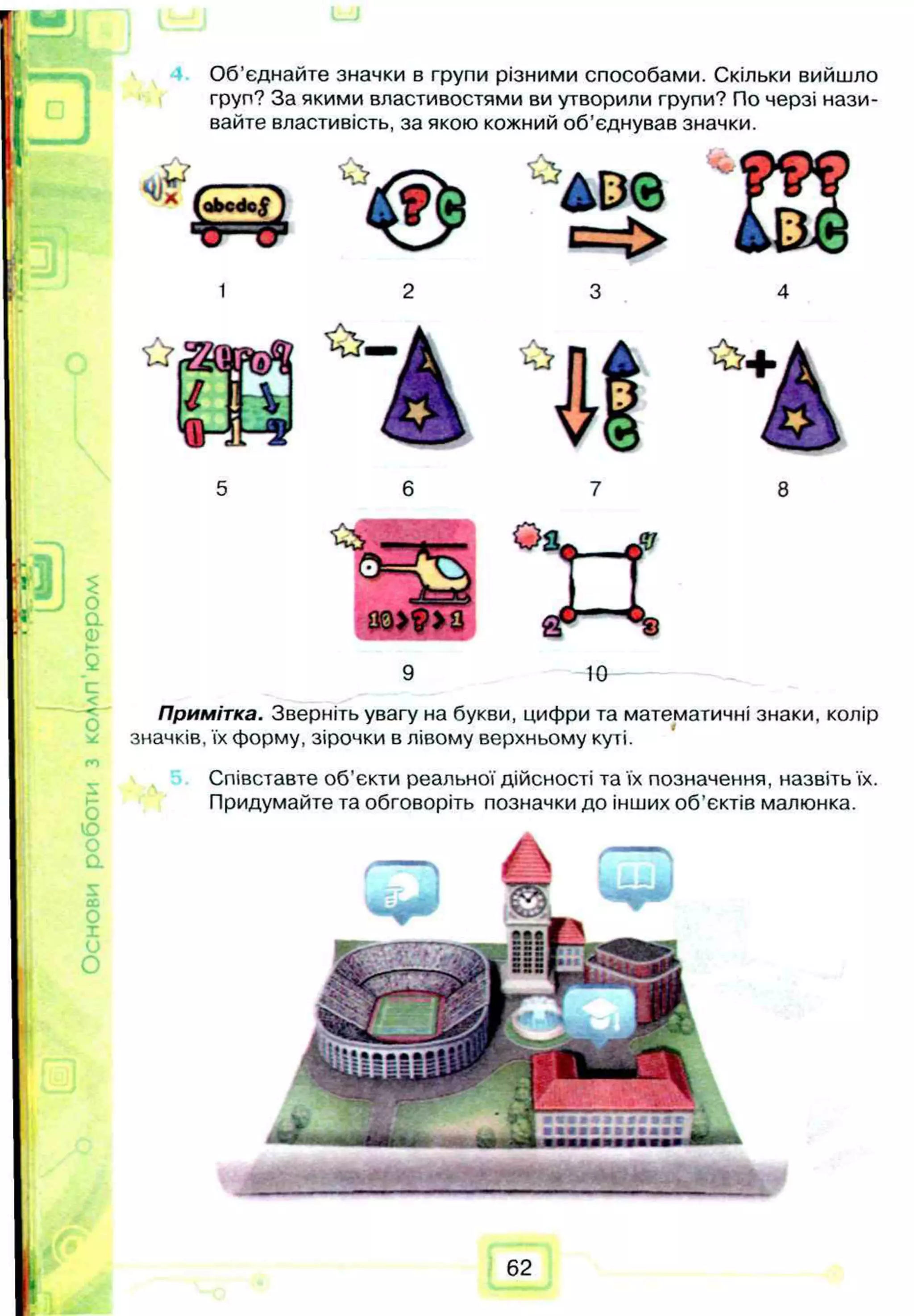 Основи
роботи
з
коАлп’ютером
Об’єднайте значки в групи різними способами. Скільки вийшло
груп? За якими властивостями ви утворили групи? По черзі нази­
вайте властивість, за якою кожний об’єднував значки.
9 m
Примітка. Зверніть увагу на букви, цифри та математичні знаки, колір
значків, їх форму, зірочки в лівому верхньому куті.
Співставте об’єкти реальної дійсності та їх позначення, назвіть їх.
Придумайте та обговоріть позначки до інших об’єктів малюнка.
62
 