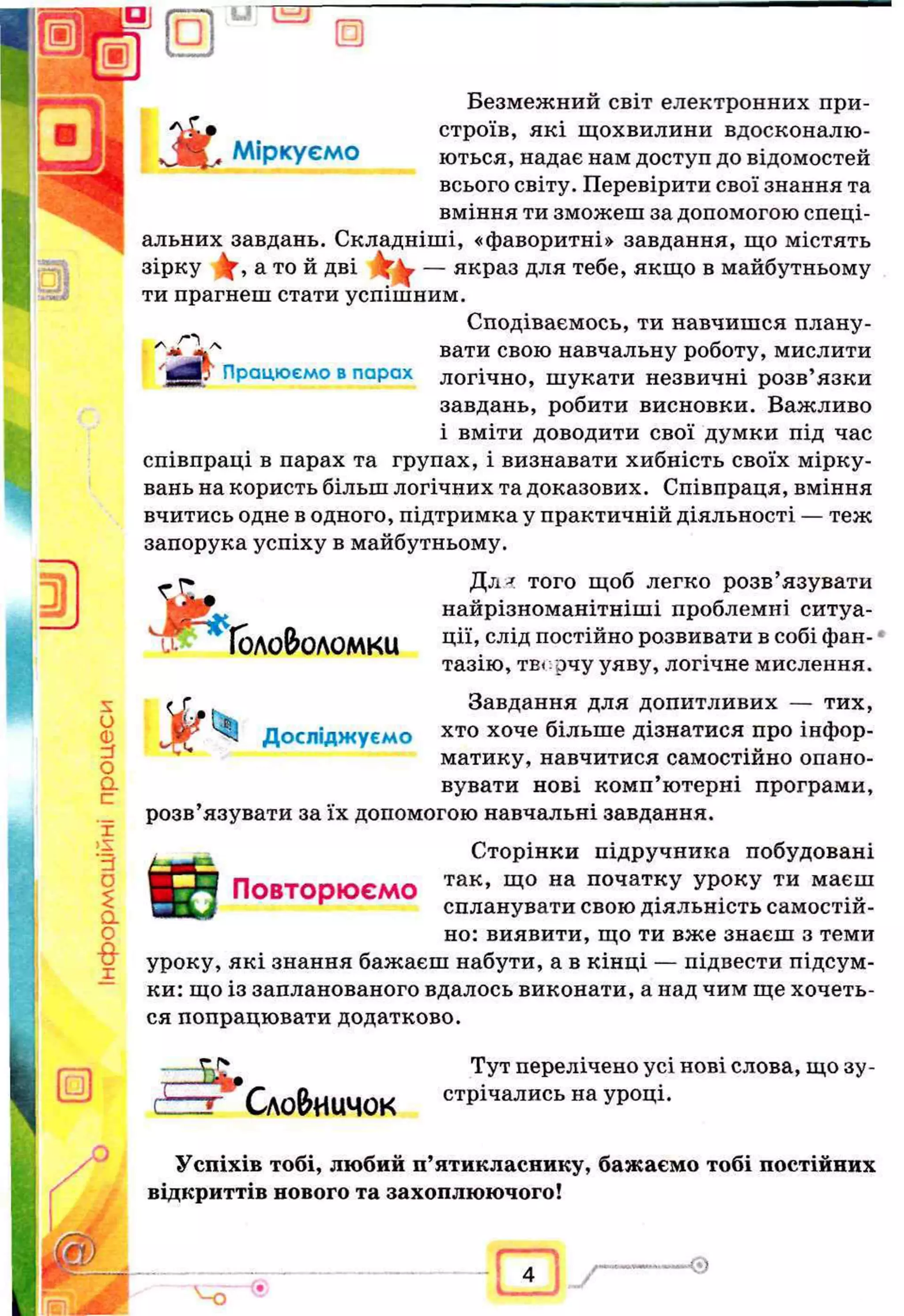 □ U “ E T
□
s
и
Ф
zS
О
a
с
г
IS
'rf
о
£
a
о
-8-
г
Працюємо впарах
Безмежний світ електронних при-
_ строїв, які щохвилини вдосконалю­
вані^ Міркуємо ються, надає нам доступ до відомостей
всього світу. Перевірити свої знання та
вміння ти зможеш за допомогою спеці­
альних завдань. Складніші, «фаворитні» завдання, що містять
зірку У, а той дві Y v — якраз для тебе, якщо в майбутньому
ти прагнеш стати успішним.
Сподіваємось, ти навчишся плану­
вати свою навчальну роботу, мислити
логічно, шукати незвичні розв’язки
завдань, робити висновки. Важливо
і вміти доводити свої думки під час
співпраці в парах та групах, і визнавати хибність своїх мірку­
вань на користь більш логічних та доказових. Співпраця, вміння
вчитись одне водного, підтримка у практичній діяльності — теж
запорука успіху в майбутньому.
— Дл^ того щоб легко розв’язувати
; найрізноманітніші проблемні ситуа-
ГОЛОВЮ
ЛОМКІД ЦІЇ» С
Л
ІДпостійно розвивати в собі фан­
тазію, твг.рчу уяву, логічне мислення.
Завдання для допитливих — тих,
хто хоче більше дізнатися про інфор­
матику, навчитися самостійно опано­
вувати нові комп’ютерні програми,
розв’язувати за їх допомогою навчальні завдання.
Сторінки підручника побудовані
ПОВТОРЮЄМО так’ щ0 на початкУ УРОКУ ти маєш
^ спланувати свою діяльність самостій­
но: виявити, що ти вже знаєш з теми
уроку, які знання бажаєш набути, а в кінці — підвести підсум­
ки: що із запланованого вдалось виконати, а над чим ще хочеть­
ся попрацювати додатково.
XL*
Досліджуємо
□
Сло&иичок
Тут перелічено усі нові слова, що зу­
стрічались на уроці.
Успіхів тобі, любий п’ятикласнику, бажаємо тобі постійних
відкриттів нового та захоплюючого!
— --Q
Ч Г
 