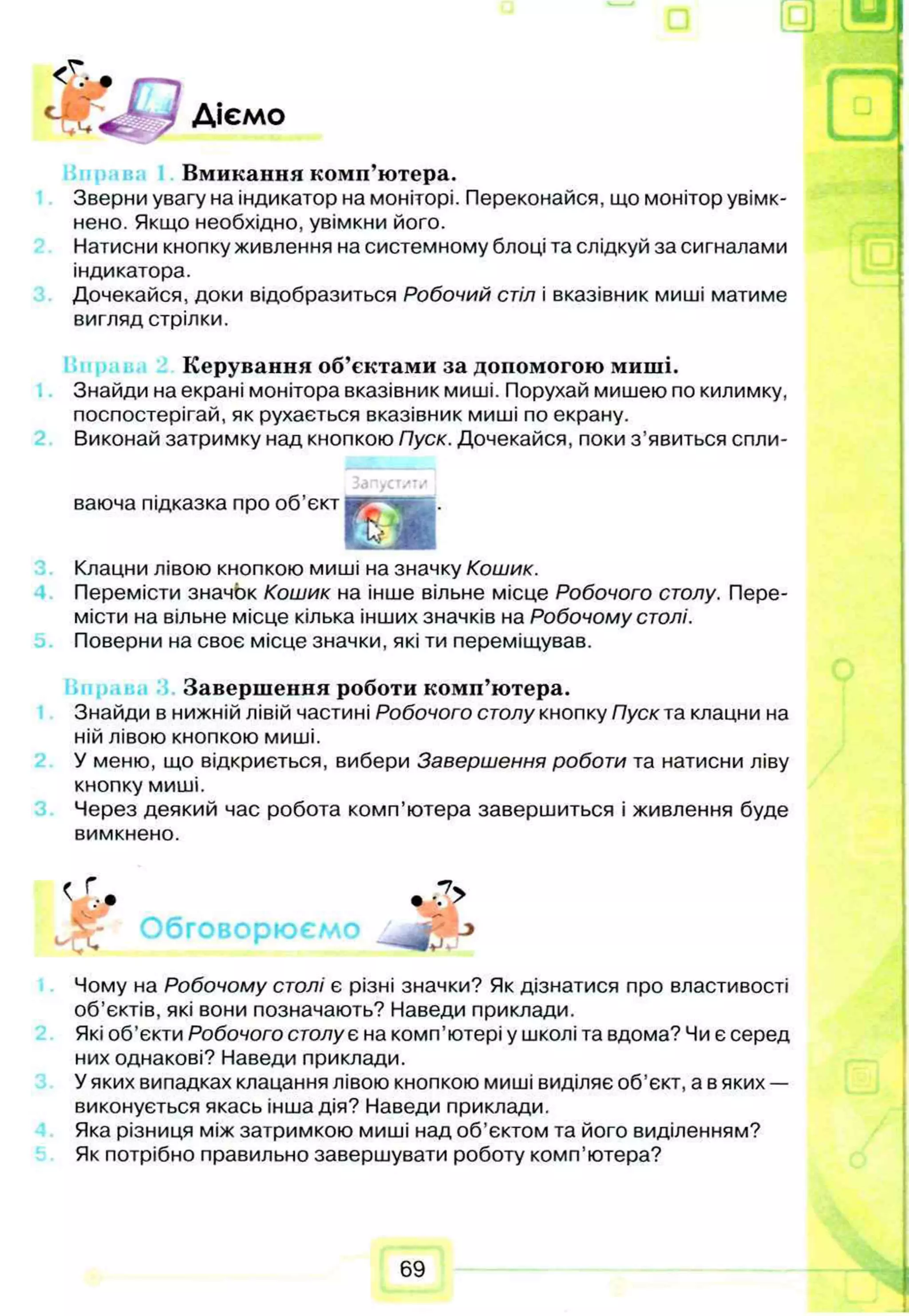 Діємо
Вмикання комп’ютера.
Зверни увагу на індикатор на моніторі. Переконайся, що монітор увімк­
нено. Якщо необхідно, увімкни його.
Натисни кнопку живлення на системному блоці та слідкуй за сигналами
індикатора.
Дочекайся, доки відобразиться Робочий стіл і вказівник миші матиме
вигляд стрілки.
Керування об’єктами за допомогою миші.
Знайди на екрані монітора вказівник миші. Порухай мишею по килимку,
поспостерігай, як рухається вказівник миші по екрану.
Виконай затримку над кнопкою Пуск. Дочекайся, поки з’явиться спли-
Залустити
ваюча підказка про об’єкт і
%
Клацни лівою кнопкою миші на значку Кошик.
Перемісти значок Кошик на інше вільне місце Робочого столу. Пере­
місти на вільне місце кілька інших значків на Робочому столі.
Поверни на своє місце значки, які ти переміщував.
Завершення роботи комп’ютера.
Знайди в нижній лівій частині Робочого столу кнопку Пуск та клацни на
ній лівою кнопкою миші.
У меню, що відкриється, вибери Завершення роботи та натисни ліву
кнопку миші.
Через деякий час робота комп’ютера завершиться і живлення буде
вимкнено.
f Г *7>
4 • V ?
Обговорюємо jf' ->
Чому на Робочому столі є різні значки? Як дізнатися про властивості
об’єктів, які вони позначають? Наведи приклади.
Які об’єкти Робочого столує на комп'ютері у школі та вдома? Чи є серед
них однакові? Наведи приклади.
У яких випадках клацання лівою кнопкою миші виділяє об’єкт, а в яких —
виконується якась інша дія? Наведи приклади.
Яка різниця між затримкою миші над об’єктом та його виділенням?
Як потрібно правильно завершувати роботу комп’ютера?
69
 