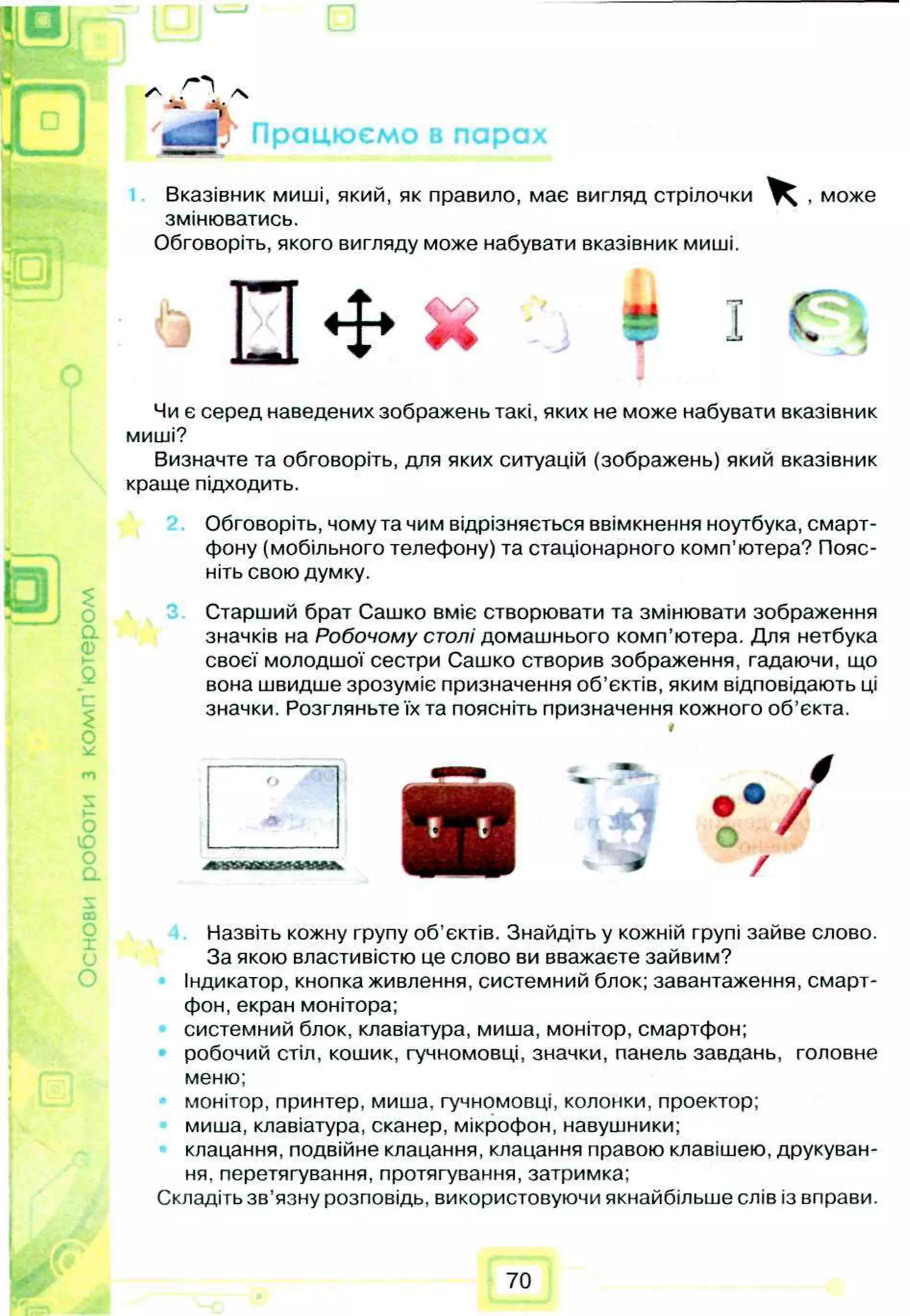 Працюємо в парах
Вказівник миші, який, як правило, має вигляд стрілочки ^ , може
змінюватись.
Обговоріть, якого вигляду може набувати вказівник миші.
<Р
J
п *
Q $
О
а
0)
с
о
о
ю
о
а
Чи є серед наведених зображень такі, яких не може набувати вказівник
миші?
Визначте та обговоріть, для яких ситуацій (зображень) який вказівник
краще підходить.
Обговоріть, чому та чим відрізняється ввімкнення ноутбука, смарт­
фону (мобільного телефону) та стаціонарного комп’ютера? Пояс­
ніть свою думку.
Старший брат Сашко вміє створювати та змінювати зображення
значків на Робочому столі домашнього комп’ютера. Для нетбука
своєї молодшої сестри Сашко створив зображення, гадаючи, що
вона швидше зрозуміє призначення об’єктів, яким відповідають ці
значки. Розгляньте їх та поясніть призначення кожного об’єкта.
А
/
0
0
X
(j
о
Назвіть кожну групу об’єктів. Знайдіть у кожній групі зайве слово.
За якою властивістю це слово ви вважаєте зайвим?
Індикатор, кнопка живлення, системний блок; завантаження, смарт­
фон, екран монітора;
системний блок, клавіатура, миша, монітор, смартфон;
робочий стіл, кошик, гучномовці, значки, панель завдань, головне
меню;
монітор, принтер, миша, гучномовці, колонки, проектор;
миша, клавіатура, сканер, мікрофон, навушники;
клацання, подвійне клацання, клацання правою клавішею, друкуван­
ня, перетягування, протягування, затримка;
Складіть зв’язну розповідь, використовуючи якнайбільше слів із вправи.
70
 