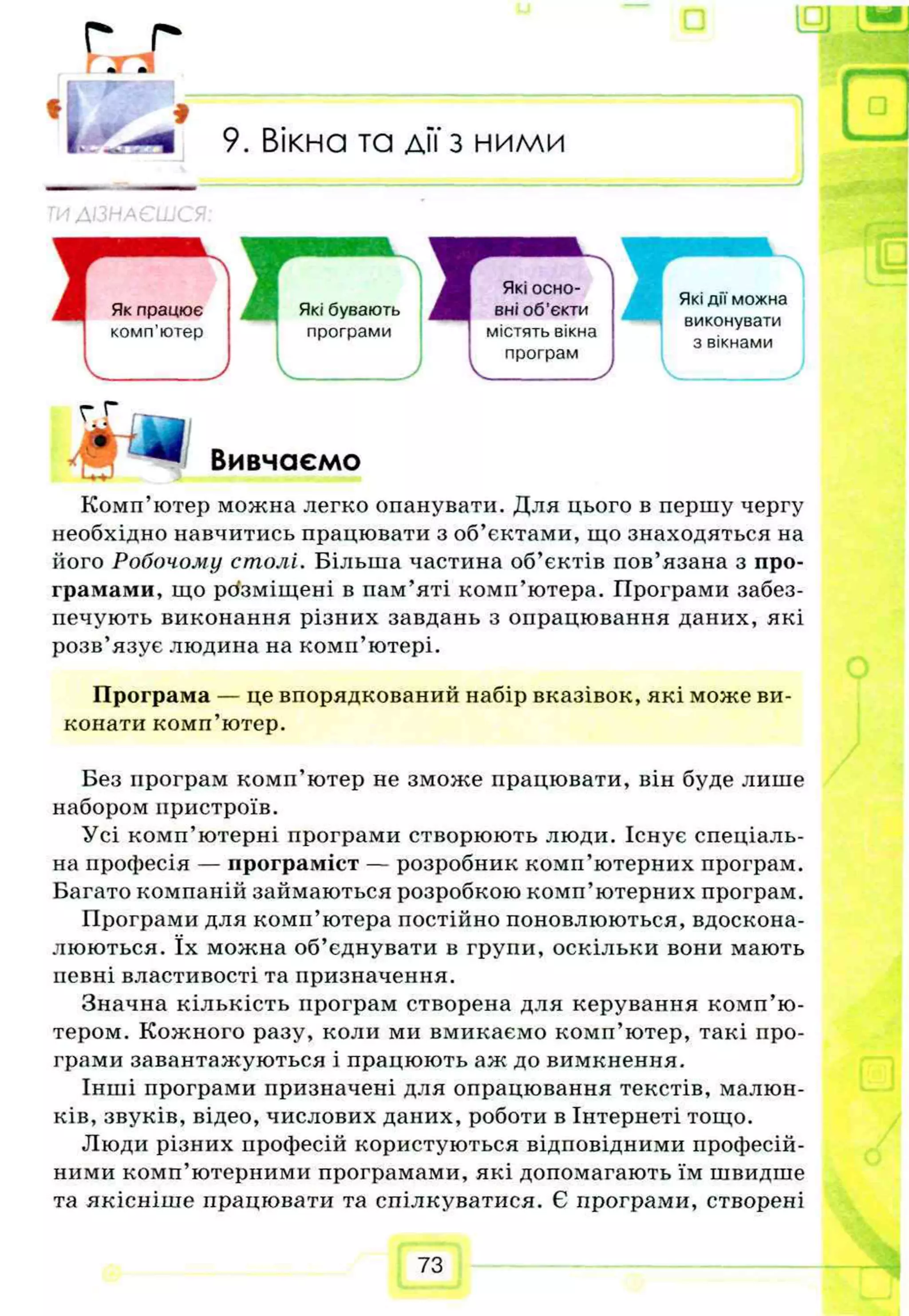 г г
Г Г 3
f "
9. Вікна та дії з ними
'Лізь
Які дії можна
виконувати
з вікнами
Г* Щ Вивчаємо
Комп’ютер можна легко опанувати. Для цього в першу чергу
необхідно навчитись працювати з об’єктами, що знаходяться на
його Робочому столі. Більша частина об’єктів пов’язана з про­
грамами, що розміщені в пам’яті комп’ютера. Програми забез­
печують виконання різних завдань з опрацювання даних, які
розв’язує людина на комп’ютері.
Програма — це впорядкований набір вказівок, які може ви­
конати комп’ютер.
Без програм комп’ютер не зможе працювати, він буде лише
набором пристроїв.
Усі комп’ютерні програми створюють люди. Існує спеціаль­
на професія — програміст — розробник комп’ютерних програм.
Багато компаній займаються розробкою комп’ютерних програм.
Програми для комп’ютера постійно поновлюються, вдоскона­
люються. їх можна об’єднувати в групи, оскільки вони мають
певні властивості та призначення.
Значна кількість програм створена для керування комп’ю­
тером. Кожного разу, коли ми вмикаємо комп’ютер, такі про­
грами завантажуються і працюють аж до вимкнення.
Інші програми призначені для опрацювання текстів, малюн­
ків, звуків, відео, числових даних, роботи в Інтернеті тощо.
Люди різних професій користуються відповідними професій­
ними комп’ютерними програмами, які допомагають їм швидше
та якісніше працювати та спілкуватися. Є програми, створені
Які бувають
програми
Які осно­
вні об'єкти
містять вікна
програм
73
 