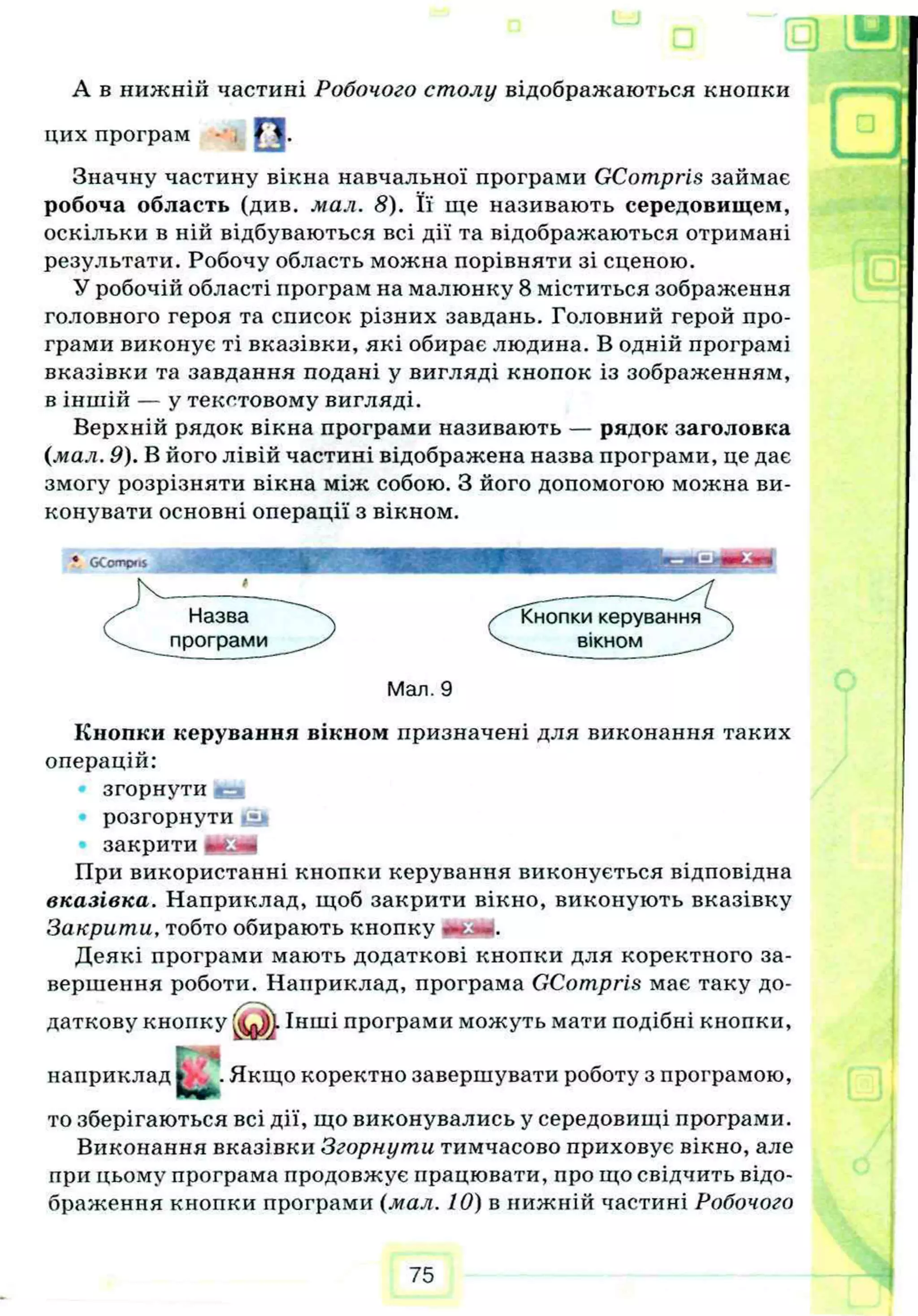 А в нижній частині Робочого столу відображаються кнопки
Значну частину вікна навчальної програми GCompris займає
робоча область (див. мал. 8). Її ще називають середовищем,
оскільки в ній відбуваються всі дії та відображаються отримані
результати. Робочу область можна порівняти зі сценою.
У робочій області програм на малюнку 8 міститься зображення
головного героя та список різних завдань. Головний герой про­
грами виконує ті вказівки, які обирає людина. В одній програмі
вказівки та завдання подані у вигляді кнопок із зображенням,
в іншій — у текстовому вигляді.
Верхній рядок вікна програми називають — рядок заголовка
(мал. 9). В його лівій частині відображена назва програми, це дає
змогу розрізняти вікна між собою. З його допомогою можна ви­
конувати основні операції з вікном.
Кнопки керування вікном призначені для виконання таких
операцій:
згорнути іеа
Р О З Г О Р Н У Т И .гу і
закрити І
При використанні кнопки керування виконується відповідна
вказівка. Наприклад, щоб закрити вікно, виконують вказівку
Закрити, тобто обирають кнопку
Деякі програми мають додаткові кнопки для коректного за­
вершення роботи. Наприклад, програма GCompris має таку до-
то зберігаються всі дії, що виконувались у середовищі програми.
Виконання вказівки Згорнути тимчасово приховує вікно, але
при цьому програма продовжує працювати, про що свідчить відо­
браження кнопки програми (мал. 10) в нижній частині Робочого
цих програм О .
♦ «
Мал. 9
 