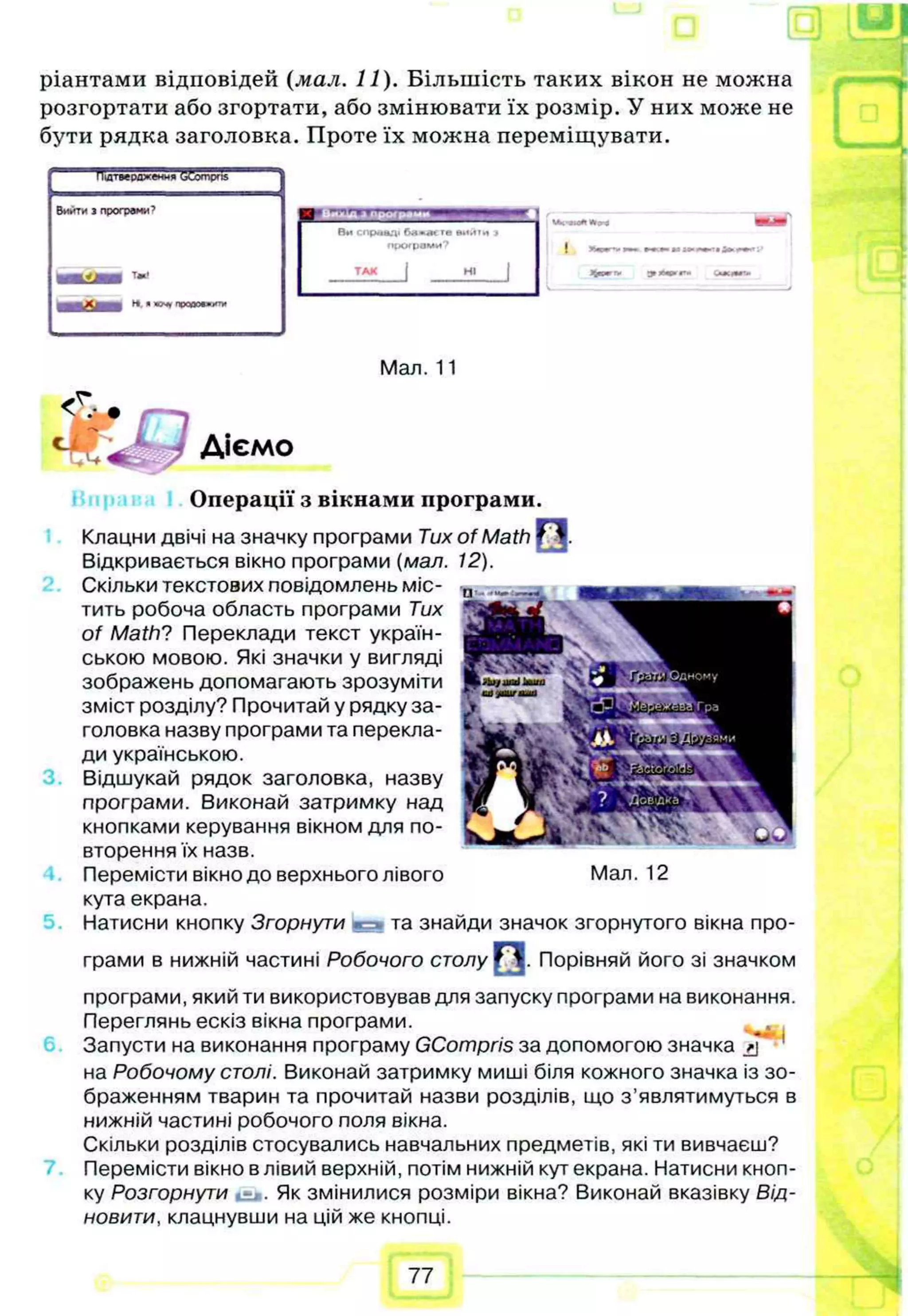 ріантами відповідей (мал. 11). Більшість таких вікон не можна
розгортати або згортати, або змінювати їх розмір. У них може не
бути рядка заголовка. Проте їх можна переміщувати.
Підтвердження W
om
pns"
Вийти з прогреми’
Ви справді те »иити >
програми? J »»и :>
им
ТАК j НІ Щ
щ
т
т
у 3
» *
*
- С
—
tl—
T
l
i
5.
Мал. 11
Діємо
Операції з вікнами програми.
Клацни двічі на значку програми Tux of Math ГЦ.
Відкривається вікно програми (мал. 12).
Скільки текстових повідомлень міс­
тить робоча область програми Тих
of Math? Переклади текст україн­
ською мовою. Які значки у вигляді
зображень допомагають зрозуміти
зміст розділу? Прочитай у рядку за­
головка назву програми та перекла­
ди українською.
Відшукай рядок заголовка, назву
програми. Виконай затримку над
кнопками керування вікном для по­
вторення їх назв.
Перемісти вікно до верхнього лівого
кута екрана.
Натисни кнопку Згорнути с і та знайди значок згорнутого вікна про­
грами в нижній частині Робочого столу |H j. Порівняй його зі значком
програми, який ти використовував для запуску програми на виконання.
Переглянь ескіз вікна програми.
Запусти на виконання програму GCompris за допомогою значка *j* '
на Робочому столі. Виконай затримку миші біля кожного значка із зо­
браженням тварин та прочитай назви розділів, що з ’являтимуться в
нижній частині робочого поля вікна.
Скільки розділів стосувались навчальних предметів, які ти вивчаєш?
Перемісти вікно в лівий верхній, потім нижній кут екрана. Натисни кноп­
ку Розгорнути is*. Як змінилися розміри вікна? Виконай вказівку Від­
новити, клацнувши на цій же кнопці.
Мал. 12
77
 
