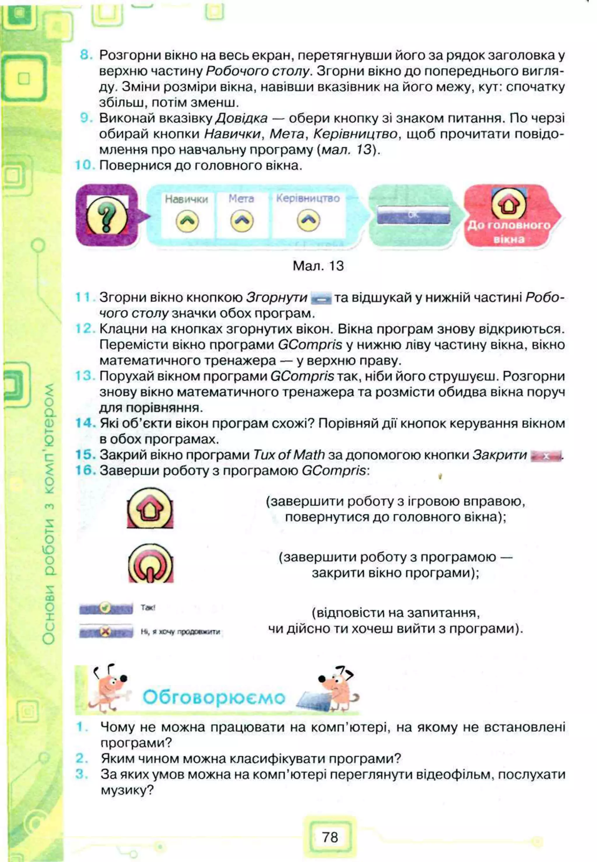 Основи
роботи
з
ком
п'ю
тером Розгорни вікно на весь екран, перетягнувши його за рядок заголовка у
верхню частину Робочого столу. Згорни вікно до попереднього вигля­
ду. Зміни розміри вікна, навівши вказівник на його межу, кут: спочатку
збільш, потім зменш.
Виконай вказівку Довідка — обери кнопку зі знаком питання. По черзі
обирай кнопки Навички, Мета, Керівництво, щоб прочитати повідо­
млення про навчальну програму (мал. 13).
Повернися до головного вікна.
Навички Мета Керівництво
® Ѳ @
Мал. 13
Згорни вікно кнопкою Згорнути ^ • та відшукай у нижній частині Робо­
чого столу значки обох програм.
Клацни на кнопках згорнутих вікон. Вікна програм знову відкриються.
Перемісти вікно програми GCompris у нижню ліву частину вікна, вікно
математичного тренажера — у верхню праву.
Порухай вікном програми GCompris так, ніби його струшуєш. Розгорни
знову вікно математичного тренажера та розмісти обидва вікна поруч
для порівняння.
Які об’єкти вікон програм схожі? Порівняй дії кнопок керування вікном
в обох програмах.
Закрий вікно програми Tux of Math за допомогою кнопки Закрити . *.
Заверши роботу з програмою GCompris:
(завершити роботу з ігровою вправою,
повернутися до головного вікна);
(завершити роботу з програмою —
закрити вікно програми);
(відповісти на запитання,
чи дійсно ти хочеш вийти з програми).
Ні. Рхочу продовжити
Обговорюємо
<г-. *-7>
Jr
Чому не можна працювати на комп’ютері, на якому не встановлені
програми?
Яким чином можна класифікувати програми?
За яких умов можна на комп’ютері переглянути відеофільм, послухати
музику?
78
 