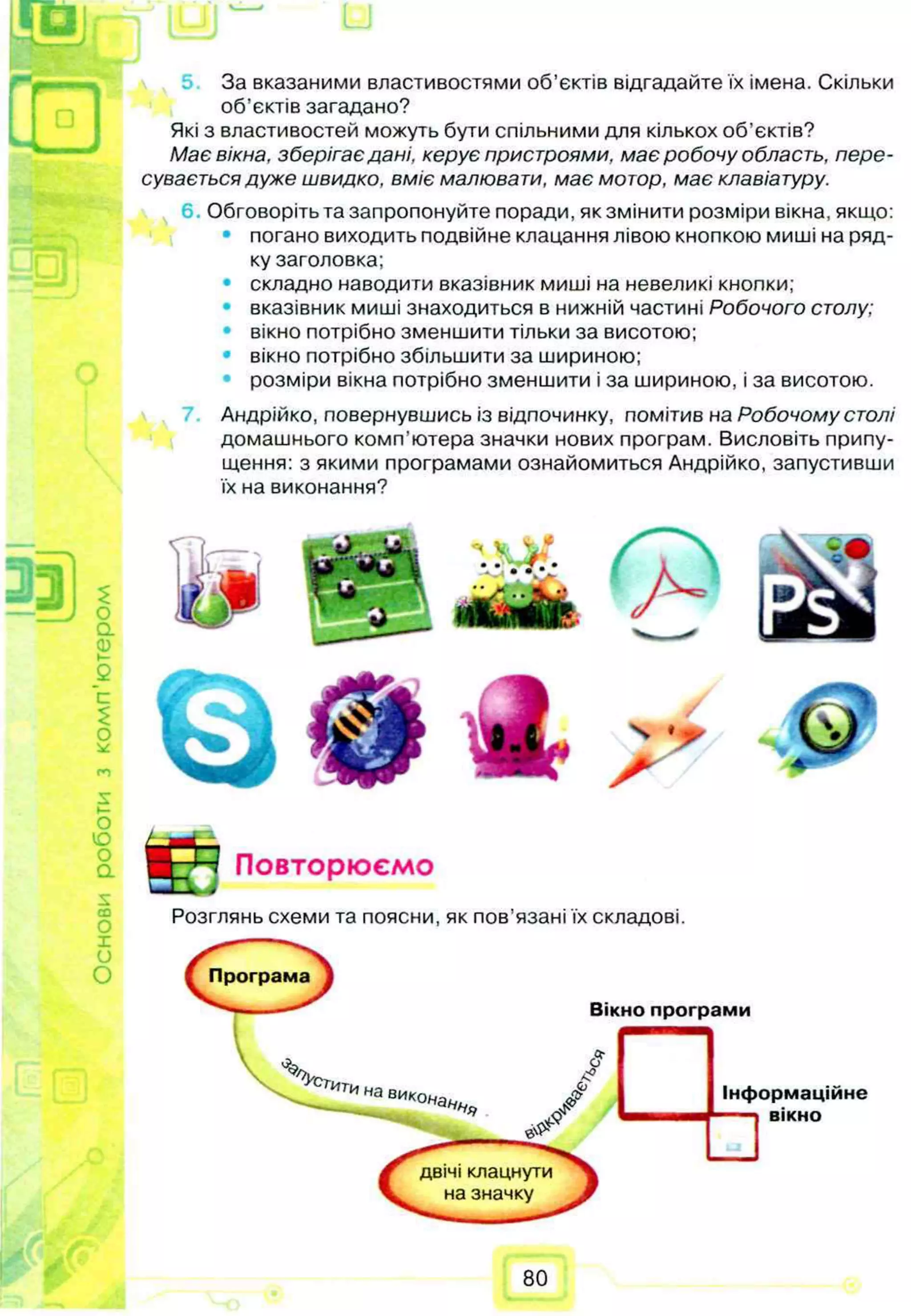 Основи
роботи
з
ком
п'ю
тером
За вказаними властивостями об’єктів відгадайте їх імена. Скільки
об’єктів загадано?
Які з властивостей можуть бути спільними для кількох об’єктів?
Має вікна, зберігаєдані, керує пристроями, має робочу область, пере­
сувається дуже швидко, вміє малювати, має мотор, має клавіатуру.
Обговоріть та запропонуйте поради, як змінити розміри вікна, якщо:
• погано виходить подвійне клацання лівою кнопкою миші на ряд­
ку заголовка;
складно наводити вказівник миші на невеликі кнопки;
• вказівник миші знаходиться в нижній частині Робочого столу;
вікно потрібно зменшити тільки за висотою;
• вікно потрібно збільшити за шириною;
розміри вікна потрібно зменшити і за шириною, і за висотою.
Андрійко, повернувшись із відпочинку, помітив на Робочому столі
домашнього комп’ютера значки нових програм. Висловіть припу­
щення: з якими програмами ознайомиться Андрійко, запустивши
їх на виконання?
Програма
двічі клацнути
на значку
Повторюємо
Розглянь схеми та поясни, як пов’язані їх складові.
Вікно програми
°Усг
ити на викон Інформаційне
вікно
80
 