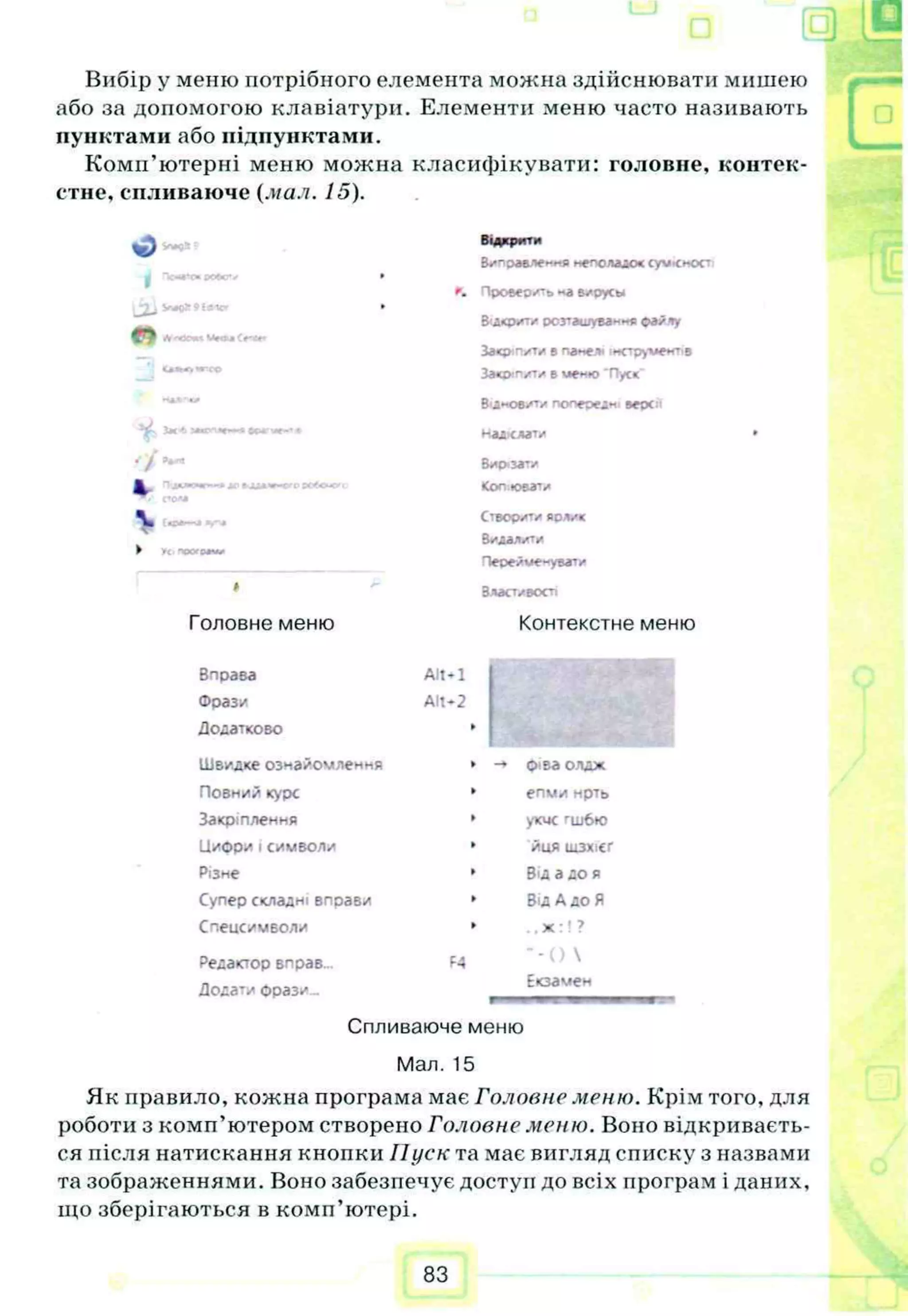 "1
Вибір у мешо потрібного елемента можна здійснювати мишею
або за допомогою клавіатури. Елементи меню часто називають
пунктами або підпунктами.
Комп’ютерні меню можна класифікувати: головне, контек­
стне, спливаюче {.пал. 15).
Відкрити
Виправлення неполадок суѵісност
Проверить ~а вирусы
Відкрити розташування ©айлу
За«р п*т.* в па«е> їмструмент.в
Звої пити в «еню 'Пуск"
В'інов/ту попередні версг
надіслати
г>
к (to
w
 «
—
►
Головне меню
Вирізати
Копію
вати
Створогу яояик
В
идалити
Перейме-увати
Властивості
Контекстне меню
Вправа Alt-1
Фраз/ Alt-2
Додатково I
Швидке ознайомлення -» ©іва олдж
Повний курс епми нрть
Закріплення укче гш6ю
Циори j символи йця шзхісг
Різне Від адо я
Супер складні вправи ВідАдо Я
Спецсимволи ,,х :! ?
Редактор вправ... F4 * - ( ) 
Додати ©рази... Екзамен
Спливаюче меню
Мал. 15
Як правило, кожна програма має Головне меню. Крім того, для
роботи з комп’ютером створено Головне меню. Воно відкриваєть­
ся після натискання кнопки Пуск та має вигляд списку з назвами
та зображеннями. Воно забезпечує доступ до всіх програм і даних,
що зберігаються в комп’ютері.
83
 