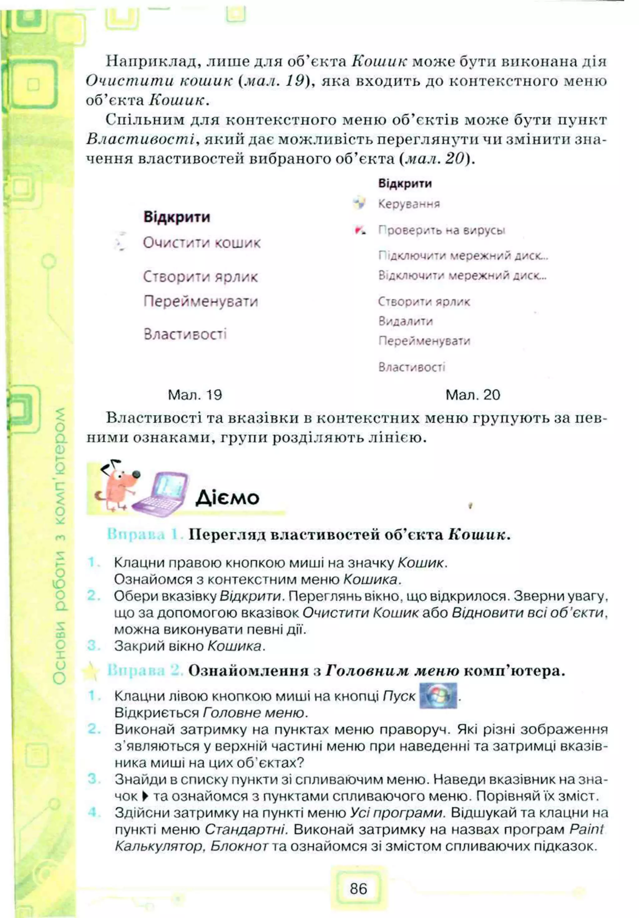 I
A Наприклад, лише для об’єкта Кошик може бути виконана дія
Очистити кошик (мил. 19), яка входить до контекстного меню
об’єкта Кошик.
Спільним для контекстного меню об’єктів може бути пункт
Властивості, який дає можливість переглянути чи змінити зна­
чення властивостей вибраного об’єкта (мал. 20).
Відкрити
<
о
Відкрити
Очистити кошик
Керування
г. Проверить ма вирусы
Підключити мережн/й диск...
Створити Яр/ІИК Відключити мережний диск...
Перейменувати Створити ярлик
Видалити
Властивості Перейменувати
Властивості
Мал. 19 Мал. 20
Властивості та вказівки в контекстних меню групують за пев­
ними ознаками, групи розділяють лінією.
5 <Т.; . ,----,
Ц В Д р Діємо
Перегляд властивостей об’єкта Кошик.
Клацни правою кнопкою миші на значку Кошик.
Ознайомся з контекстним меню Кошика.
Обери вказівку Відкрити. Переглянь вікно, що відкрилося. Зверни увагу,
що за допомогою вказівок Очистити Кошик або Відновити всі о б ’єкти,
можна виконувати певні дії.
Закрий вікно Кошика.
Ознайомлення з Головним меню комп’ютера.
Клацни лівою кнопкою миші на кнопці Пуск [”
Відкриється Головне меню.
Виконай затримку на пунктах меню праворуч. Які різні зображення
з'являються у верхній частині меню при наведенні та затримці вказів­
ника миші на цих об'єктах?
Знайди в списку пункти зі спливаючим меню. Наведи вказівник на зна­
чок ►та ознайомся з пунктами спливаючого меню. Порівняй їх зміст.
Здійсни затримку на пункті меню Усі програми. Відшукай та клацни на
пункті меню Стандартні. Виконай затримку на назвах програм Paint
Калькулятор, Блокнот та ознайомся зі змістом спливаючих підказок.
86
 