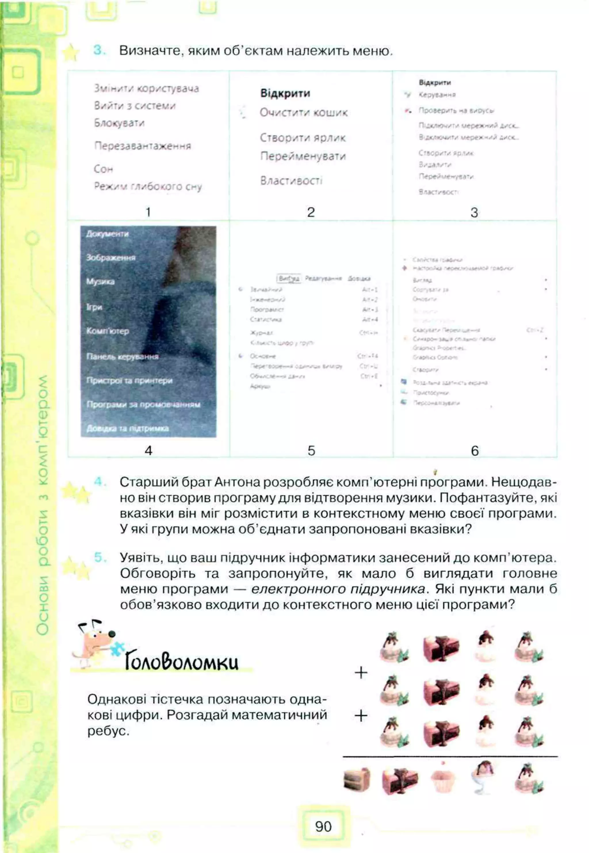 Визначте, яким об’єктам належить меню.
£
го
S
О
ю
со
О
О
З ѵ нити <ооистувача
З и й ти з си стем и
оЛСКуЕЗТ/
П е р е м в а н та ж е н н я
С он
? е х и ѵ "Л и б о ко го Сну
1
Відкрити
•_ ОЧИСТИТИ к о ш и к
С т в о р и т и я р л и к
П е р е й м е н у в а т и
В л а сти в о с ті
2
Відкрмтм
V <epyea«*e
Чоов*©-»** «э еиОус*
3 АКСС
Счор*ѵ ядом
3/іі-ѵ ѵ
■Ѵре^и*»</«еѵ
вм ст^а*
3
А ж/м еиш
Зображення
Музика
>*лгг**--« іс м и
* U/<a>w> Aft-I
♦ :*Ѵ</
кря
Комп'ютер
і—
Тр«УЭИК* Ал«1
С тд гл і М *4
~Ѵ
осѵ -« СГ-/
П а и ер и р у -м гш * і Осчм>« С
р
■ '/«ІДѴ M
W
»С
»
* "Г«/ •
Оаел-г •
Пристрої u принтери
ІИ4
Д9Г C
tf**t ('ICCk'V •
Проірмм за промов
в » » >•«Дтришої
4 5 6
Старший брат Антона розробляє комп’ютерні програми. Нещодав­
но він створив програму для відтворення музики. Пофантазуйте, які
вказівки він міг розмістити в контекстному меню своєї програми.
У які групи можна об’єднати запропоновані вказівки?
Уявіть, що ваш підручник інформатики занесений до комп'ютера.
Обговоріть та запропонуйте, як мало б виглядати головне
меню програми — електронного підручника. Які пункти мали б
обов’язково входити до контекстного меню цієї програми?
Головоломки
Однакові тістечка позначають одна­
кові цифри. Розгадай математичний
ребус.
+
+
• # >
I*
•
•
A
* -
* A
/* * /*
-■&
>
4k A /*
■
90
 