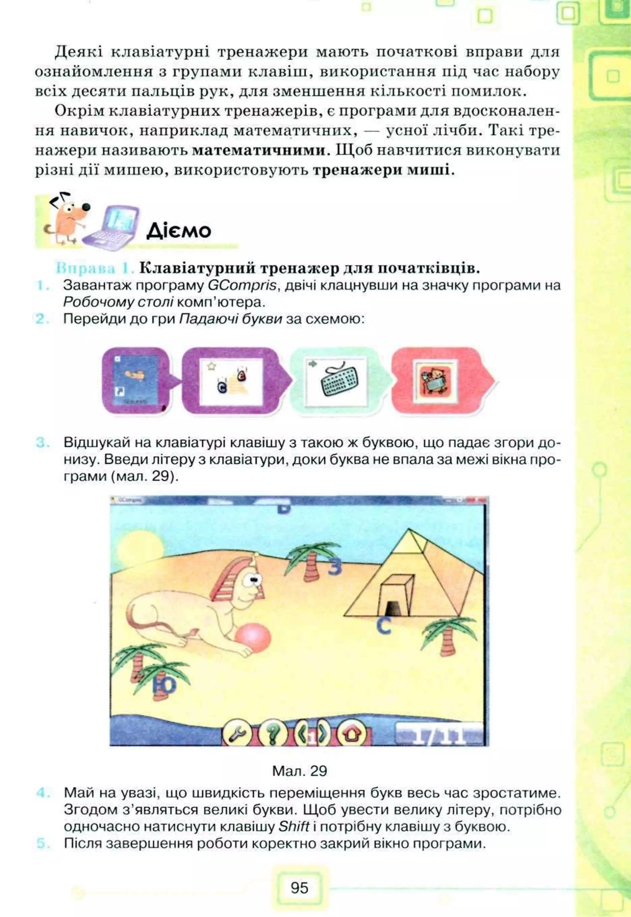 Деякі клавіатурні тренажери мають початкові вправи для
ознайомлення з групами клавіш, використання під час набору
всіх десяти пальців рук, для зменшення кількості помилок.
Окрім клавіатурних тренажерів, є програми для вдосконален­
ня навичок, наприклад математичних, — усної лічби. Такі тре­
нажери називають математичними. Щоб навчитися виконувати
різні дії мишею, використовують тренажери миші.
Т
і ' в
Діємо
Клавіатурний тренажер для початківців.
Завантаж програму GCompris, двічі клацнувши на значку програми на
Робочому столі комп’ютера.
Перейди до гри Падаючі букви за схемою:
Відшукай на клавіатурі клавішу з такою ж буквою, що падає згори до­
низу. Введи літеру з клавіатури, доки буква не впала за межі вікна про­
грами (мал. 29).
Мал. 29
Май на увазі, що швидкість переміщення букв весь час зростатиме.
Згодом з ’являться великі букви. Щоб увести велику літеру, потрібно
одночасно натиснути клавішу Shift і потрібну клавішу з буквою.
Після завершення роботи коректно закрий вікно програми.
95
 