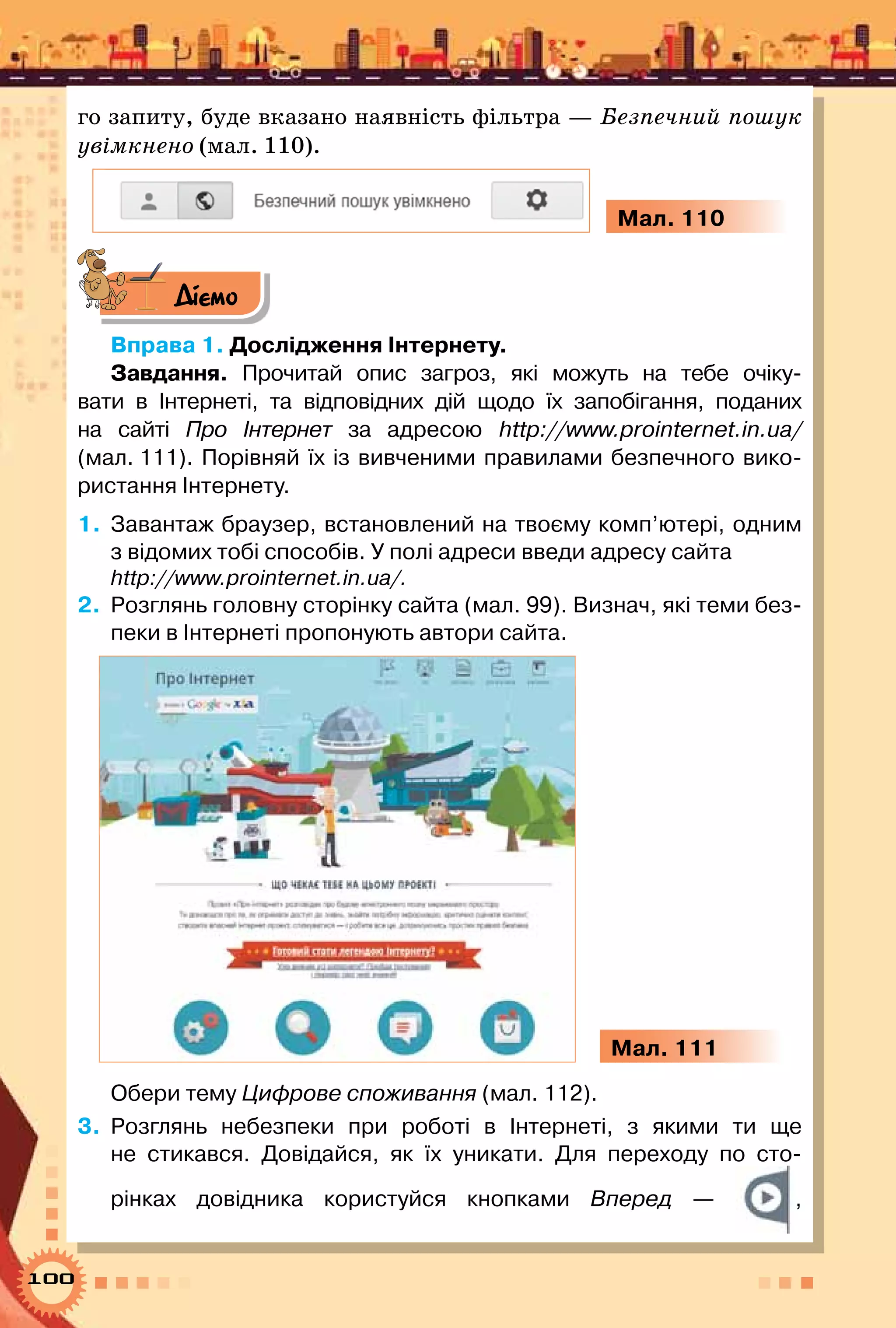 100
го запиту, буде вказано наявність фільтра — Безпечний пошук
увімкнено (мал. 110).
Мал. 110
Діємо
Вправа 1. Дослідження Інтернету.
Завдання. Прочитай опис загроз, які можуть на тебе очіку-
вати в Інтернеті, та відповідних дій щодо їх запобігання, поданих
на сайті Про Інтернет за адресою http://www.prointernet.in.ua/
(мал. 111). Порівняй їх із вивченими правилами безпечного вико-
ристання Інтернету.
1.	 Завантаж браузер, встановлений на твоєму комп’ютері, одним
з відомих тобі способів. У полі адреси введи адресу сайта
http://www.prointernet.in.ua/.
2.	 Розглянь головну сторінку сайта (мал. 99). Визнач, які теми без-
пеки в Інтернеті пропонують автори сайта.
Мал. 111
Обери тему Цифрове споживання (мал. 112).
3.	 Розглянь небезпеки при роботі в Інтернеті, з якими ти ще
не стикався. Довідайся, як їх уникати. Для переходу по сто-
рінках довідника користуйся кнопками Вперед — ,	
 