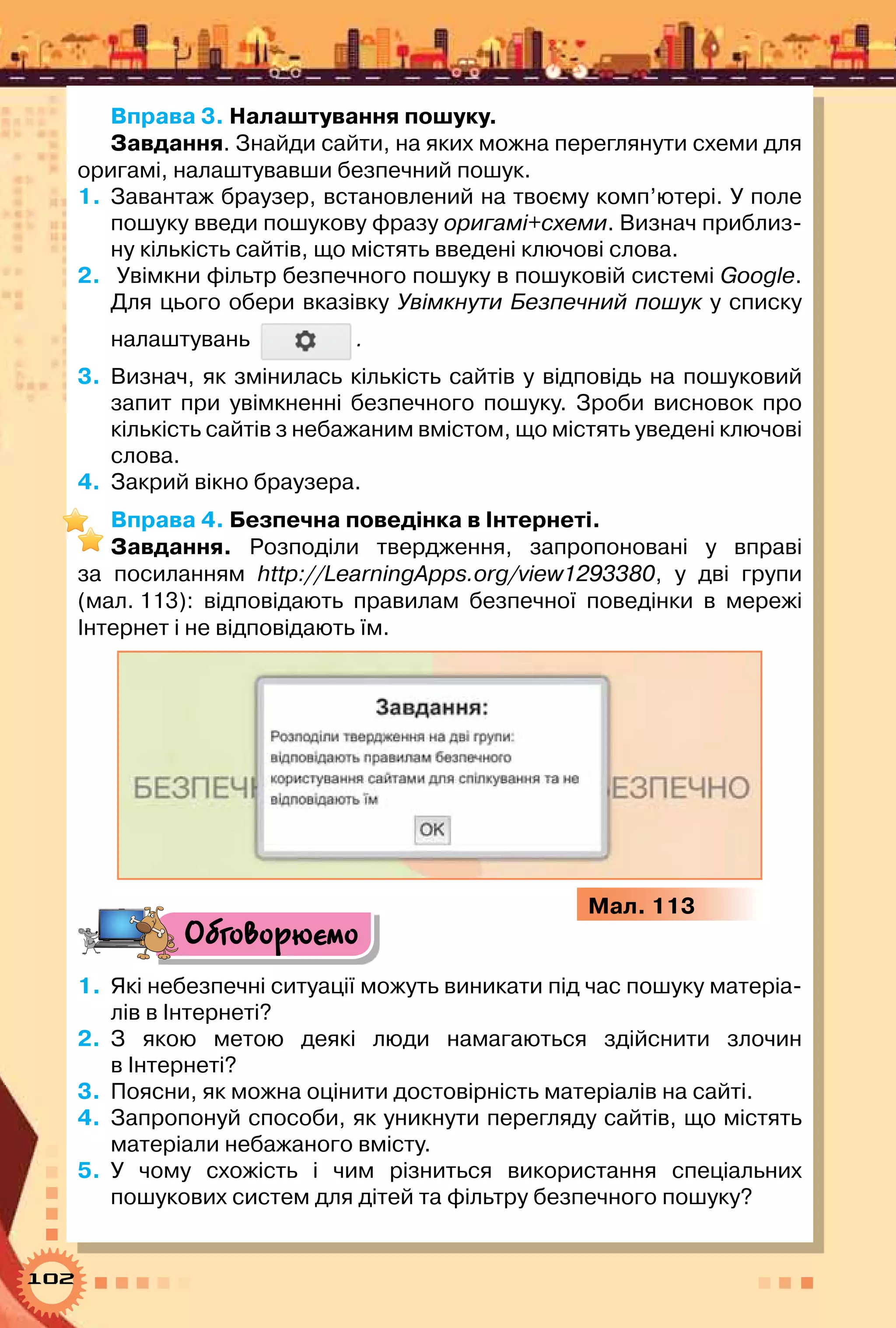 102
Вправа 3. Налаштування пошуку.
Завдання. Знайди сайти, на яких можна переглянути схеми для
оригамі, налаштувавши безпечний пошук.
1.	 Завантаж браузер, встановлений на твоєму комп’ютері. У поле
пошуку введи пошукову фразу оригамі+схеми. Визнач приблиз-
ну кількість сайтів, що містять введені ключові слова.
2.	 Увімкни фільтр безпечного пошуку в пошуковій системі Google.
Для цього обери вказівку Увімкнути Безпечний пошук у списку
налаштувань .
3.	 Визнач, як змінилась кількість сайтів у відповідь на пошуковий
запит при увімкненні безпечного пошуку. Зроби висновок про
кількість сайтів з небажаним вмістом, що містять уведені ключові
слова.
4.	 Закрий вікно браузера.
Вправа 4. Безпечна поведінка в Інтернеті.
Завдання. Розподіли твердження, запропоновані у вправі
за посиланням http://LearningApps.org/view1293380, у дві групи
(мал. 113): відповідають правилам безпечної поведінки в мережі	
Інтернет і не відповідають їм.
Мал. 113
Обговорюємо
1.	 Які небезпечні ситуації можуть виникати під час пошуку матеріа-
лів в Інтернеті?
2.	 З якою метою деякі люди намагаються здійснити злочин	
в Інтернеті?
3.	 Поясни, як можна оцінити достовірність матеріалів на сайті.
4.	 Запропонуй способи, як уникнути перегляду сайтів, що містять
матеріали небажаного вмісту.
5.	 У чому схожість і чим різниться використання спеціальних	
пошукових систем для дітей та фільтру безпечного пошуку?
 