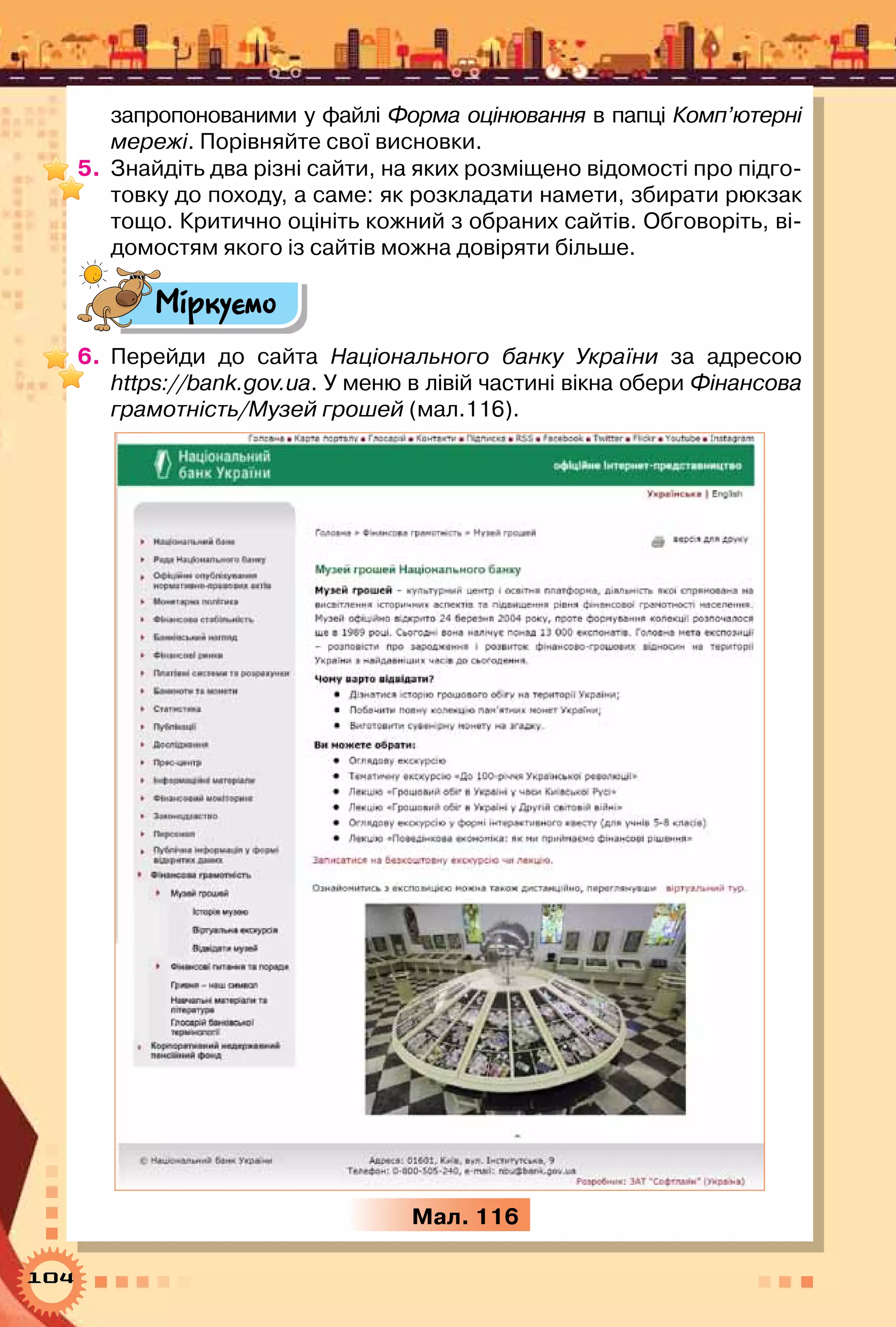 104
запропонованими у файлі Форма оцінювання в папці Комп’ютерні
мережі. Порівняйте свої висновки.
5.	 Знайдіть два різні сайти, на яких розміщено відомості про підго-
товку до походу, а саме: як розкладати намети, збирати рюкзак
тощо. Критично оцініть кожний з обраних сайтів. Обговоріть, ві-
домостям якого із сайтів можна довіряти більше.
Міркуємо
6.	 Перейди до сайта Національного банку України за адресою
https://bank.gov.ua. У меню в лівій частині вікна обери Фінансова
грамотність/Музей грошей (мал.116).
Мал. 116
 