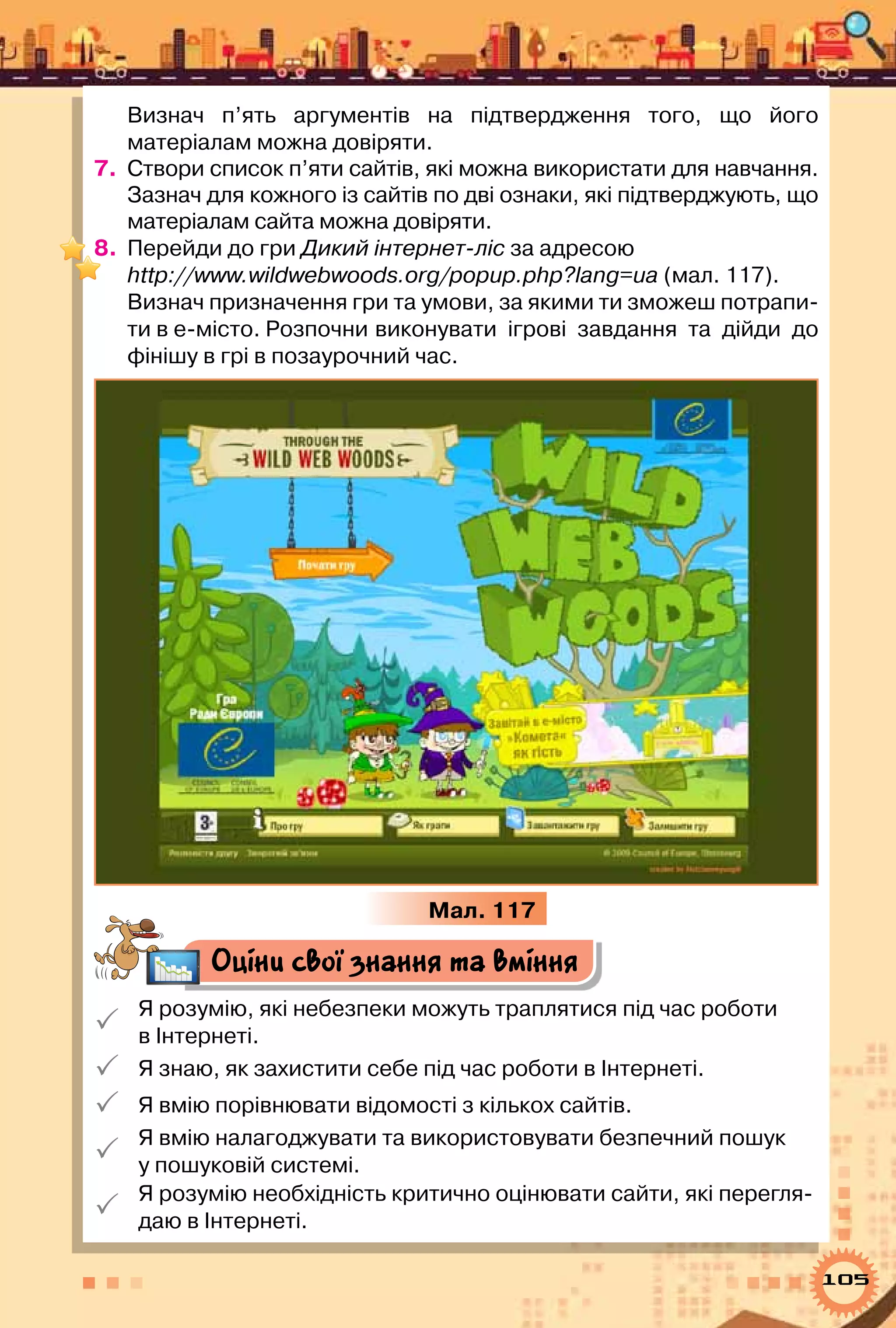 105
Визнач п’ять аргументів на підтвердження того, що його	
матеріалам можна довіряти.
7.	 Створи список п’яти сайтів, які можна використати для навчання.
Зазнач для кожного із сайтів по дві ознаки, які підтверджують, що
матеріалам сайта можна довіряти.
8.	 Перейди до гри Дикий інтернет-ліс за адресою
http://www.wildwebwoods.org/popup.php?lang=ua (мал. 117).
Визнач призначення гри та умови, за якими ти зможеш потрапи-
ти в е-місто. Розпочни	виконувати ігрові завдання та дійди до
фінішу в грі в позаурочний час.
Мал. 117
Оціни свої знання та вміння

Я розумію, які небезпеки можуть траплятися під час роботи 	
в Інтернеті.
 Я знаю, як захистити себе під час роботи в Інтернеті.
 Я вмію порівнювати відомості з кількох сайтів.

Я вмію налагоджувати та використовувати безпечний пошук 	
у пошуковій системі.

Я розумію необхідність критично оцінювати сайти, які перегля-
даю в Інтернеті.
 