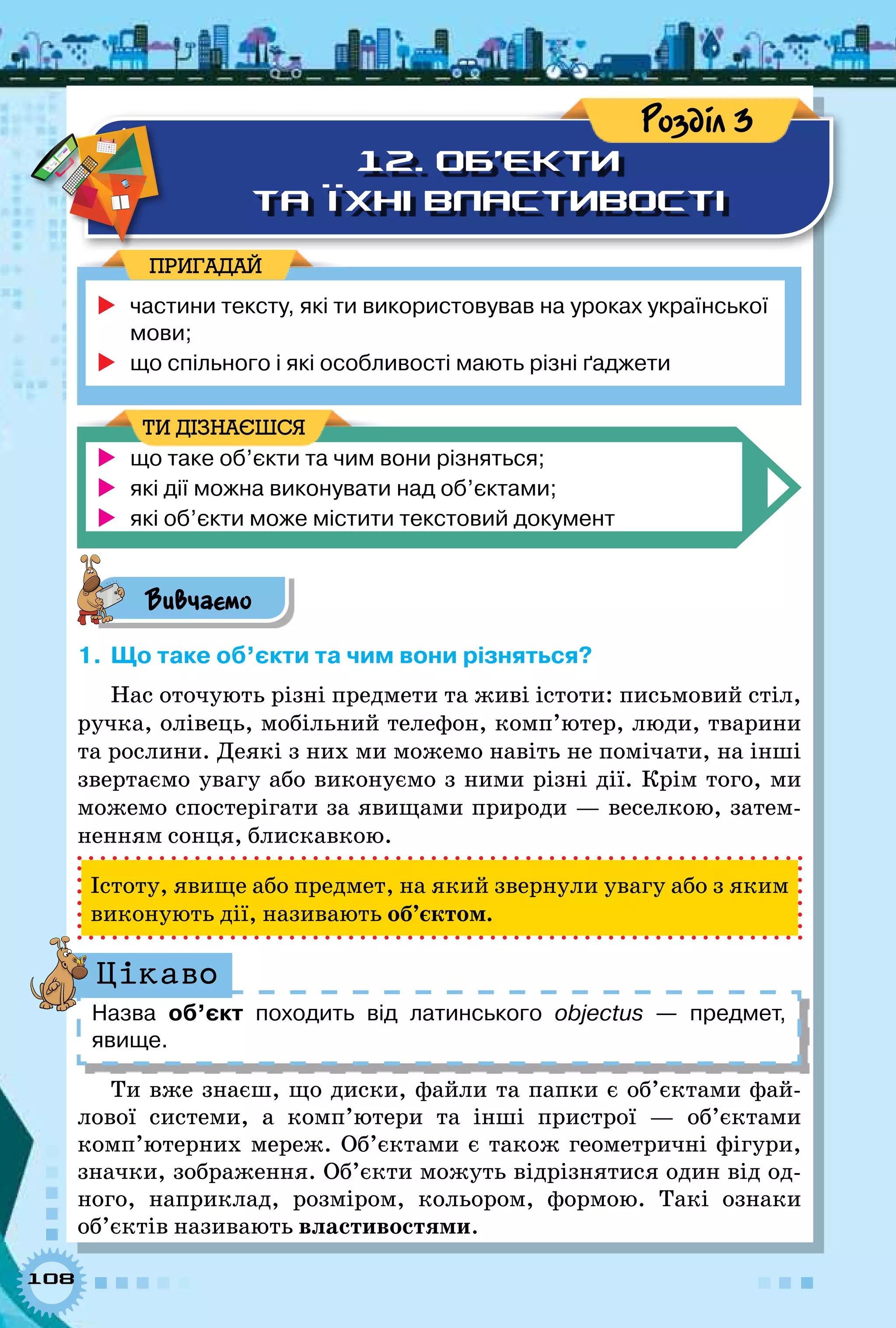 108
12. Об’єкти
та їхні властивості
Розділ 3
	частини тексту, які ти використовував на уроках української
мови;
	що спільного і які особливості мають різні ґаджети
ПРИГАДАЙ
	 що таке об’єкти та чим вони різняться;
	 які дії можна виконувати над об’єктами;
	 які об’єкти може містити текстовий документ
ТИ ДІЗНАЄШСЯ
Вивчаємо
1.	Що таке об’єкти та чим вони різняться?
Нас оточують різні предмети та живі істоти: письмовий стіл,
ручка, олівець, мобільний телефон, комп’ютер, люди, тварини
та рослини. Деякі з них ми можемо навіть не помічати, на інші
звертаємо увагу або виконуємо з ними різні дії. Крім того, ми
можемо спостерігати за явищами природи — веселкою, затем-
ненням сонця, блискавкою.
Істоту, явище або предмет, на який звернули увагу або з яким
виконують дії, називають об’єктом.
Назва об’єкт походить від латинського objectus — предмет,	
явище.
Цікаво
Ти вже знаєш, що диски, файли та папки є об’єктами фай-
лової системи, а комп’ютери та інші пристрої — об’єктами
комп’ютерних мереж. Об’єктами є також геометричні фігури,
значки, зображення. Об’єкти можуть відрізнятися один від од-
ного, наприклад, розміром, кольором, формою. Такі ознаки
об’єктів називають властивостями.
 