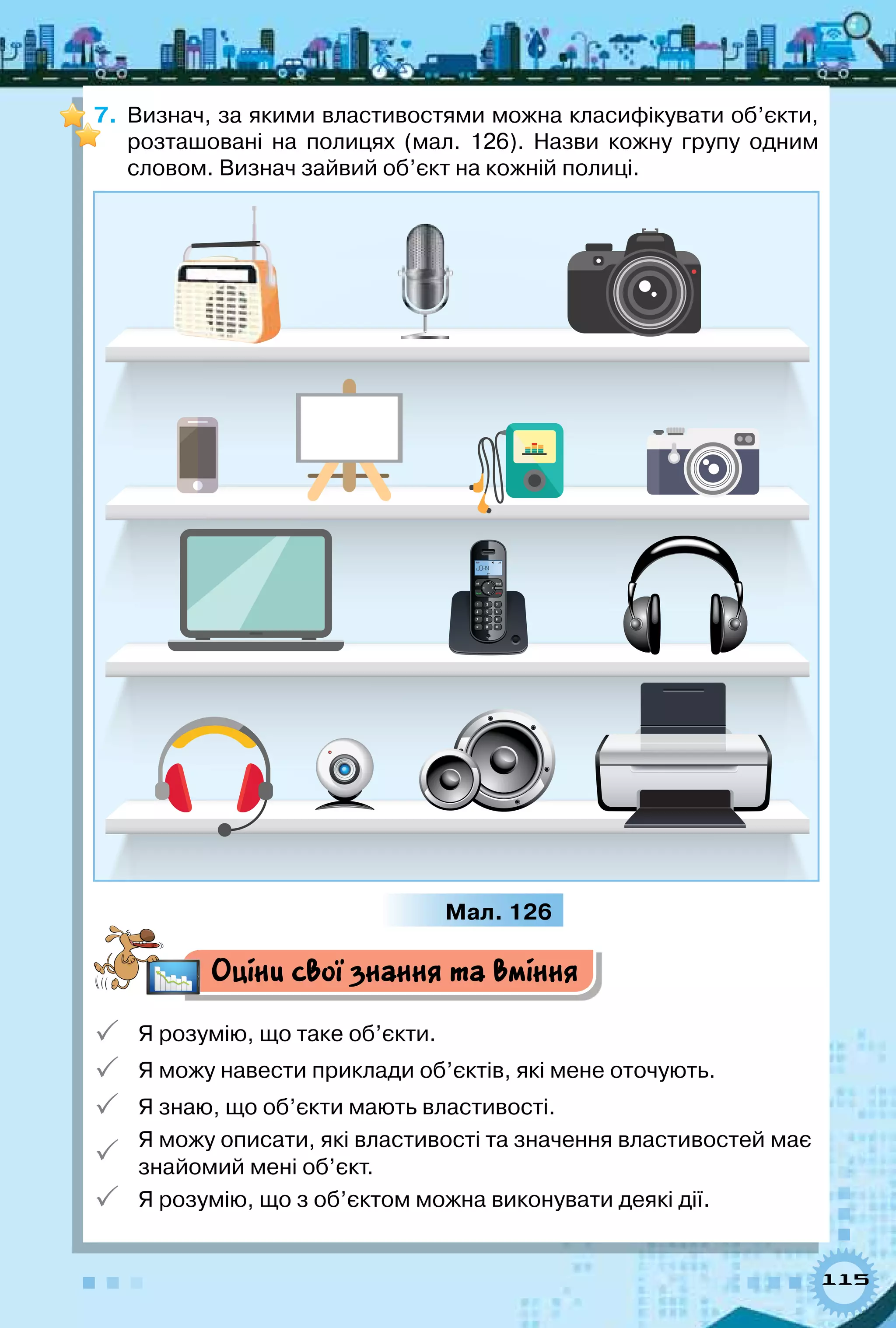 115
7.	 Визнач, за якими властивостями можна класифікувати об’єкти,
розташовані на полицях (мал. 126). Назви кожну групу одним
словом. Визнач зайвий об’єкт на кожній полиці.
Мал. 126
Оціни свої знання та вміння
 Я розумію, що таке об’єкти.
 Я можу навести приклади об’єктів, які мене оточують.
 Я знаю, що об’єкти мають властивості.

Я можу описати, які властивості та значення властивостей має
знайомий мені об’єкт.
 Я розумію, що з об’єктом можна виконувати деякі дії.
 