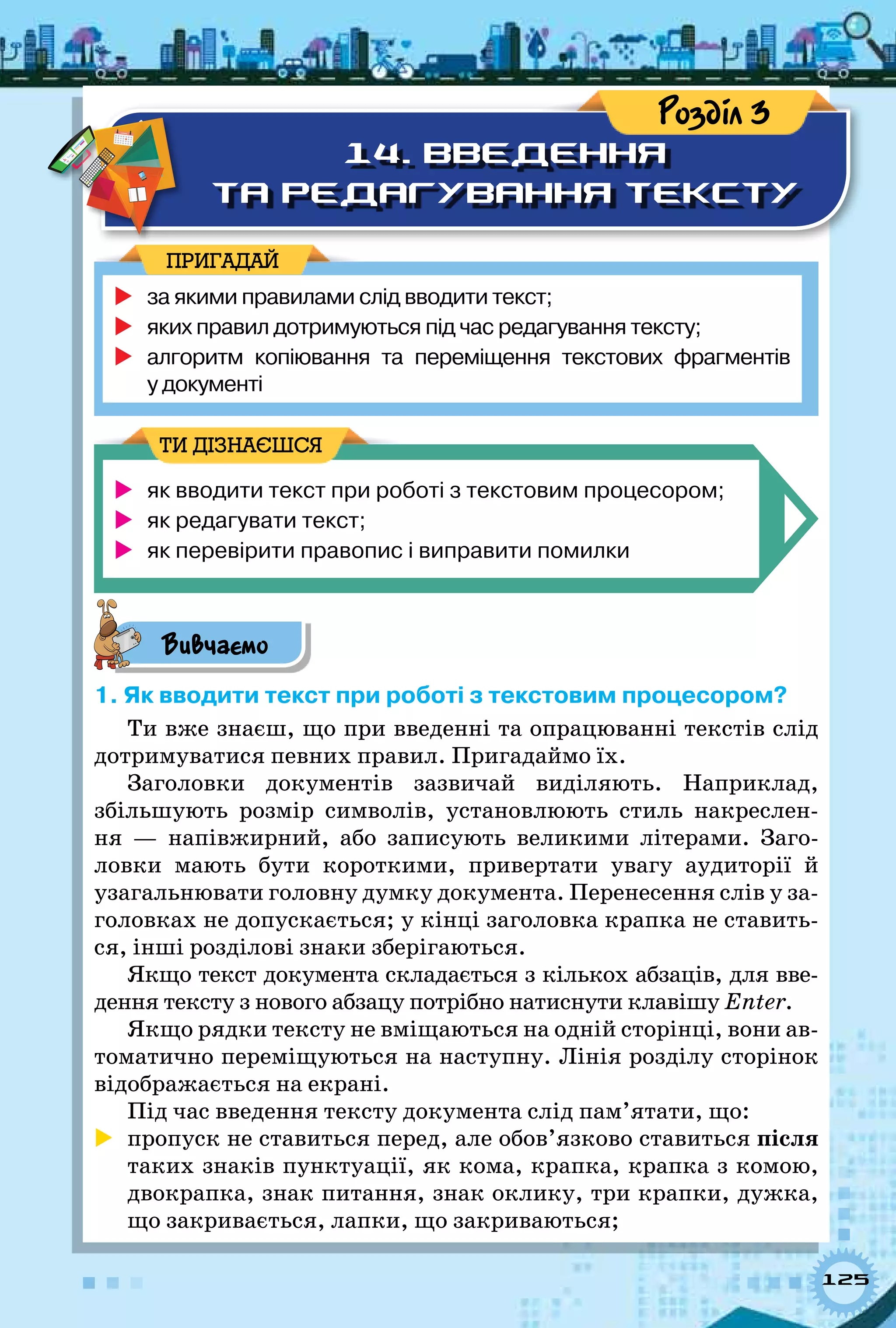 125
14. Введення
та редагування тексту
Розділ 3
	за якими правилами слід вводити текст;
	яких правил дотримуються під час редагування тексту;
	алгоритм копіювання та переміщення текстових фрагментів 	
у документі
ПРИГАДАЙ
	 як вводити текст при роботі з текстовим процесором;
	 як редагувати текст;
	 як перевірити правопис і виправити помилки
ТИ ДІЗНАЄШСЯ
Вивчаємо
1. Як вводити текст при роботі з текстовим процесором?
Ти вже знаєш, що при введенні та опрацюванні текстів слід
дотримуватися певних правил. Пригадаймо їх.
Заголовки документів зазвичай виділяють. Наприклад,
збільшують розмір символів, установлюють стиль накреслен-
ня  — напівжирний, або записують великими літерами. Заго-
ловки мають бути короткими, привертати увагу аудиторії й
узагальнювати головну думку документа. Перенесення слів у за-
головках не допускається; у кінці заголовка крапка не ставить-
ся, інші розділові знаки зберігаються.
Якщо текст документа складається з кількох абзаців, для вве-
дення тексту з нового абзацу потрібно натиснути клавішу Enter.
Якщо рядки тексту не вміщаються на одній сторінці, вони ав-
томатично переміщуються на наступну. Лінія розділу сторінок
відображається на екрані.
Під час введення тексту документа слід пам’ятати, що:
	 пропуск не ставиться перед, але обов’язково ставиться після
таких знаків пунктуації, як кома, крапка, крапка з комою,
двокрапка, знак питання, знак оклику, три крапки, дужка,
що закривається, лапки, що закриваються;
 