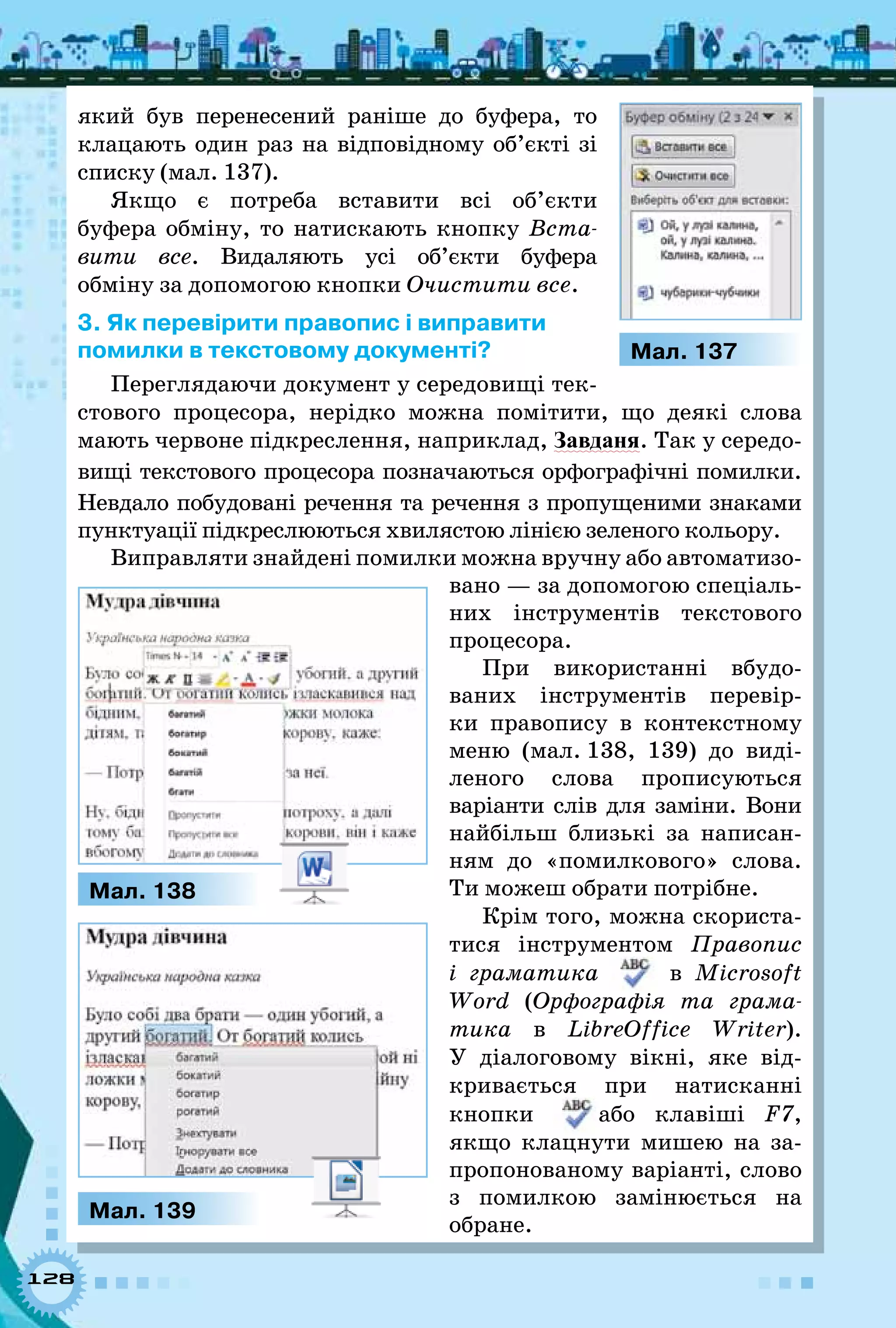 128
який був перенесений раніше до буфера, то
клацають один раз на відповідному об’єкті зі
списку (мал. 137).
Якщо є потреба вставити всі об’єкти
буфера обміну, то натискають кнопку Вста-
вити все. Видаляють усі об’єкти буфера
обміну за допомогою кнопки Очистити все.
3. Як перевірити правопис і виправити  
помилки в текстовому документі?
Переглядаючи документ у середовищі тек-
стового процесора, нерідко можна помітити, що деякі слова
мають червоне підкреслення, наприклад, Завданя. Так у середо­
вищі текстового процесора позначаються орфографічні помилки.
Невдало побудовані речення та речення з пропущеними знаками
пунктуації підкреслюються хвилястою лінією зеленого кольору.
Виправляти знайдені помилки можна вручну або автоматизо-
вано — за допомогою спеціаль­
них інструментів текстового
процесора.
При використанні вбудо-
ваних інструментів перевір-
ки правопису в контекстному
меню (мал. 138, 139) до виді-
леного слова прописуються
варіанти слів для заміни. Вони
найбільш близькі за написан-
ням до «помилкового» слова.
Ти можеш обрати потрібне.
Крім того, можна скориста-
тися інструментом Правопис
і граматика в Microsoft
Word (Орфографія та грама-
тика в LibreOffice Writer).
У  діалоговому вікні, яке від-
кривається при натисканні
кнопки або клавіші F7,
якщо клацнути мишею на за-
пропонованому варіанті, слово
з помилкою замінюється на
обране.
Мал. 137
Мал. 139
Мал. 138
 