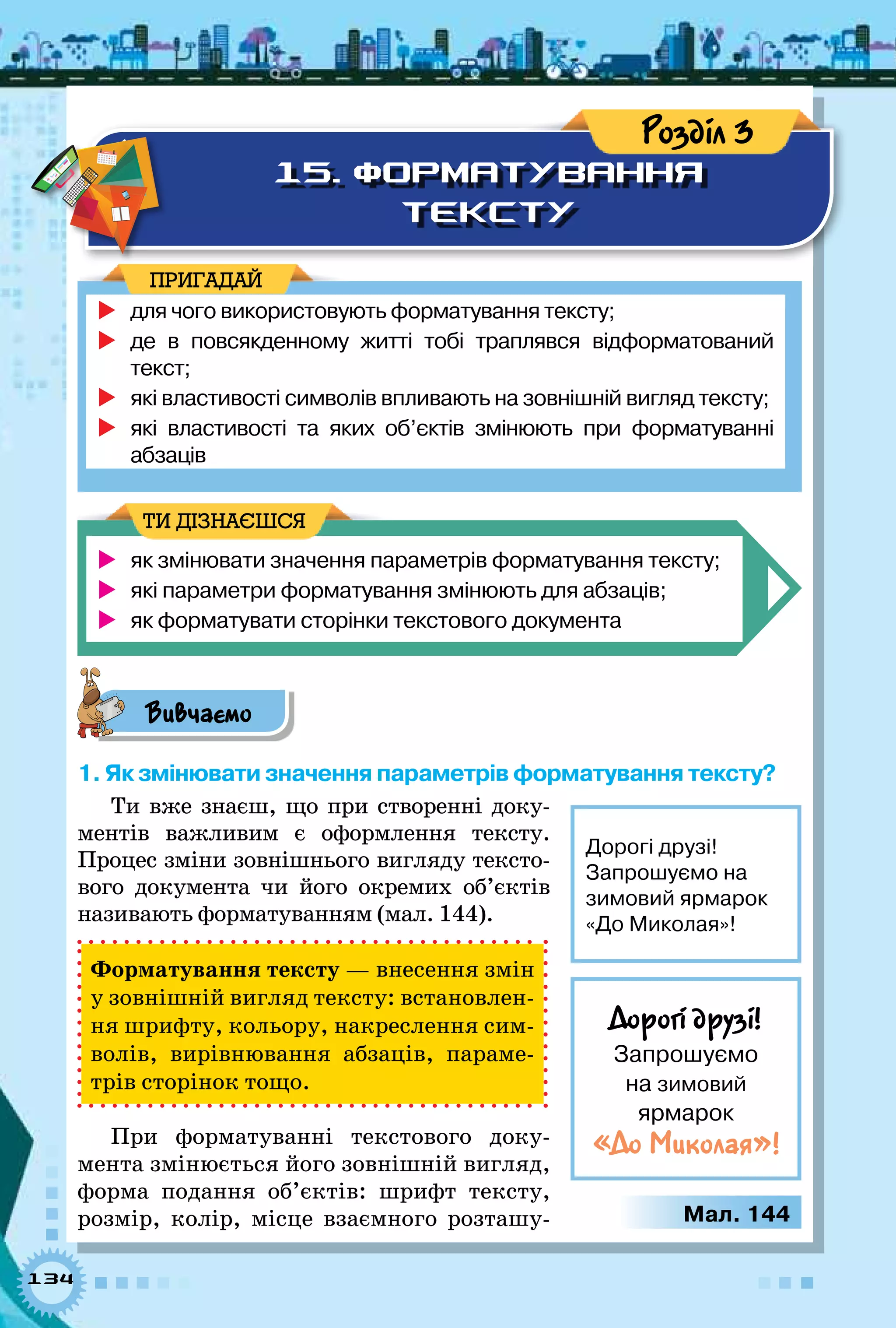134
15. ФОРМАТУВАННЯ
ТЕКСТУ
Розділ 3
	для чого використовують форматування тексту;
	де в повсякденному житті тобі траплявся відформатований
текст;
	які властивості символів впливають на зовнішній вигляд тексту;
	які властивості та яких об’єктів змінюють при форматуванні 	
абзаців
ПРИГАДАЙ
	 як змінювати значення параметрів форматування тексту;
	 які параметри форматування змінюють для абзаців;
	 як форматувати сторінки текстового документа
ТИ ДІЗНАЄШСЯ
Вивчаємо
1. Як змінювати значення параметрів форматування тексту?
Ти вже знаєш, що при створенні доку-
ментів важливим є оформлення тексту.
Процес зміни зовнішнього вигляду тексто-
вого документа чи його окремих об’єктів
називають форматуванням (мал. 144).
Форматування тексту — внесення змін
у зовнішній вигляд тексту: встановлен-
ня шрифту, кольору, накреслення сим-
волів, вирівнювання абзаців, параме-
трів сторінок тощо.
При форматуванні текстового доку-
мента змінюється його зовнішній вигляд,
форма подання об’єктів: шрифт тексту,
розмір, колір, місце взаємного розташу-
Дорогі друзі!
Запрошуємо на
зимовий ярмарок
«До Миколая»!
Дорогі друзі!
Запрошуємо 	
на зимовий 	
ярмарок
«До Миколая»!
Мал. 144
 
