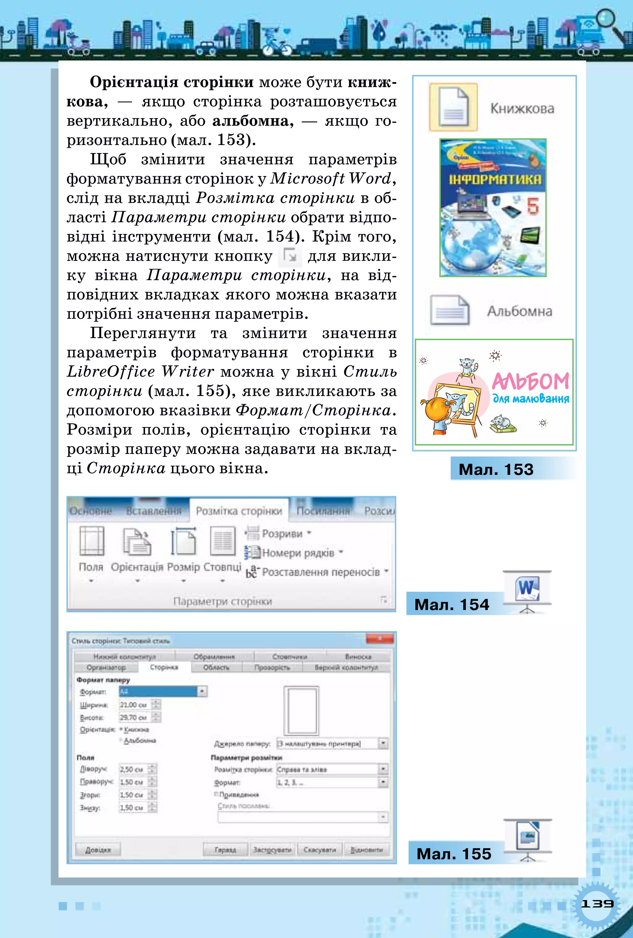 139
Орієнтація сторінки може бути книж-
кова,  — якщо сторінка розташовується
вертикально, або альбомна,  — якщо го-
ризонтально (мал. 153).
Щоб змінити значення параметрів
форматування сторінок у Microsoft Word,
слід на вкладці Розмітка сторінки в об-
ласті Параметри сторінки обрати відпо-
відні інструменти (мал. 154). Крім того,
можна натиснути кнопку для викли-
ку вікна Параметри сторінки, на від-
повідних вкладках якого можна вказати
потрібні значення параметрів.
Переглянути та змінити значення
параметрів форматування сторінки в
LibreOffice Writer можна у вікні Стиль
сторінки (мал. 155), яке викликають за
допомогою вказівки Формат/Сторінка.
Розміри полів, орієнтацію сторінки та
розмір паперу можна задавати на вклад-
ці Сторінка цього вікна.
Мал. 154
Мал. 155
Мал. 153
Альбом
для малювання
 