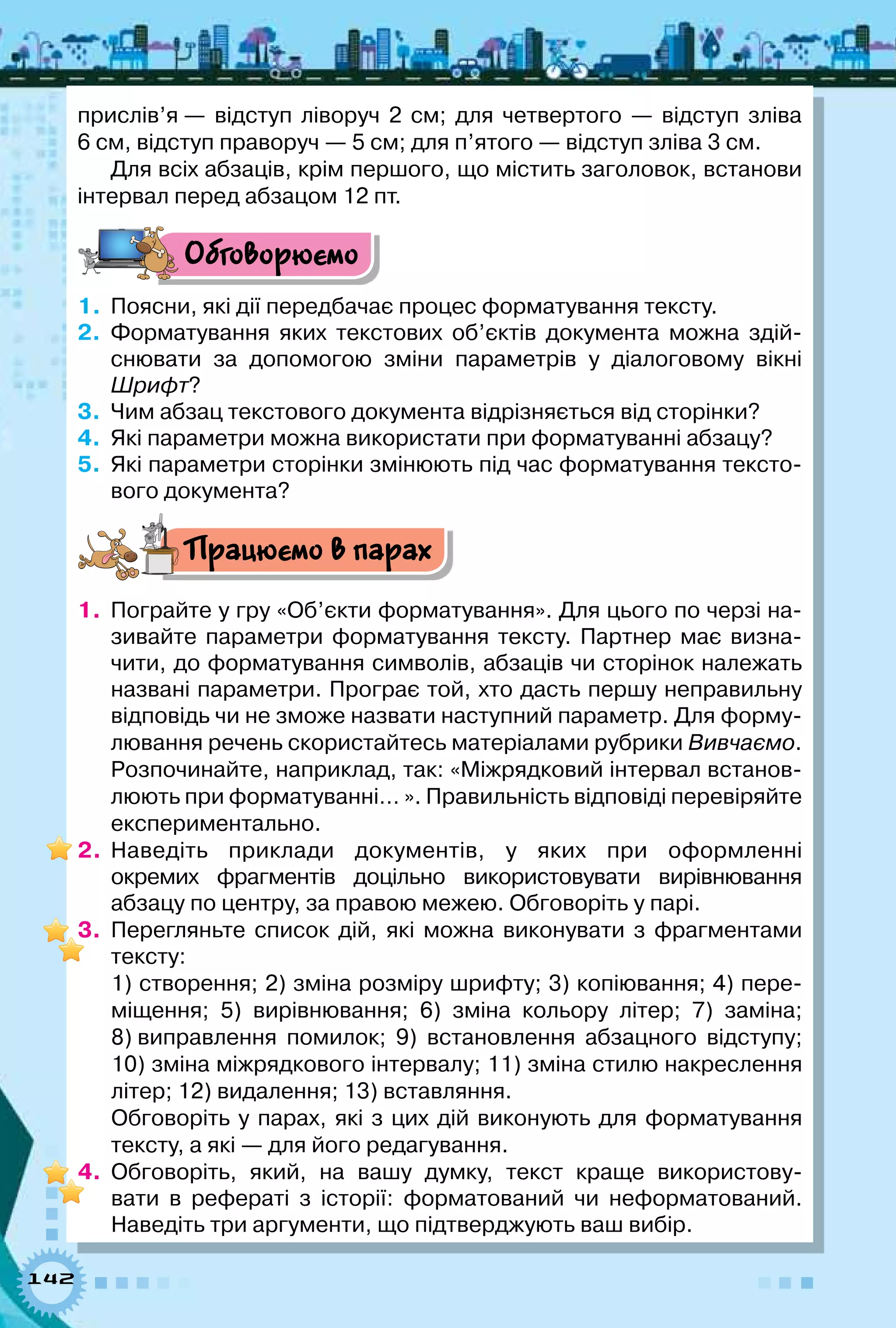 142
прислів’я — відступ ліворуч 2 см; для четвертого — відступ зліва
6 см, відступ праворуч — 5 см; для п’ятого — відступ зліва 3 см.
Для всіх абзаців, крім першого, що містить заголовок, встанови
інтервал перед абзацом 12 пт.
Обговорюємо
1.	 Поясни, які дії передбачає процес форматування тексту.
2.	 Форматування яких текстових об’єктів документа можна здій-
снювати за допомогою зміни параметрів у діалоговому вікні
Шрифт?
3.	 Чим абзац текстового документа відрізняється від сторінки?
4.	 Які параметри можна використати при форматуванні абзацу?
5.	 Які параметри сторінки змінюють під час форматування тексто-
вого документа?
Працюємо в парах
1.	 Пограйте у гру «Об’єкти форматування». Для цього по черзі на-
зивайте параметри форматування тексту. Партнер має визна-
чити, до форматування символів, абзаців чи сторінок належать
названі параметри. Програє той, хто дасть першу неправильну
відповідь чи не зможе назвати наступний параметр. Для форму-
лювання речень скористайтесь матеріалами рубрики Вивчаємо.
Розпочинайте, наприклад, так: «Міжрядковий інтервал встанов-
люють при форматуванні… ». Правильність відповіді перевіряйте
експериментально.
2.	 Наведіть приклади документів, у яких при оформленні	
окремих фрагментів доцільно використовувати вирівнювання	
абзацу по центру, за правою межею. Обговоріть у парі.
3.	 Перегляньте список дій, які можна виконувати з фрагментами
тексту:
1) створення; 2) зміна розміру шрифту; 3) копіювання; 4) пере­
міщення; 5) вирівнювання; 6) зміна кольору літер; 7) заміна;
8) виправлення помилок; 9) встановлення абзацного відступу;
10) зміна міжрядкового інтервалу; 11) зміна стилю накреслення
літер; 12) видалення; 13) вставляння.
Обговоріть у парах, які з цих дій виконують для форматування
тексту, а які — для його редагування.
4.	 Обговоріть, який, на вашу думку, текст краще використову-
вати в рефераті з історії: форматований чи неформатований.	
Наведіть три аргументи, що підтверджують ваш вибір.
 