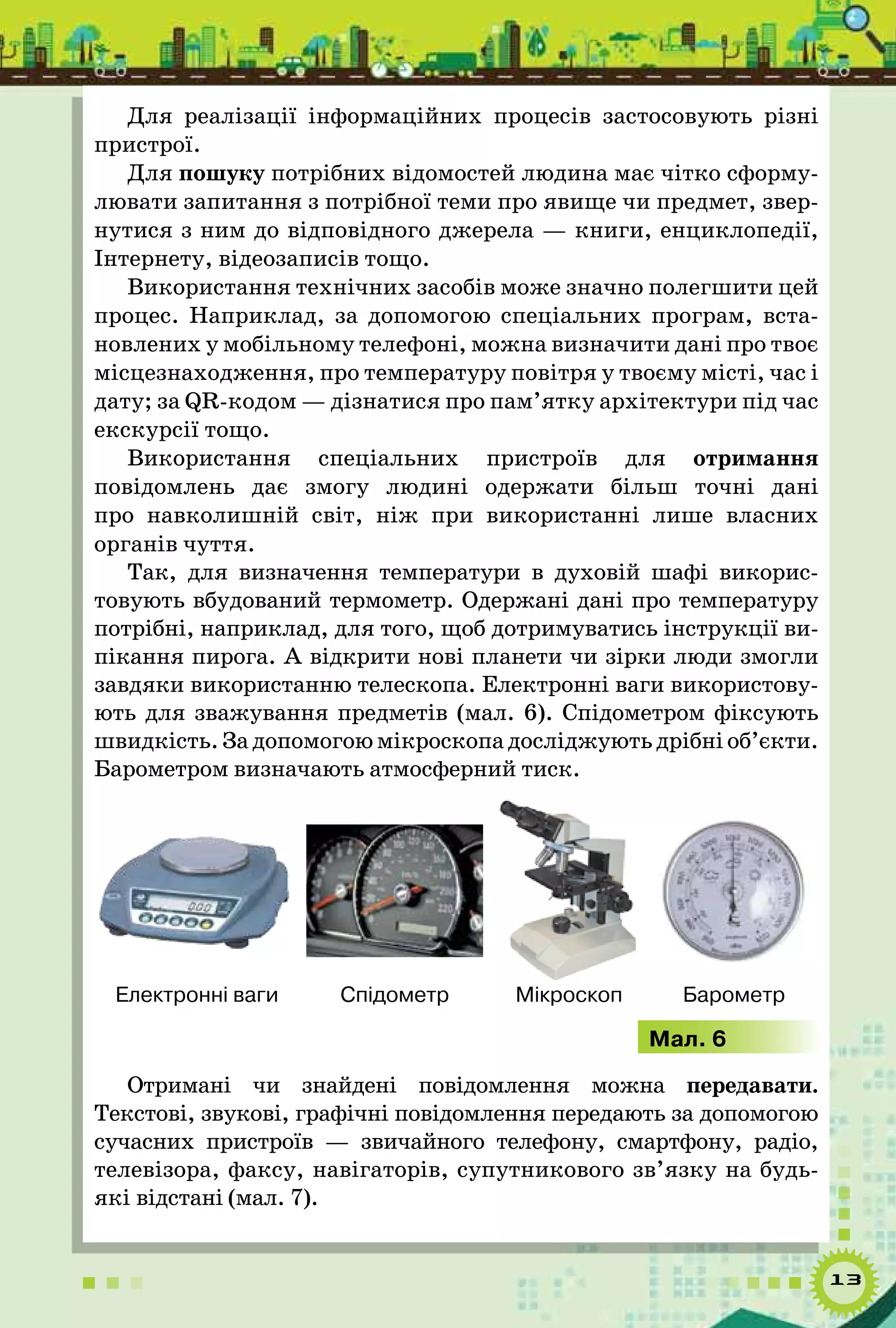 13
Для реалізації інформаційних процесів застосовують різні
пристрої.
Для пошуку потрібних відомостей людина має чітко сформу-
лювати запитання з потрібної теми про явище чи предмет, звер-
нутися з ним до відповідного джерела — книги, енциклопедії,
Інтернету, відеозаписів тощо.
Використання технічних засобів може значно полегшити цей
процес. Наприклад, за допомогою спеціальних програм, вста-
новлених у мобільному телефоні, можна визначити дані про твоє
місцезнаходження, про температуру повітря у твоєму місті, час і
дату; за QR-кодом — дізнатися про пам’ятку архітектури під час
екскурсії тощо.
Використання спеціальних пристроїв для отримання
повідомлень дає змогу людині одержати більш точні дані
про навколишній світ, ніж при використанні лише власних
органів чуття.
Так, для визначення температури в духовій шафі викорис-
товують вбудований термометр. Одержані дані про температуру
потрібні, наприклад, для того, щоб дотримуватись інструкції ви-
пікання пирога. А відкрити нові планети чи зірки люди змогли
завдяки використанню телескопа. Електронні ваги використову-
ють для зважування предметів (мал. 6). Спідометром фіксують
швидкість. За допомогою мікроскопа досліджують дрібні об’єкти.
Барометром визначають атмосферний тиск.
Електронні ваги Спідометр Мікроскоп Барометр
Мал. 6
Отримані чи знайдені повідомлення можна передавати.
Текстові, звукові, графічні повідомлення передають за допомогою
сучасних пристроїв — звичайного телефону, смартфону, радіо,
телевізора, факсу, навігаторів, супутникового зв’язку на будь-
які відстані (мал. 7).
 