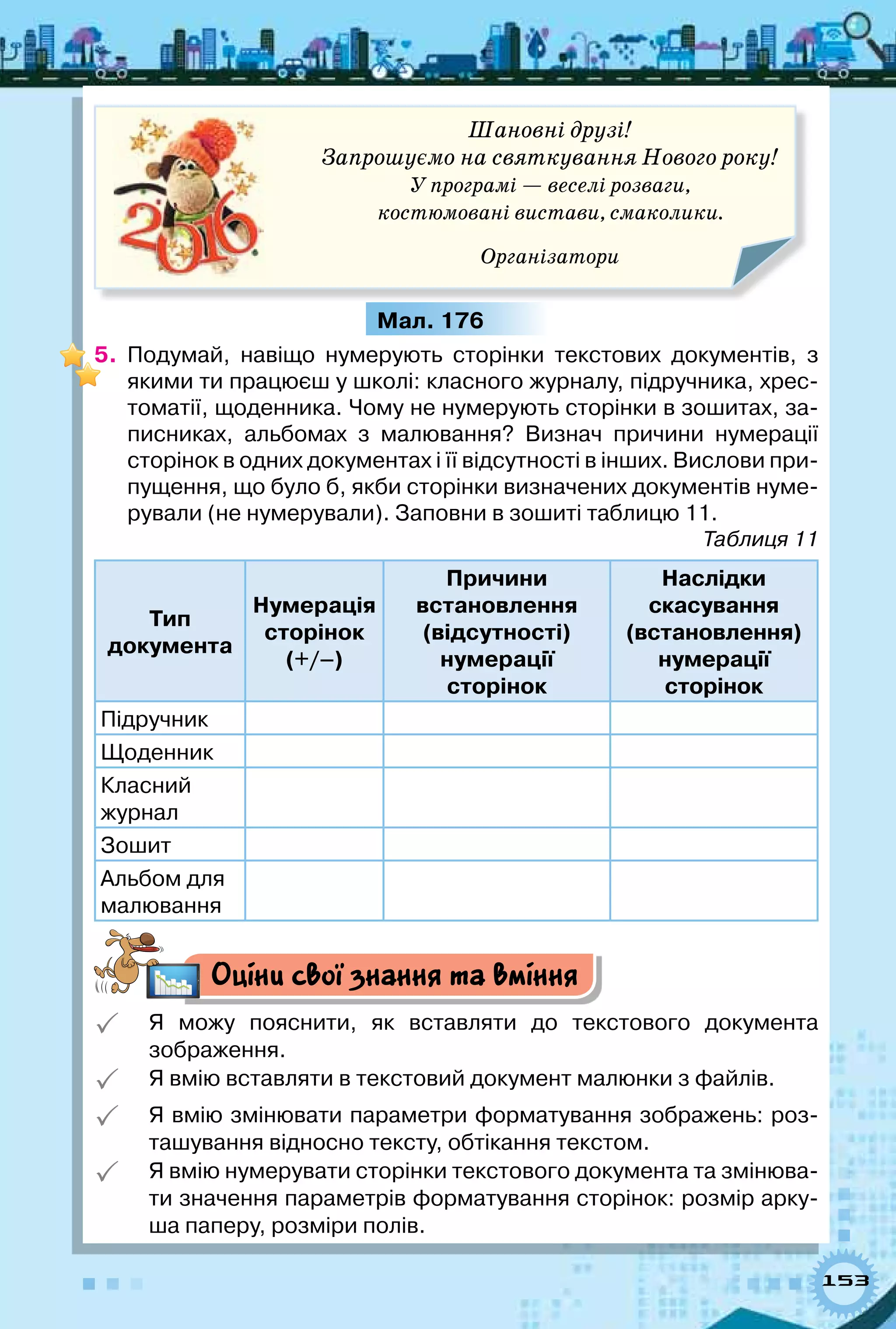 153
Шановні друзі!
Запрошуємо на святкування Нового року!
У програмі — веселі розваги,
костюмовані вистави, смаколики.
Організатори
Мал. 176
5.	 Подумай, навіщо нумерують сторінки текстових документів, з
якими ти працюєш у школі: класного журналу, підручника, хрес-
томатії, щоденника. Чому не нумерують сторінки в зошитах, за-
писниках, альбомах з малювання? Визнач причини нумерації
сторінок в одних документах і її відсутності в інших. Вислови при-
пущення, що було б, якби сторінки визначених документів нуме-
рували (не нумерували). Заповни в зошиті таблицю 11.
Таблиця 11
Тип  
документа
Нумерація 
сторінок
(+/–)
Причини  
встановлення
(відсутності)  
нумерації  
сторінок
Наслідки  
скасування
(встановлення)
нумерації  
сторінок
Підручник
Щоденник
Класний 	
журнал
Зошит
Альбом для
малювання
Оціни свої знання та вміння
 Я можу пояснити, як вставляти до текстового документа	
зображення.
 Я вмію вставляти в текстовий документ малюнки з файлів.
 Я вмію змінювати параметри форматування зображень: роз-
ташування відносно тексту, обтікання текстом.
 Я вмію нумерувати сторінки текстового документа та змінюва-
ти значення параметрів форматування сторінок: розмір арку-
ша паперу, розміри полів.
 