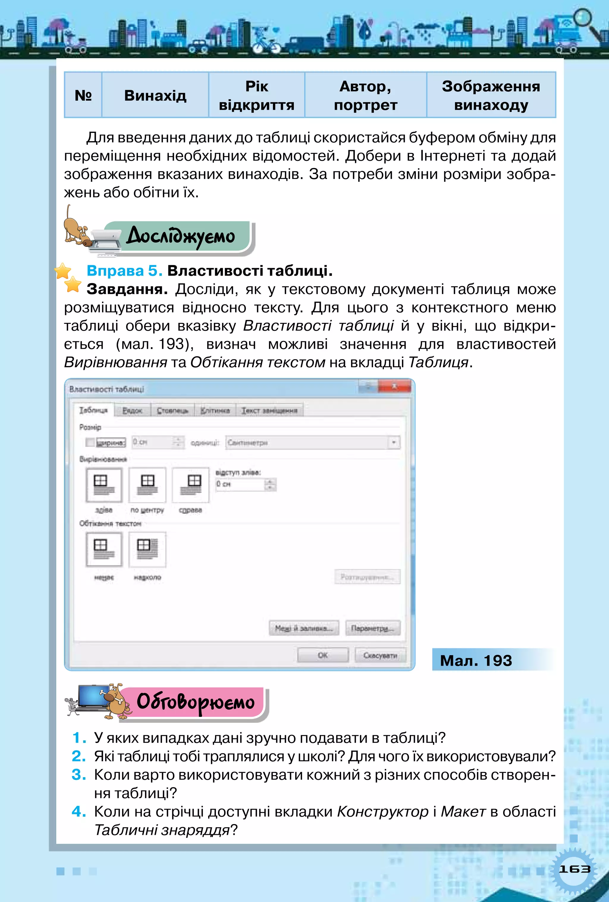 163
№ Винахід
Рік  
відкриття
Автор,  
портрет
Зображення
винаходу
Для введення даних до таблиці скористайся буфером обміну для
переміщення необхідних відомостей. Добери в Інтернеті та додай
зображення вказаних винаходів. За потреби зміни розміри зобра-
жень або обітни їх.
Досліджуємо
Вправа 5. Властивості таблиці.
Завдання. Досліди, як у текстовому документі таблиця може
розміщуватися відносно тексту. Для цього з контекстного меню
таблиці обери вказівку Властивості таблиці й у вікні, що відкри-
ється (мал. 193), визнач можливі значення для властивостей	
Вирівнювання та Обтікання текстом на вкладці Таблиця.
Мал. 193
Обговорюємо
1.	 У яких випадках дані зручно подавати в таблиці?
2.	 Які таблиці тобі траплялися у школі? Для чого їх використовували?
3.	 Коли варто використовувати кожний з різних способів створен-
ня таблиці?
4.	 Коли на стрічці доступні вкладки Конструктор і Макет в області
Табличні знаряддя?
 