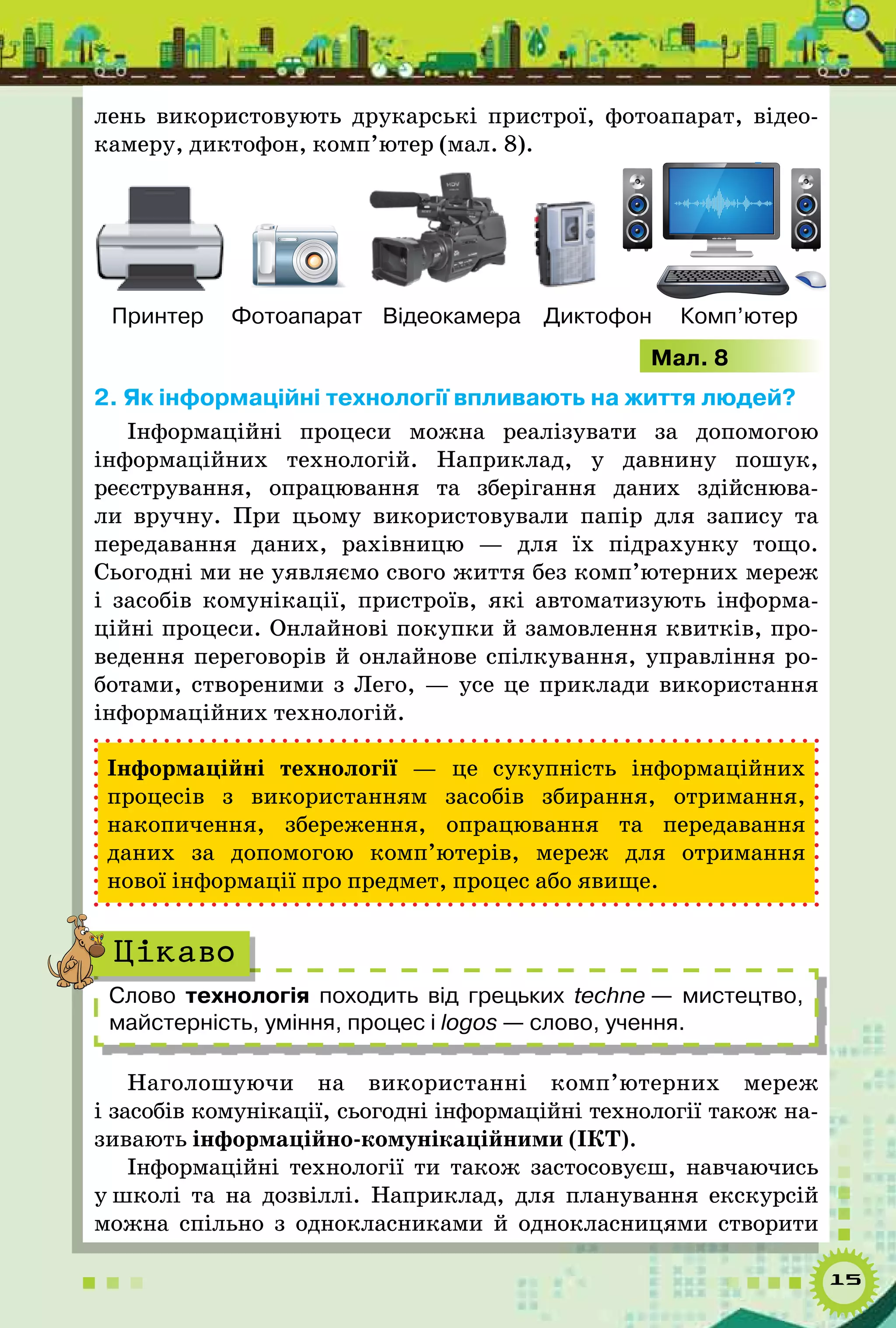 15
лень використовують друкарські пристрої, фотоапарат, відео­
камеру, диктофон, комп’ютер (мал. 8).
Принтер Фотоапарат Відеокамера Диктофон Комп’ютер
Мал. 8
2. Як інформаційні технології впливають на життя людей?
Інформаційні процеси можна реалізувати за допомогою
інформаційних технологій. Наприклад, у давнину пошук,
реєстрування, опрацювання та зберігання даних здійснюва-
ли вручну. При цьому використовували папір для запису та
передавання даних, рахівницю — для їх підрахунку тощо.
Сьогодні ми не уявляємо свого життя без комп’ютерних мереж
і засобів комунікації, пристроїв, які автоматизують інформа-
ційні процеси. Онлайнові покупки й замовлення квитків, про-
ведення переговорів й онлайнове спілкування, управління ро-
ботами, створеними з Лего, — усе це приклади використання
інформаційних технологій.
Інформаційні технології — це сукупність інформаційних
процесів з використанням засобів збирання, отримання,
накопичення, збереження, опрацювання та передавання
даних за допомогою комп’ютерів, мереж для отримання
нової інформації про предмет, процес або явище.
Слово технологія походить від грецьких techne — мистецтво,
майстерність, уміння, процес і logos — слово, учення.
Цікаво
Наголошуючи на використанні комп’ютерних мереж
і засобів комунікації, сьогодні інформаційні технології також на-
зивають інформаційно-комунікаційними (ІКТ).
Інформаційні технології ти також застосовуєш, навчаючись
у школі та на дозвіллі. Наприклад, для планування екскурсій
можна спільно з однокласниками й однокласницями створити
 