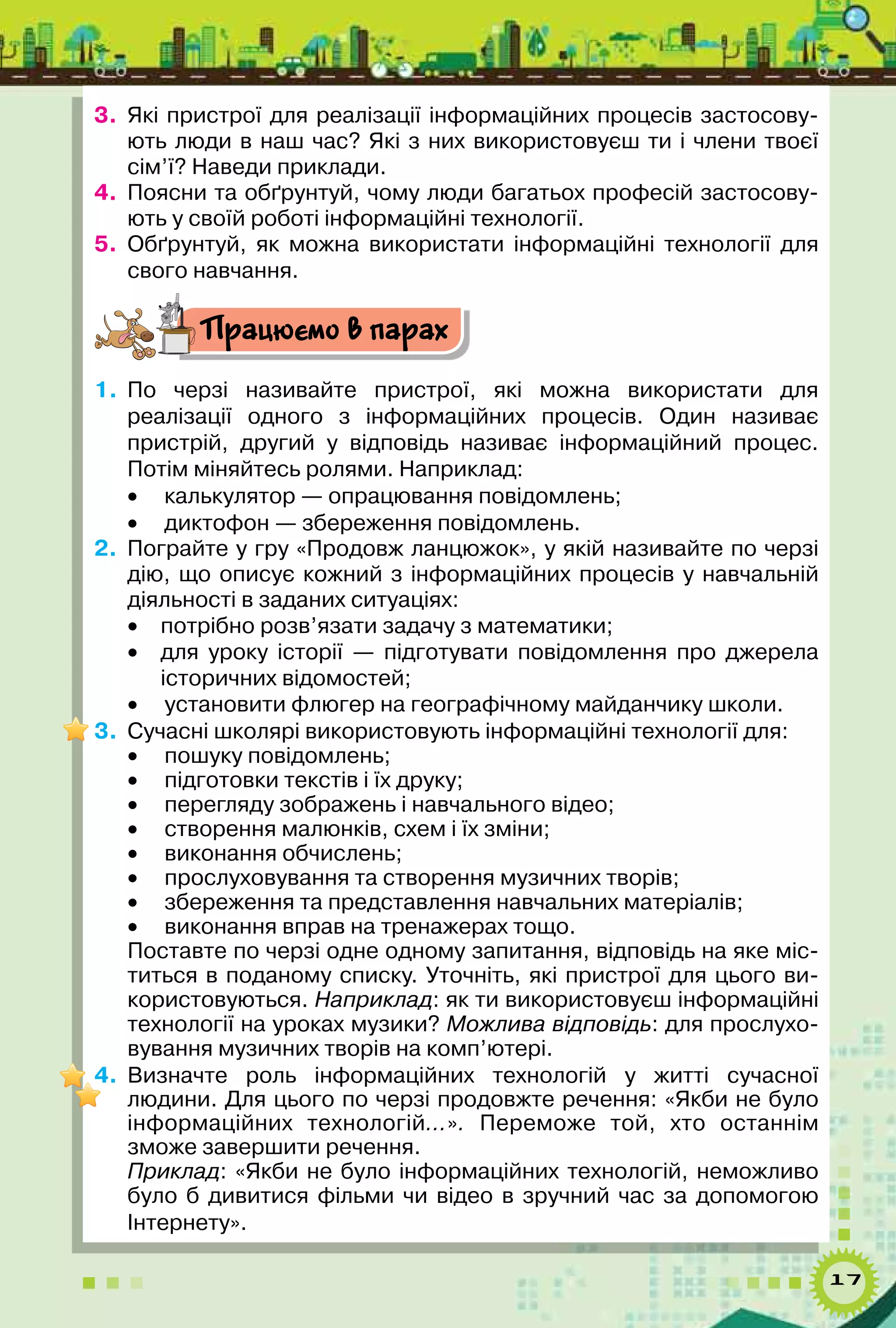 17
3.	 Які пристрої для реалізації інформаційних процесів застосову-
ють люди в наш час? Які з них використовуєш ти і члени твоєї
сім’ї? Наведи приклади.
4.	 Поясни та обґрунтуй, чому люди багатьох професій застосову-
ють у своїй роботі інформаційні технології.
5.	 Обґрунтуй, як можна використати інформаційні технології для
свого навчання.
Працюємо в парах
1.	 По черзі називайте пристрої, які можна використати для	
реалізації одного з інформаційних процесів. Один називає	
пристрій, другий у відповідь називає інформаційний процес.	
Потім міняйтесь ролями. Наприклад:
•	 калькулятор — опрацювання повідомлень;
•	 диктофон — збереження повідомлень.
2.	 Пограйте у гру «Продовж ланцюжок», у якій називайте по черзі
дію, що описує кожний з інформаційних процесів у навчальній
діяльності в заданих ситуаціях:
•	 потрібно розв’язати задачу з математики;
•	 для уроку історії  — підготувати повідомлення про джерела	
історичних відомостей;
•	 установити флюгер на географічному майданчику школи.
3.	 Сучасні школярі використовують інформаційні технології для:
•	 пошуку повідомлень;
•	 підготовки текстів і їх друку;
•	 перегляду зображень і навчального відео;
•	 створення малюнків, схем і їх зміни;
•	 виконання обчислень;
•	 прослуховування та створення музичних творів;
•	 збереження та представлення навчальних матеріалів;
•	 виконання вправ на тренажерах тощо.
Поставте по черзі одне одному запитання, відповідь на яке міс-
титься в поданому списку. Уточніть, які пристрої для цього ви-
користовуються. Наприклад: як ти використовуєш інформаційні
технології на уроках музики? Можлива відповідь: для прослухо-
вування музичних творів на комп’ютері.
4.	 Визначте роль інформаційних технологій у житті сучасної	
людини. Для цього по черзі продовжте речення: «Якби не було
інформаційних технологій…». Переможе той, хто останнім	
зможе завершити речення.
Приклад: «Якби не було інформаційних технологій, неможливо
було б дивитися фільми чи відео в зручний час за допомогою	
Інтернету».
 