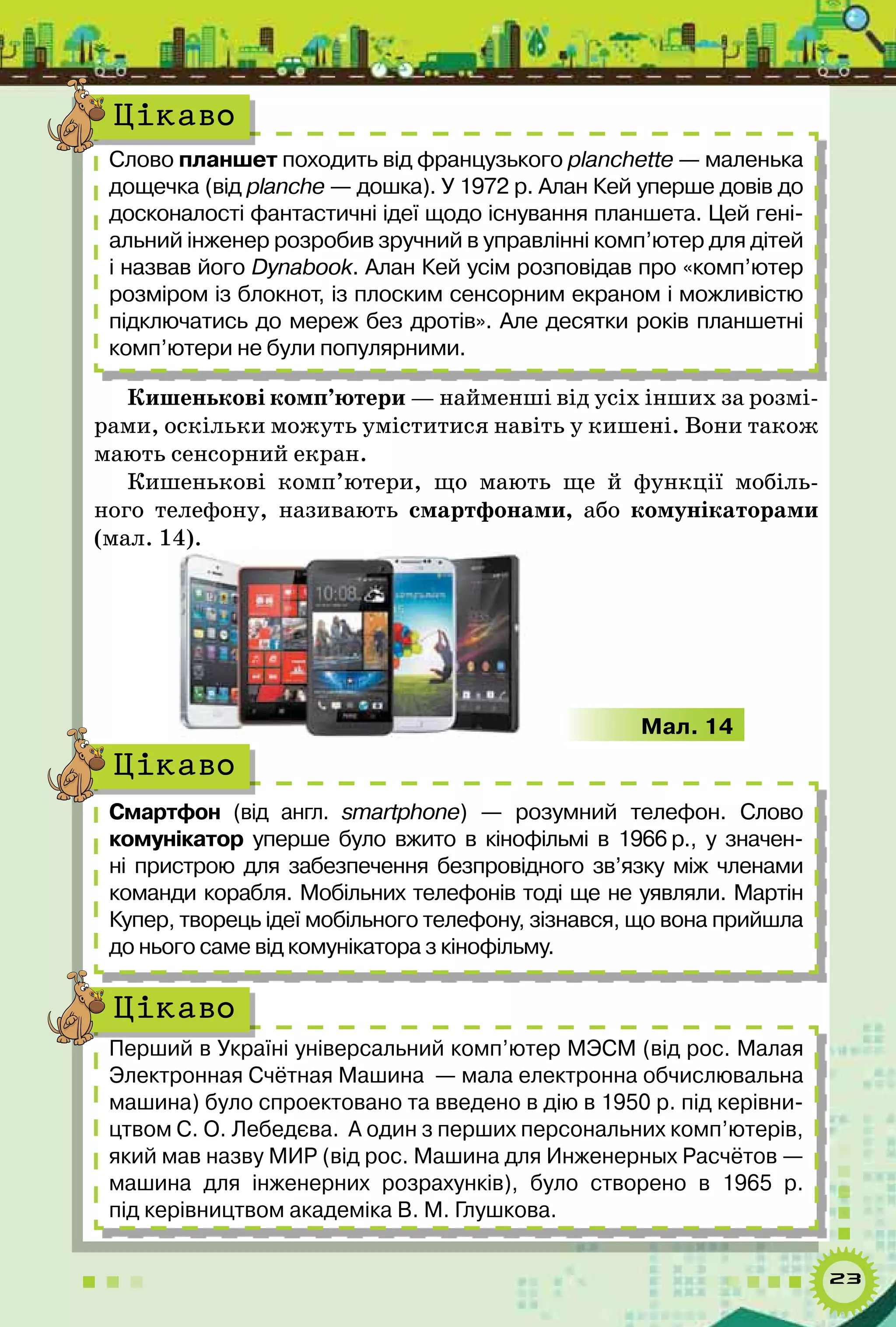 23
Слово планшет походить від французького planchette — маленька
дощечка (від planche — дошка). У 1972 р. Алан Кей уперше довів до
досконалості фантастичні ідеї щодо існування планшета. Цей гені-
альний інженер розробив зручний в управлінні комп’ютер для дітей
і назвав його Dynabook. Алан Кей усім розповідав про «комп’ютер
розміром із блокнот, із плоским сенсорним екраном і можливістю
підключатись до мереж без дротів». Але десятки років планшетні
комп’ютери не були популярними.
Цікаво
Кишенькові комп’ютери — найменші від усіх інших за розмі-
рами, оскільки можуть уміститися навіть у кишені. Вони також
мають сенсорний екран.
Кишенькові комп’ютери, що мають ще й функції мобіль-
ного телефону, називають смартфонами, або комунікаторами
(мал. 14).
Мал. 14
Смартфон (від англ. smartphone)  — розумний телефон. Слово	
комунікатор уперше було вжито в кінофільмі в 1966 р., у значен-
ні пристрою для забезпечення безпровідного зв’язку між членами
команди корабля. Мобільних телефонів тоді ще не уявляли. Мартін	
Купер, творець ідеї мобільного теле­фону, зізнався, що вона прийшла
до нього саме від комунікатора з кінофільму.
Цікаво
Перший в Україні універсальний комп’ютер МЭСМ (від рос. Малая
Электронная Счётная Машина  — мала електронна обчислювальна
машина) було спроектовано та введено в дію в 1950 р. під керівни-
цтвом С. О. Лебедєва.  А один з перших персональних комп’ютерів,
який мав назву МИР (від рос. Машина для Инженерных Расчётов —
машина для інженерних розрахунків), було створено в 1965 р.
під керівництвом академіка В. М. Глушкова.
Цікаво
 